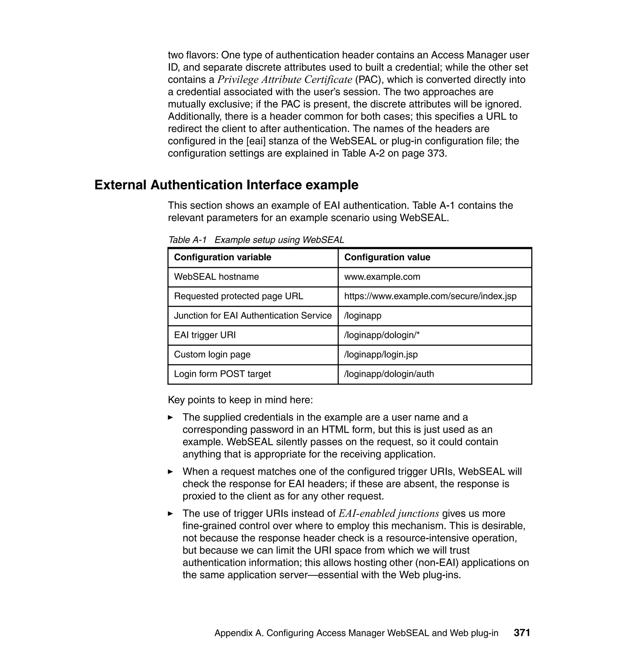 two flavors: One type of authentication header contains an Access Manager user
           ID, and separate discrete attributes used to built a credential; while the other set
           contains a Privilege Attribute Certificate (PAC), which is converted directly into
           a credential associated with the user’s session. The two approaches are
           mutually exclusive; if the PAC is present, the discrete attributes will be ignored.
           Additionally, there is a header common for both cases; this specifies a URL to
           redirect the client to after authentication. The names of the headers are
           configured in the [eai] stanza of the WebSEAL or plug-in configuration file; the
           configuration settings are explained in Table A-2 on page 373.


External Authentication Interface example
           This section shows an example of EAI authentication. Table A-1 contains the
           relevant parameters for an example scenario using WebSEAL.

           Table A-1 Example setup using WebSEAL
            Configuration variable                    Configuration value

            WebSEAL hostname                          www.example.com

            Requested protected page URL              https://www.example.com/secure/index.jsp

            Junction for EAI Authentication Service   /loginapp

            EAI trigger URI                           /loginapp/dologin/*

            Custom login page                         /loginapp/login.jsp

            Login form POST target                    /loginapp/dologin/auth

           Key points to keep in mind here:
              The supplied credentials in the example are a user name and a
              corresponding password in an HTML form, but this is just used as an
              example. WebSEAL silently passes on the request, so it could contain
              anything that is appropriate for the receiving application.
              When a request matches one of the configured trigger URIs, WebSEAL will
              check the response for EAI headers; if these are absent, the response is
              proxied to the client as for any other request.
              The use of trigger URIs instead of EAI-enabled junctions gives us more
              fine-grained control over where to employ this mechanism. This is desirable,
              not because the response header check is a resource-intensive operation,
              but because we can limit the URI space from which we will trust
              authentication information; this allows hosting other (non-EAI) applications on
              the same application server—essential with the Web plug-ins.




                     Appendix A. Configuring Access Manager WebSEAL and Web plug-in          371
 