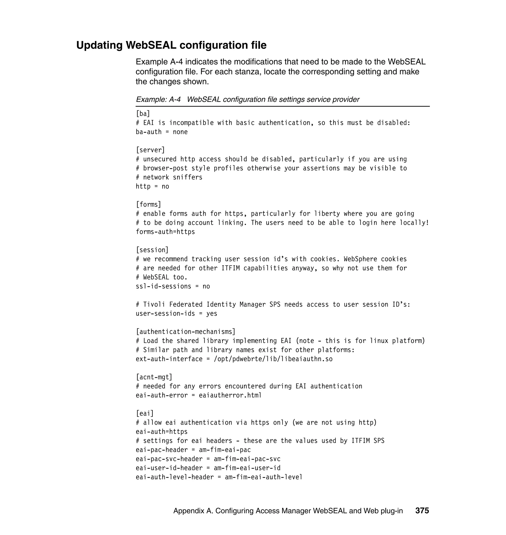 Updating WebSEAL configuration file
          Example A-4 indicates the modifications that need to be made to the WebSEAL
          configuration file. For each stanza, locate the corresponding setting and make
          the changes shown.

          Example: A-4 WebSEAL configuration file settings service provider
          [ba]
          # EAI is incompatible with basic authentication, so this must be disabled:
          ba-auth = none

          [server]
          # unsecured http access should be disabled, particularly if you are using
          # browser-post style profiles otherwise your assertions may be visible to
          # network sniffers
          http = no

          [forms]
          # enable forms auth for https, particularly for liberty where you are going
          # to be doing account linking. The users need to be able to login here locally!
          forms-auth=https

          [session]
          # we recommend tracking user session id’s with cookies. WebSphere cookies
          # are needed for other ITFIM capabilities anyway, so why not use them for
          # WebSEAL too.
          ssl-id-sessions = no

          # Tivoli Federated Identity Manager SPS needs access to user session ID’s:
          user-session-ids = yes

          [authentication-mechanisms]
          # Load the shared library implementing EAI (note - this is for linux platform)
          # Similar path and library names exist for other platforms:
          ext-auth-interface = /opt/pdwebrte/lib/libeaiauthn.so

          [acnt-mgt]
          # needed for any errors encountered during EAI authentication
          eai-auth-error = eaiautherror.html

          [eai]
          # allow eai authentication via https only (we are not using http)
          eai-auth=https
          # settings for eai headers - these are the values used by ITFIM SPS
          eai-pac-header = am-fim-eai-pac
          eai-pac-svc-header = am-fim-eai-pac-svc
          eai-user-id-header = am-fim-eai-user-id
          eai-auth-level-header = am-fim-eai-auth-level



                    Appendix A. Configuring Access Manager WebSEAL and Web plug-in     375
 