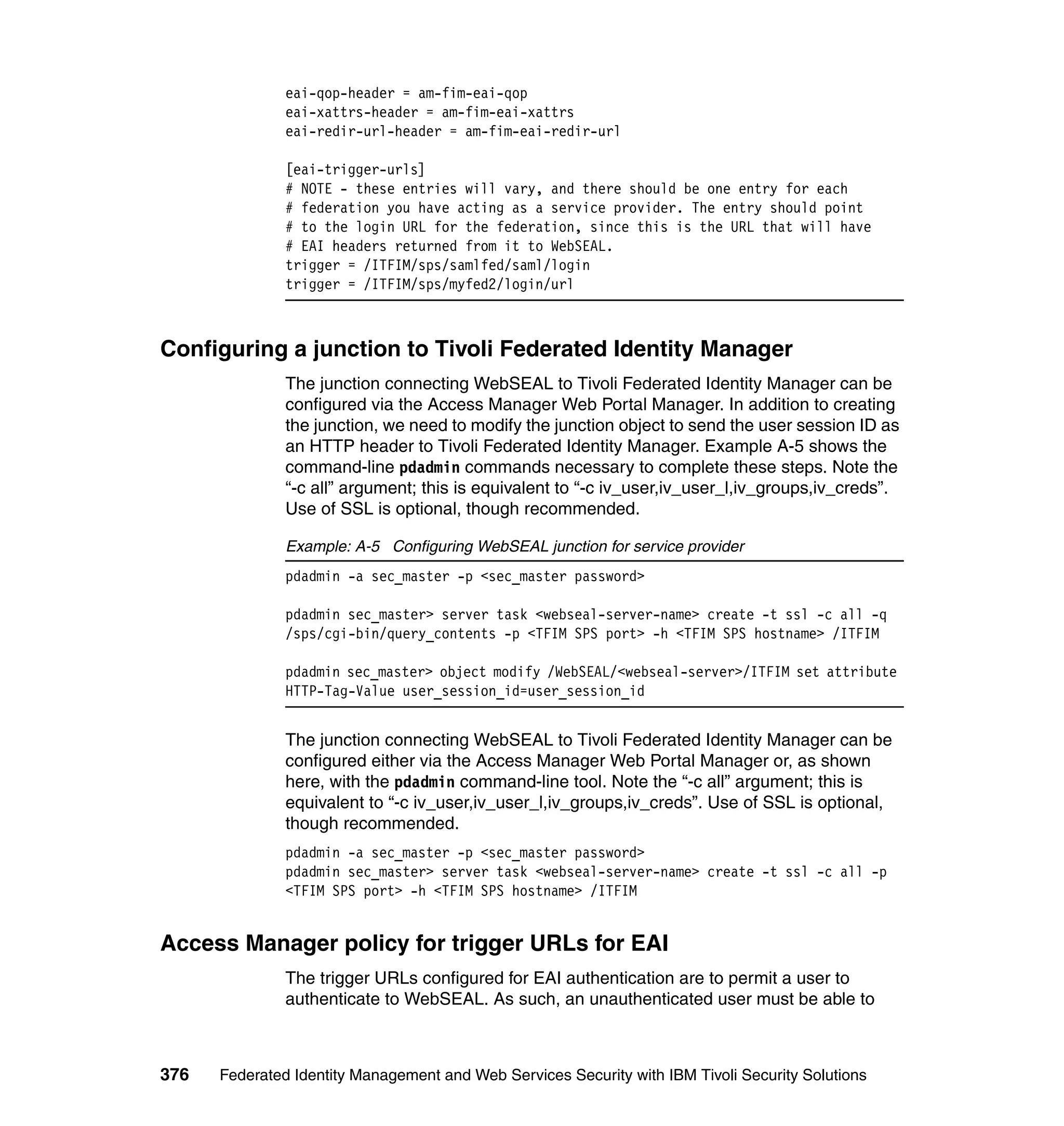 eai-qop-header = am-fim-eai-qop
               eai-xattrs-header = am-fim-eai-xattrs
               eai-redir-url-header = am-fim-eai-redir-url

               [eai-trigger-urls]
               # NOTE - these entries will vary, and there should be one entry for each
               # federation you have acting as a service provider. The entry should point
               # to the login URL for the federation, since this is the URL that will have
               # EAI headers returned from it to WebSEAL.
               trigger = /ITFIM/sps/samlfed/saml/login
               trigger = /ITFIM/sps/myfed2/login/url



Configuring a junction to Tivoli Federated Identity Manager
               The junction connecting WebSEAL to Tivoli Federated Identity Manager can be
               configured via the Access Manager Web Portal Manager. In addition to creating
               the junction, we need to modify the junction object to send the user session ID as
               an HTTP header to Tivoli Federated Identity Manager. Example A-5 shows the
               command-line pdadmin commands necessary to complete these steps. Note the
               “-c all” argument; this is equivalent to “-c iv_user,iv_user_l,iv_groups,iv_creds”.
               Use of SSL is optional, though recommended.

               Example: A-5 Configuring WebSEAL junction for service provider
               pdadmin -a sec_master -p <sec_master password>

               pdadmin sec_master> server task <webseal-server-name> create -t ssl -c all -q
               /sps/cgi-bin/query_contents -p <TFIM SPS port> -h <TFIM SPS hostname> /ITFIM

               pdadmin sec_master> object modify /WebSEAL/<webseal-server>/ITFIM set attribute
               HTTP-Tag-Value user_session_id=user_session_id


               The junction connecting WebSEAL to Tivoli Federated Identity Manager can be
               configured either via the Access Manager Web Portal Manager or, as shown
               here, with the pdadmin command-line tool. Note the “-c all” argument; this is
               equivalent to “-c iv_user,iv_user_l,iv_groups,iv_creds”. Use of SSL is optional,
               though recommended.
               pdadmin -a sec_master -p <sec_master password>
               pdadmin sec_master> server task <webseal-server-name> create -t ssl -c all -p
               <TFIM SPS port> -h <TFIM SPS hostname> /ITFIM


Access Manager policy for trigger URLs for EAI
               The trigger URLs configured for EAI authentication are to permit a user to
               authenticate to WebSEAL. As such, an unauthenticated user must be able to



376   Federated Identity Management and Web Services Security with IBM Tivoli Security Solutions
 