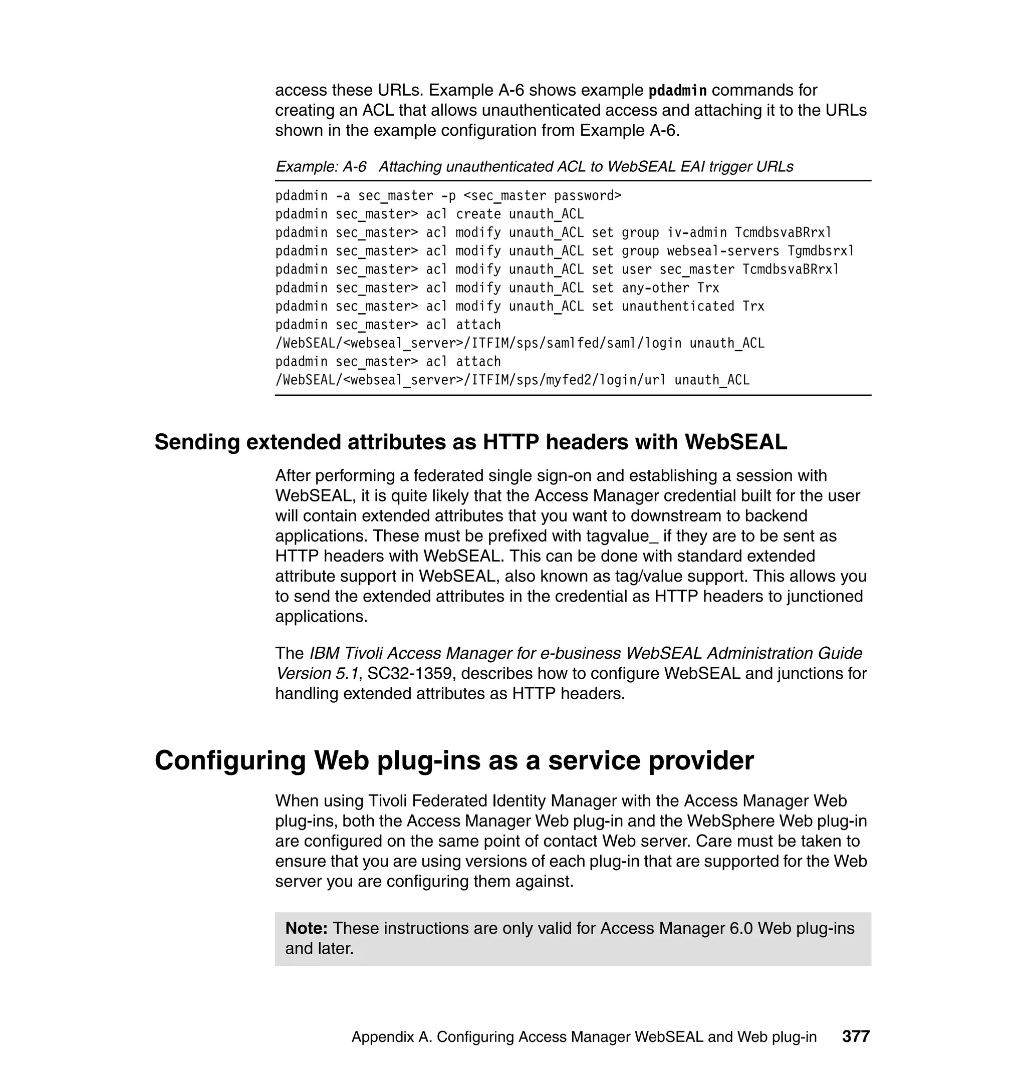 access these URLs. Example A-6 shows example pdadmin commands for
          creating an ACL that allows unauthenticated access and attaching it to the URLs
          shown in the example configuration from Example A-6.

          Example: A-6 Attaching unauthenticated ACL to WebSEAL EAI trigger URLs
          pdadmin -a sec_master -p <sec_master password>
          pdadmin sec_master> acl create unauth_ACL
          pdadmin sec_master> acl modify unauth_ACL set group iv-admin TcmdbsvaBRrxl
          pdadmin sec_master> acl modify unauth_ACL set group webseal-servers Tgmdbsrxl
          pdadmin sec_master> acl modify unauth_ACL set user sec_master TcmdbsvaBRrxl
          pdadmin sec_master> acl modify unauth_ACL set any-other Trx
          pdadmin sec_master> acl modify unauth_ACL set unauthenticated Trx
          pdadmin sec_master> acl attach
          /WebSEAL/<webseal_server>/ITFIM/sps/samlfed/saml/login unauth_ACL
          pdadmin sec_master> acl attach
          /WebSEAL/<webseal_server>/ITFIM/sps/myfed2/login/url unauth_ACL



Sending extended attributes as HTTP headers with WebSEAL
          After performing a federated single sign-on and establishing a session with
          WebSEAL, it is quite likely that the Access Manager credential built for the user
          will contain extended attributes that you want to downstream to backend
          applications. These must be prefixed with tagvalue_ if they are to be sent as
          HTTP headers with WebSEAL. This can be done with standard extended
          attribute support in WebSEAL, also known as tag/value support. This allows you
          to send the extended attributes in the credential as HTTP headers to junctioned
          applications.

          The IBM Tivoli Access Manager for e-business WebSEAL Administration Guide
          Version 5.1, SC32-1359, describes how to configure WebSEAL and junctions for
          handling extended attributes as HTTP headers.



Configuring Web plug-ins as a service provider
          When using Tivoli Federated Identity Manager with the Access Manager Web
          plug-ins, both the Access Manager Web plug-in and the WebSphere Web plug-in
          are configured on the same point of contact Web server. Care must be taken to
          ensure that you are using versions of each plug-in that are supported for the Web
          server you are configuring them against.

           Note: These instructions are only valid for Access Manager 6.0 Web plug-ins
           and later.




                    Appendix A. Configuring Access Manager WebSEAL and Web plug-in     377
 