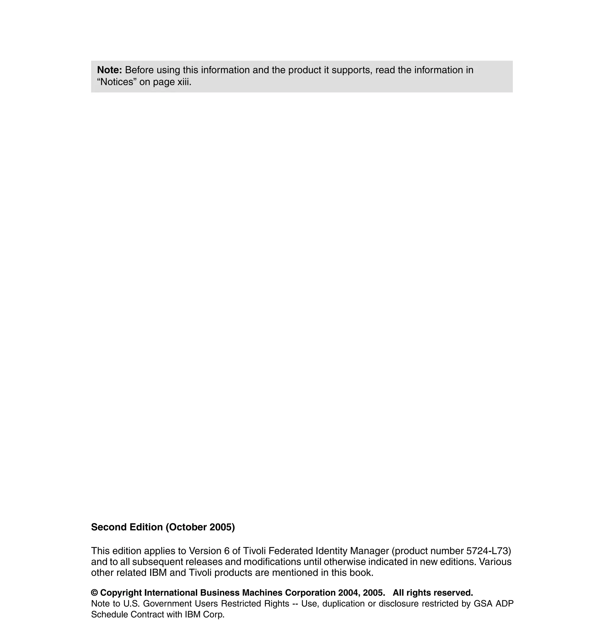 Note: Before using this information and the product it supports, read the information in
 “Notices” on page xiii.




Second Edition (October 2005)

This edition applies to Version 6 of Tivoli Federated Identity Manager (product number 5724-L73)
and to all subsequent releases and modifications until otherwise indicated in new editions. Various
other related IBM and Tivoli products are mentioned in this book.

© Copyright International Business Machines Corporation 2004, 2005. All rights reserved.
Note to U.S. Government Users Restricted Rights -- Use, duplication or disclosure restricted by GSA ADP
Schedule Contract with IBM Corp.
 