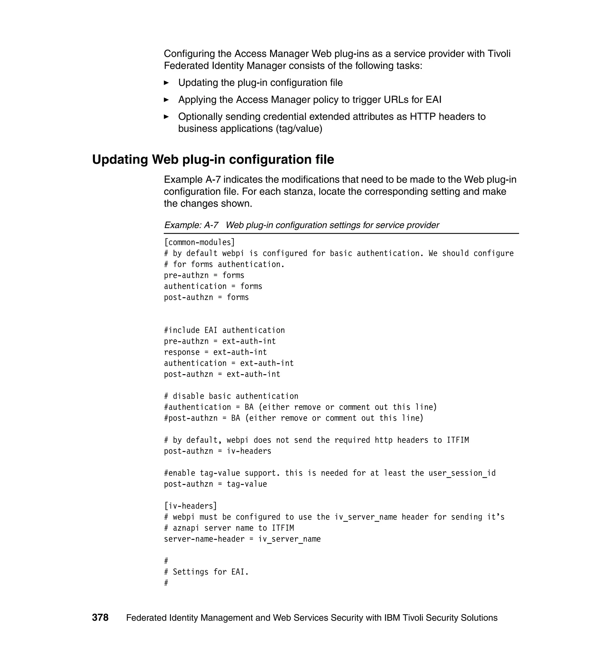Configuring the Access Manager Web plug-ins as a service provider with Tivoli
               Federated Identity Manager consists of the following tasks:
                  Updating the plug-in configuration file
                  Applying the Access Manager policy to trigger URLs for EAI
                  Optionally sending credential extended attributes as HTTP headers to
                  business applications (tag/value)


Updating Web plug-in configuration file
               Example A-7 indicates the modifications that need to be made to the Web plug-in
               configuration file. For each stanza, locate the corresponding setting and make
               the changes shown.

               Example: A-7 Web plug-in configuration settings for service provider
               [common-modules]
               # by default webpi is configured for basic authentication. We should configure
               # for forms authentication.
               pre-authzn = forms
               authentication = forms
               post-authzn = forms


               #include EAI authentication
               pre-authzn = ext-auth-int
               response = ext-auth-int
               authentication = ext-auth-int
               post-authzn = ext-auth-int

               # disable basic authentication
               #authentication = BA (either remove or comment out this line)
               #post-authzn = BA (either remove or comment out this line)

               # by default, webpi does not send the required http headers to ITFIM
               post-authzn = iv-headers

               #enable tag-value support. this is needed for at least the user_session_id
               post-authzn = tag-value

               [iv-headers]
               # webpi must be configured to use the iv_server_name header for sending it’s
               # aznapi server name to ITFIM
               server-name-header = iv_server_name

               #
               # Settings for EAI.
               #


378   Federated Identity Management and Web Services Security with IBM Tivoli Security Solutions
 
