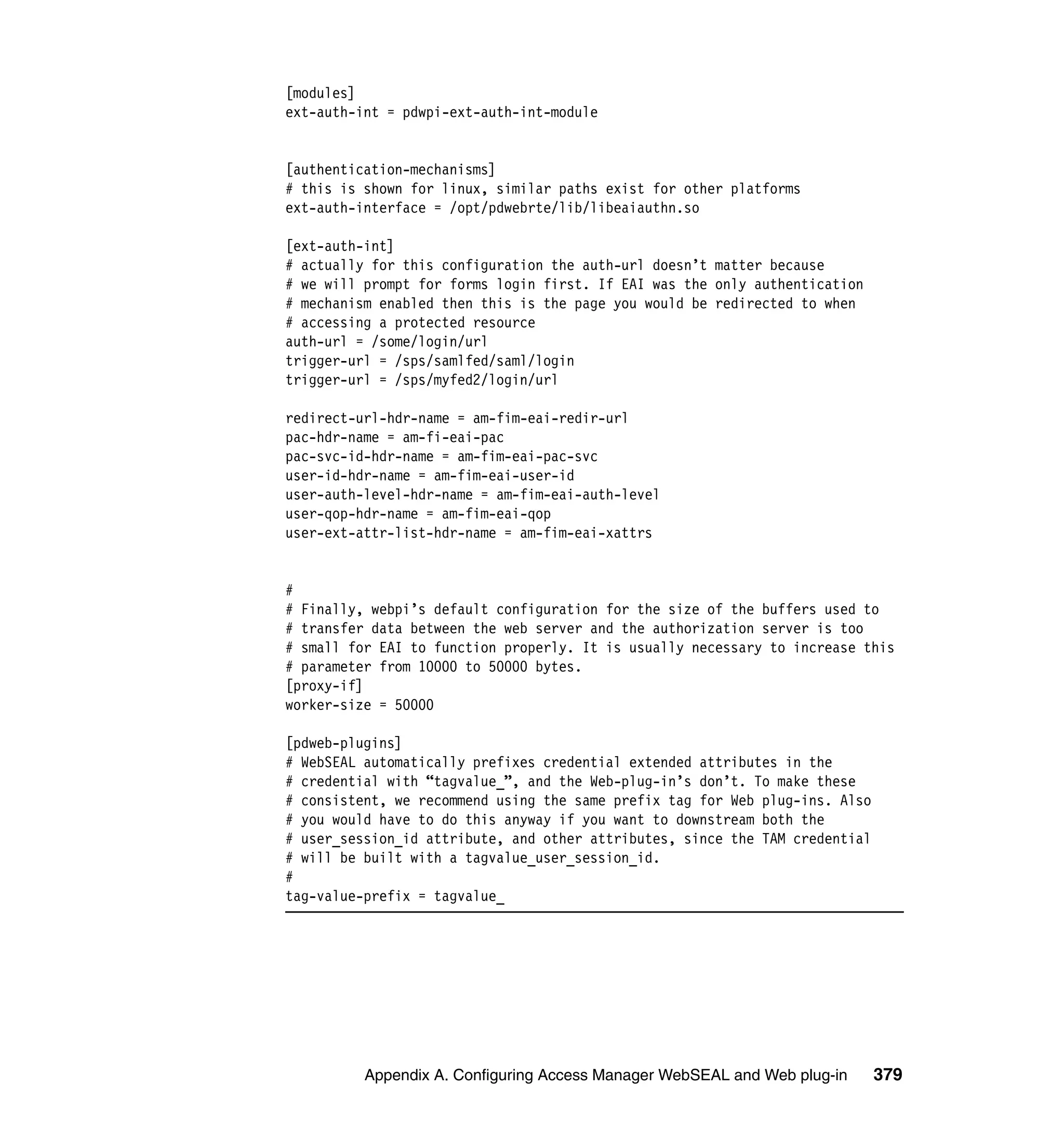 [modules]
ext-auth-int = pdwpi-ext-auth-int-module


[authentication-mechanisms]
# this is shown for linux, similar paths exist for other platforms
ext-auth-interface = /opt/pdwebrte/lib/libeaiauthn.so

[ext-auth-int]
# actually for this configuration the auth-url doesn’t matter because
# we will prompt for forms login first. If EAI was the only authentication
# mechanism enabled then this is the page you would be redirected to when
# accessing a protected resource
auth-url = /some/login/url
trigger-url = /sps/samlfed/saml/login
trigger-url = /sps/myfed2/login/url

redirect-url-hdr-name = am-fim-eai-redir-url
pac-hdr-name = am-fi-eai-pac
pac-svc-id-hdr-name = am-fim-eai-pac-svc
user-id-hdr-name = am-fim-eai-user-id
user-auth-level-hdr-name = am-fim-eai-auth-level
user-qop-hdr-name = am-fim-eai-qop
user-ext-attr-list-hdr-name = am-fim-eai-xattrs


#
# Finally, webpi’s default configuration for the size of the buffers used to
# transfer data between the web server and the authorization server is too
# small for EAI to function properly. It is usually necessary to increase this
# parameter from 10000 to 50000 bytes.
[proxy-if]
worker-size = 50000

[pdweb-plugins]
# WebSEAL automatically prefixes credential extended attributes in the
# credential with “tagvalue_”, and the Web-plug-in’s don’t. To make these
# consistent, we recommend using the same prefix tag for Web plug-ins. Also
# you would have to do this anyway if you want to downstream both the
# user_session_id attribute, and other attributes, since the TAM credential
# will be built with a tagvalue_user_session_id.
#
tag-value-prefix = tagvalue_




          Appendix A. Configuring Access Manager WebSEAL and Web plug-in      379
 
