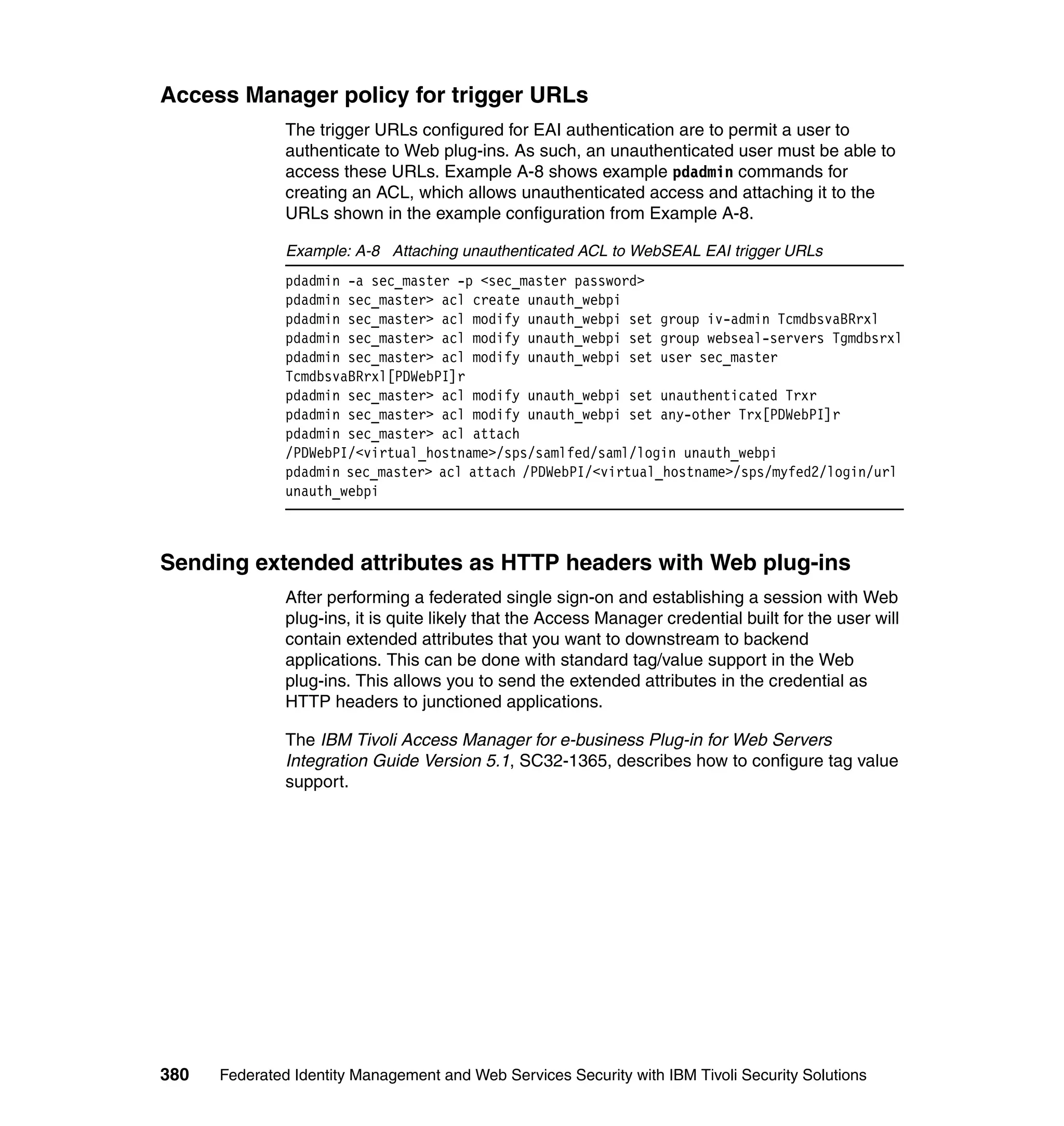 Access Manager policy for trigger URLs
               The trigger URLs configured for EAI authentication are to permit a user to
               authenticate to Web plug-ins. As such, an unauthenticated user must be able to
               access these URLs. Example A-8 shows example pdadmin commands for
               creating an ACL, which allows unauthenticated access and attaching it to the
               URLs shown in the example configuration from Example A-8.

               Example: A-8 Attaching unauthenticated ACL to WebSEAL EAI trigger URLs
               pdadmin -a sec_master -p <sec_master password>
               pdadmin sec_master> acl create unauth_webpi
               pdadmin sec_master> acl modify unauth_webpi set group iv-admin TcmdbsvaBRrxl
               pdadmin sec_master> acl modify unauth_webpi set group webseal-servers Tgmdbsrxl
               pdadmin sec_master> acl modify unauth_webpi set user sec_master
               TcmdbsvaBRrxl[PDWebPI]r
               pdadmin sec_master> acl modify unauth_webpi set unauthenticated Trxr
               pdadmin sec_master> acl modify unauth_webpi set any-other Trx[PDWebPI]r
               pdadmin sec_master> acl attach
               /PDWebPI/<virtual_hostname>/sps/samlfed/saml/login unauth_webpi
               pdadmin sec_master> acl attach /PDWebPI/<virtual_hostname>/sps/myfed2/login/url
               unauth_webpi



Sending extended attributes as HTTP headers with Web plug-ins
               After performing a federated single sign-on and establishing a session with Web
               plug-ins, it is quite likely that the Access Manager credential built for the user will
               contain extended attributes that you want to downstream to backend
               applications. This can be done with standard tag/value support in the Web
               plug-ins. This allows you to send the extended attributes in the credential as
               HTTP headers to junctioned applications.

               The IBM Tivoli Access Manager for e-business Plug-in for Web Servers
               Integration Guide Version 5.1, SC32-1365, describes how to configure tag value
               support.




380   Federated Identity Management and Web Services Security with IBM Tivoli Security Solutions
 