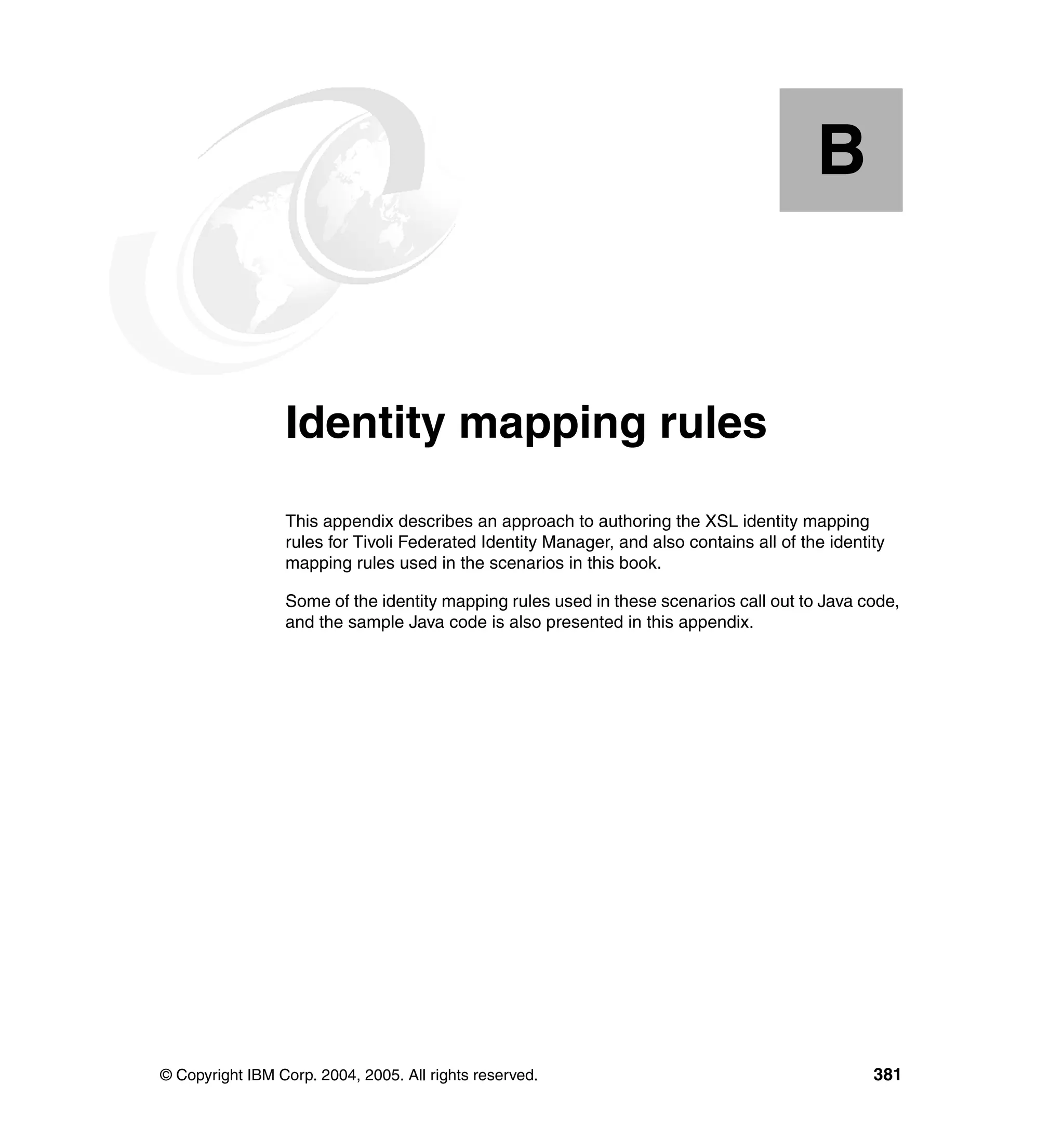 B


  Appendix B.    Identity mapping rules
                 This appendix describes an approach to authoring the XSL identity mapping
                 rules for Tivoli Federated Identity Manager, and also contains all of the identity
                 mapping rules used in the scenarios in this book.

                 Some of the identity mapping rules used in these scenarios call out to Java code,
                 and the sample Java code is also presented in this appendix.




© Copyright IBM Corp. 2004, 2005. All rights reserved.                                           381
 