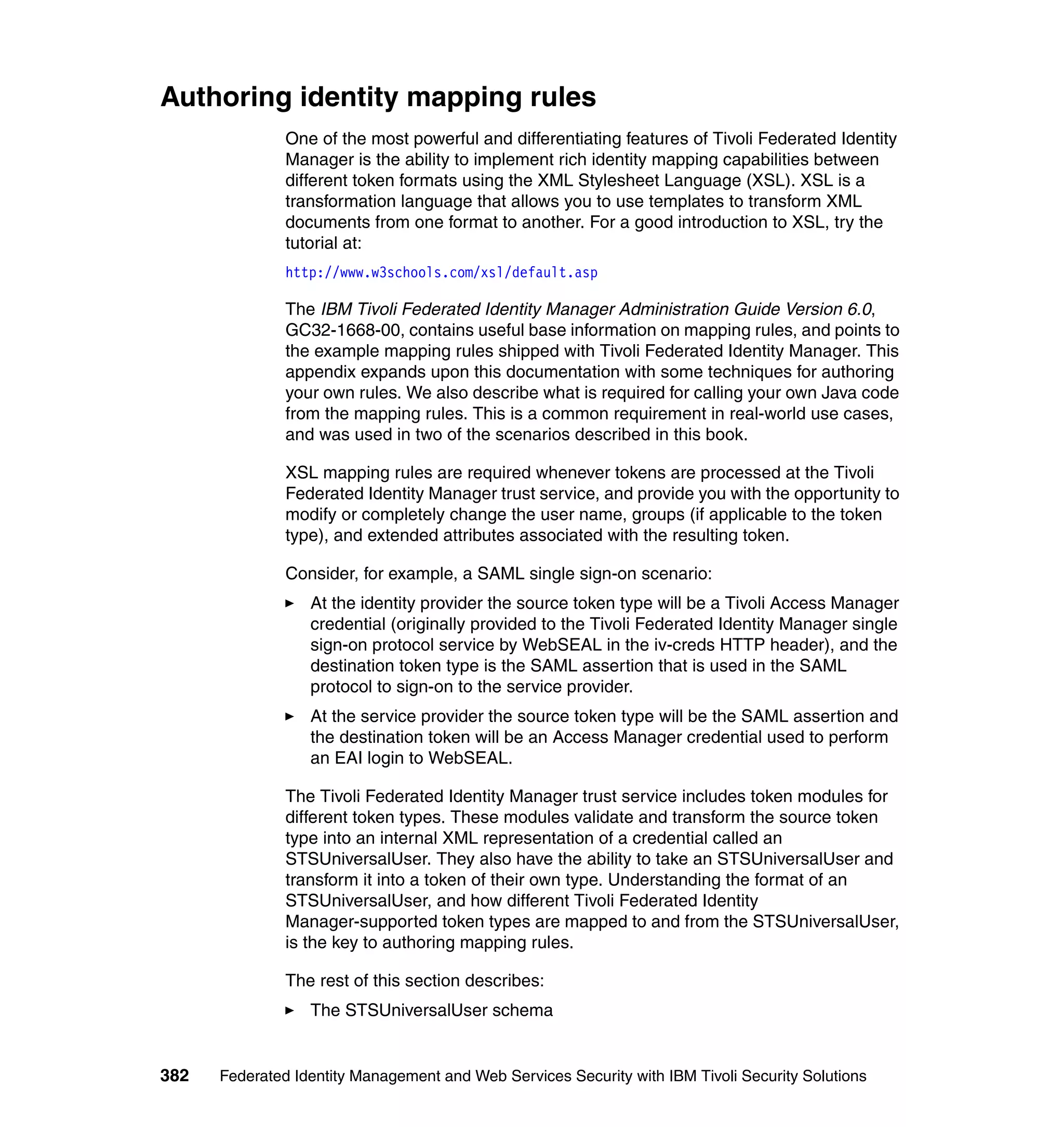 Authoring identity mapping rules
               One of the most powerful and differentiating features of Tivoli Federated Identity
               Manager is the ability to implement rich identity mapping capabilities between
               different token formats using the XML Stylesheet Language (XSL). XSL is a
               transformation language that allows you to use templates to transform XML
               documents from one format to another. For a good introduction to XSL, try the
               tutorial at:
               http://www.w3schools.com/xsl/default.asp

               The IBM Tivoli Federated Identity Manager Administration Guide Version 6.0,
               GC32-1668-00, contains useful base information on mapping rules, and points to
               the example mapping rules shipped with Tivoli Federated Identity Manager. This
               appendix expands upon this documentation with some techniques for authoring
               your own rules. We also describe what is required for calling your own Java code
               from the mapping rules. This is a common requirement in real-world use cases,
               and was used in two of the scenarios described in this book.

               XSL mapping rules are required whenever tokens are processed at the Tivoli
               Federated Identity Manager trust service, and provide you with the opportunity to
               modify or completely change the user name, groups (if applicable to the token
               type), and extended attributes associated with the resulting token.

               Consider, for example, a SAML single sign-on scenario:
                  At the identity provider the source token type will be a Tivoli Access Manager
                  credential (originally provided to the Tivoli Federated Identity Manager single
                  sign-on protocol service by WebSEAL in the iv-creds HTTP header), and the
                  destination token type is the SAML assertion that is used in the SAML
                  protocol to sign-on to the service provider.
                  At the service provider the source token type will be the SAML assertion and
                  the destination token will be an Access Manager credential used to perform
                  an EAI login to WebSEAL.

               The Tivoli Federated Identity Manager trust service includes token modules for
               different token types. These modules validate and transform the source token
               type into an internal XML representation of a credential called an
               STSUniversalUser. They also have the ability to take an STSUniversalUser and
               transform it into a token of their own type. Understanding the format of an
               STSUniversalUser, and how different Tivoli Federated Identity
               Manager-supported token types are mapped to and from the STSUniversalUser,
               is the key to authoring mapping rules.

               The rest of this section describes:
                  The STSUniversalUser schema


382   Federated Identity Management and Web Services Security with IBM Tivoli Security Solutions
 