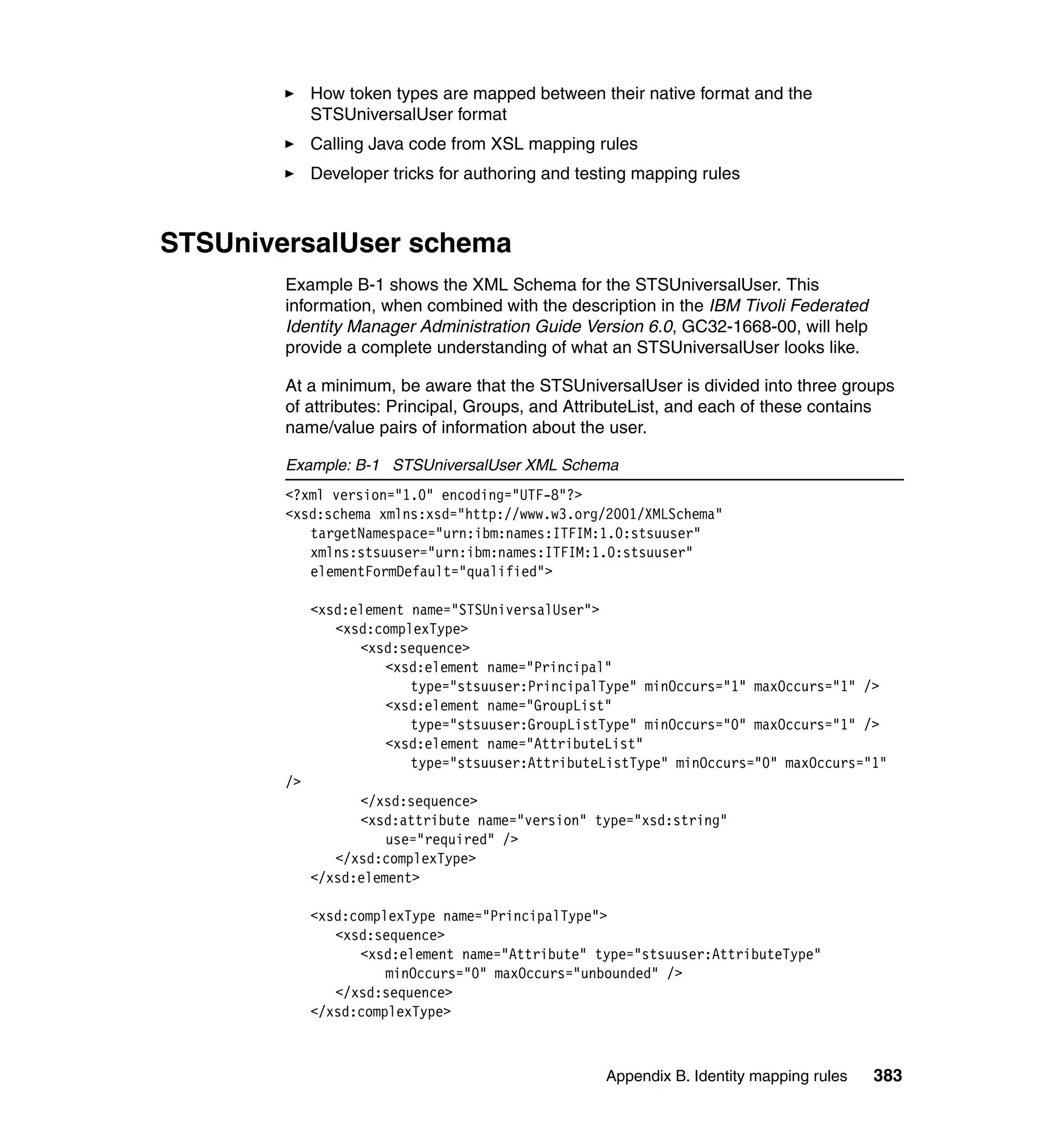 How token types are mapped between their native format and the
             STSUniversalUser format
             Calling Java code from XSL mapping rules
             Developer tricks for authoring and testing mapping rules



STSUniversalUser schema
        Example B-1 shows the XML Schema for the STSUniversalUser. This
        information, when combined with the description in the IBM Tivoli Federated
        Identity Manager Administration Guide Version 6.0, GC32-1668-00, will help
        provide a complete understanding of what an STSUniversalUser looks like.

        At a minimum, be aware that the STSUniversalUser is divided into three groups
        of attributes: Principal, Groups, and AttributeList, and each of these contains
        name/value pairs of information about the user.

        Example: B-1 STSUniversalUser XML Schema
        <?xml version="1.0" encoding="UTF-8"?>
        <xsd:schema xmlns:xsd="http://www.w3.org/2001/XMLSchema"
           targetNamespace="urn:ibm:names:ITFIM:1.0:stsuuser"
           xmlns:stsuuser="urn:ibm:names:ITFIM:1.0:stsuuser"
           elementFormDefault="qualified">

             <xsd:element name="STSUniversalUser">
                <xsd:complexType>
                   <xsd:sequence>
                       <xsd:element name="Principal"
                          type="stsuuser:PrincipalType" minOccurs="1" maxOccurs="1" />
                       <xsd:element name="GroupList"
                          type="stsuuser:GroupListType" minOccurs="0" maxOccurs="1" />
                       <xsd:element name="AttributeList"
                          type="stsuuser:AttributeListType" minOccurs="0" maxOccurs="1"
        />
                   </xsd:sequence>
                   <xsd:attribute name="version" type="xsd:string"
                       use="required" />
                </xsd:complexType>
             </xsd:element>

             <xsd:complexType name="PrincipalType">
                <xsd:sequence>
                   <xsd:element name="Attribute" type="stsuuser:AttributeType"
                       minOccurs="0" maxOccurs="unbounded" />
                </xsd:sequence>
             </xsd:complexType>



                                                   Appendix B. Identity mapping rules   383
 