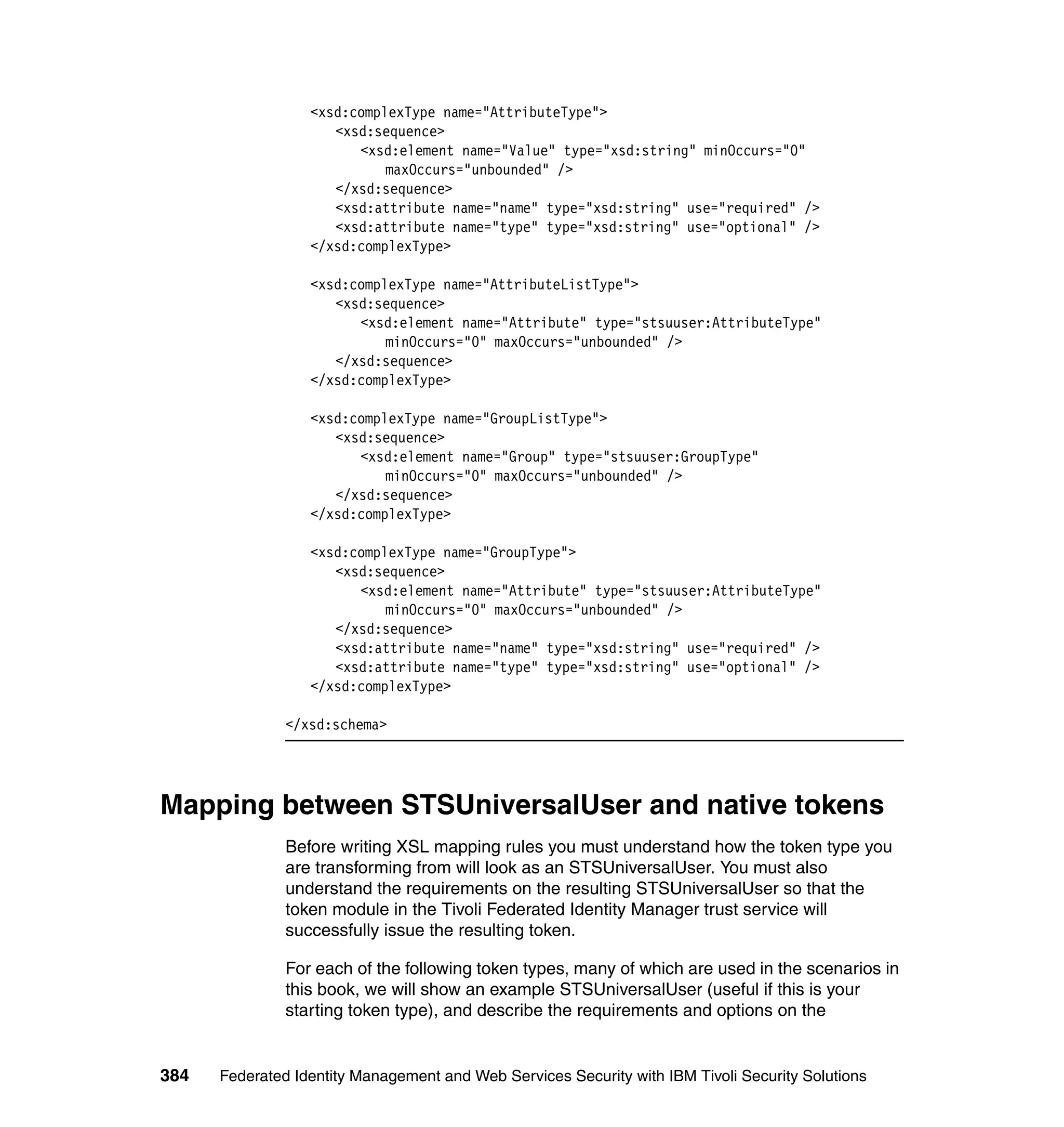 <xsd:complexType name="AttributeType">
                     <xsd:sequence>
                        <xsd:element name="Value" type="xsd:string" minOccurs="0"
                            maxOccurs="unbounded" />
                     </xsd:sequence>
                     <xsd:attribute name="name" type="xsd:string" use="required" />
                     <xsd:attribute name="type" type="xsd:string" use="optional" />
                  </xsd:complexType>

                  <xsd:complexType name="AttributeListType">
                     <xsd:sequence>
                        <xsd:element name="Attribute" type="stsuuser:AttributeType"
                            minOccurs="0" maxOccurs="unbounded" />
                     </xsd:sequence>
                  </xsd:complexType>

                  <xsd:complexType name="GroupListType">
                     <xsd:sequence>
                        <xsd:element name="Group" type="stsuuser:GroupType"
                            minOccurs="0" maxOccurs="unbounded" />
                     </xsd:sequence>
                  </xsd:complexType>

                  <xsd:complexType name="GroupType">
                     <xsd:sequence>
                        <xsd:element name="Attribute" type="stsuuser:AttributeType"
                            minOccurs="0" maxOccurs="unbounded" />
                     </xsd:sequence>
                     <xsd:attribute name="name" type="xsd:string" use="required" />
                     <xsd:attribute name="type" type="xsd:string" use="optional" />
                  </xsd:complexType>

               </xsd:schema>




Mapping between STSUniversalUser and native tokens
               Before writing XSL mapping rules you must understand how the token type you
               are transforming from will look as an STSUniversalUser. You must also
               understand the requirements on the resulting STSUniversalUser so that the
               token module in the Tivoli Federated Identity Manager trust service will
               successfully issue the resulting token.

               For each of the following token types, many of which are used in the scenarios in
               this book, we will show an example STSUniversalUser (useful if this is your
               starting token type), and describe the requirements and options on the


384   Federated Identity Management and Web Services Security with IBM Tivoli Security Solutions
 