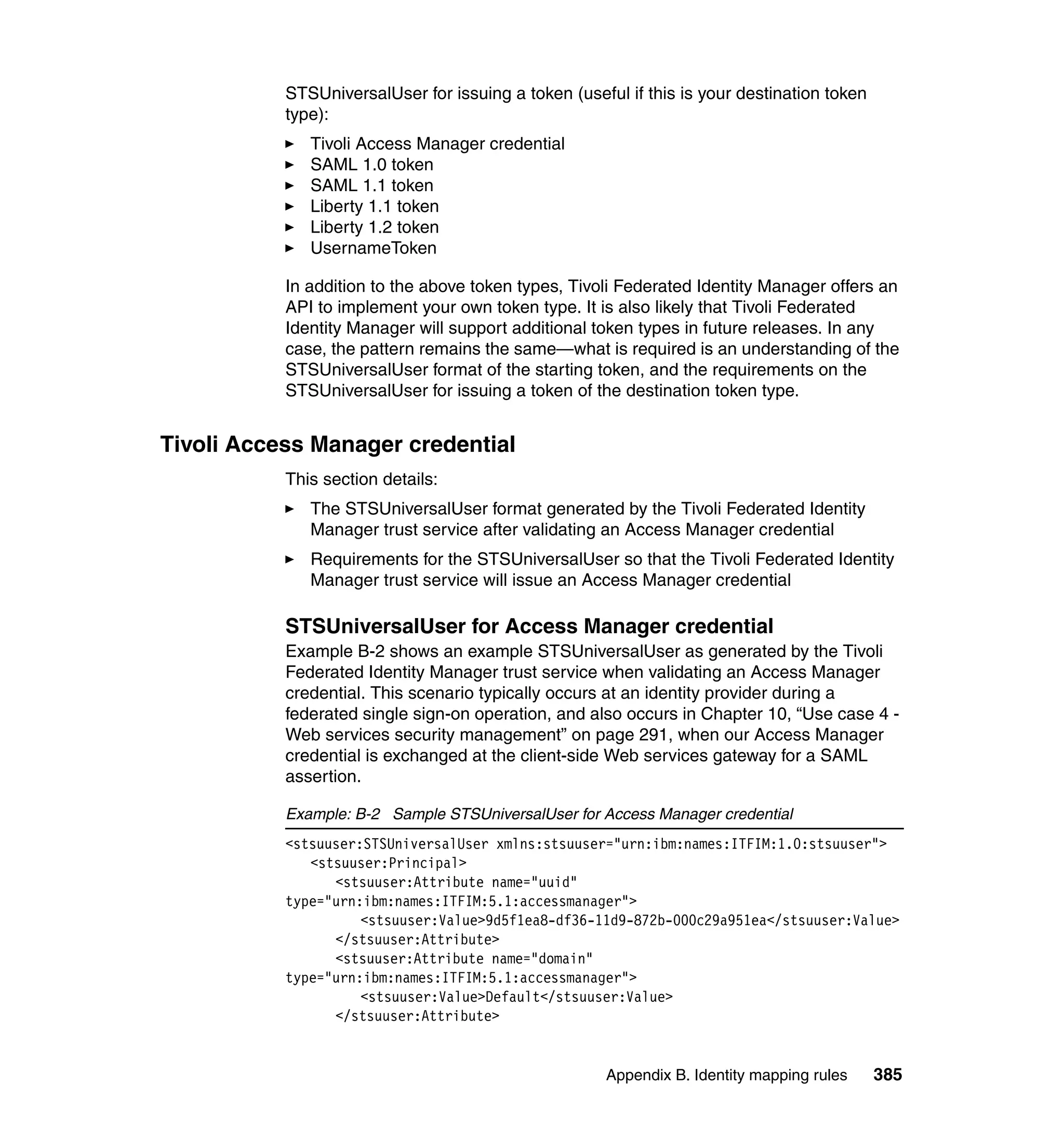STSUniversalUser for issuing a token (useful if this is your destination token
           type):
              Tivoli Access Manager credential
              SAML 1.0 token
              SAML 1.1 token
              Liberty 1.1 token
              Liberty 1.2 token
              UsernameToken

           In addition to the above token types, Tivoli Federated Identity Manager offers an
           API to implement your own token type. It is also likely that Tivoli Federated
           Identity Manager will support additional token types in future releases. In any
           case, the pattern remains the same—what is required is an understanding of the
           STSUniversalUser format of the starting token, and the requirements on the
           STSUniversalUser for issuing a token of the destination token type.


Tivoli Access Manager credential
           This section details:
              The STSUniversalUser format generated by the Tivoli Federated Identity
              Manager trust service after validating an Access Manager credential
              Requirements for the STSUniversalUser so that the Tivoli Federated Identity
              Manager trust service will issue an Access Manager credential

           STSUniversalUser for Access Manager credential
           Example B-2 shows an example STSUniversalUser as generated by the Tivoli
           Federated Identity Manager trust service when validating an Access Manager
           credential. This scenario typically occurs at an identity provider during a
           federated single sign-on operation, and also occurs in Chapter 10, “Use case 4 -
           Web services security management” on page 291, when our Access Manager
           credential is exchanged at the client-side Web services gateway for a SAML
           assertion.

           Example: B-2 Sample STSUniversalUser for Access Manager credential
           <stsuuser:STSUniversalUser xmlns:stsuuser="urn:ibm:names:ITFIM:1.0:stsuuser">
              <stsuuser:Principal>
                 <stsuuser:Attribute name="uuid"
           type="urn:ibm:names:ITFIM:5.1:accessmanager">
                     <stsuuser:Value>9d5f1ea8-df36-11d9-872b-000c29a951ea</stsuuser:Value>
                 </stsuuser:Attribute>
                 <stsuuser:Attribute name="domain"
           type="urn:ibm:names:ITFIM:5.1:accessmanager">
                     <stsuuser:Value>Default</stsuuser:Value>
                 </stsuuser:Attribute>


                                                      Appendix B. Identity mapping rules    385
 