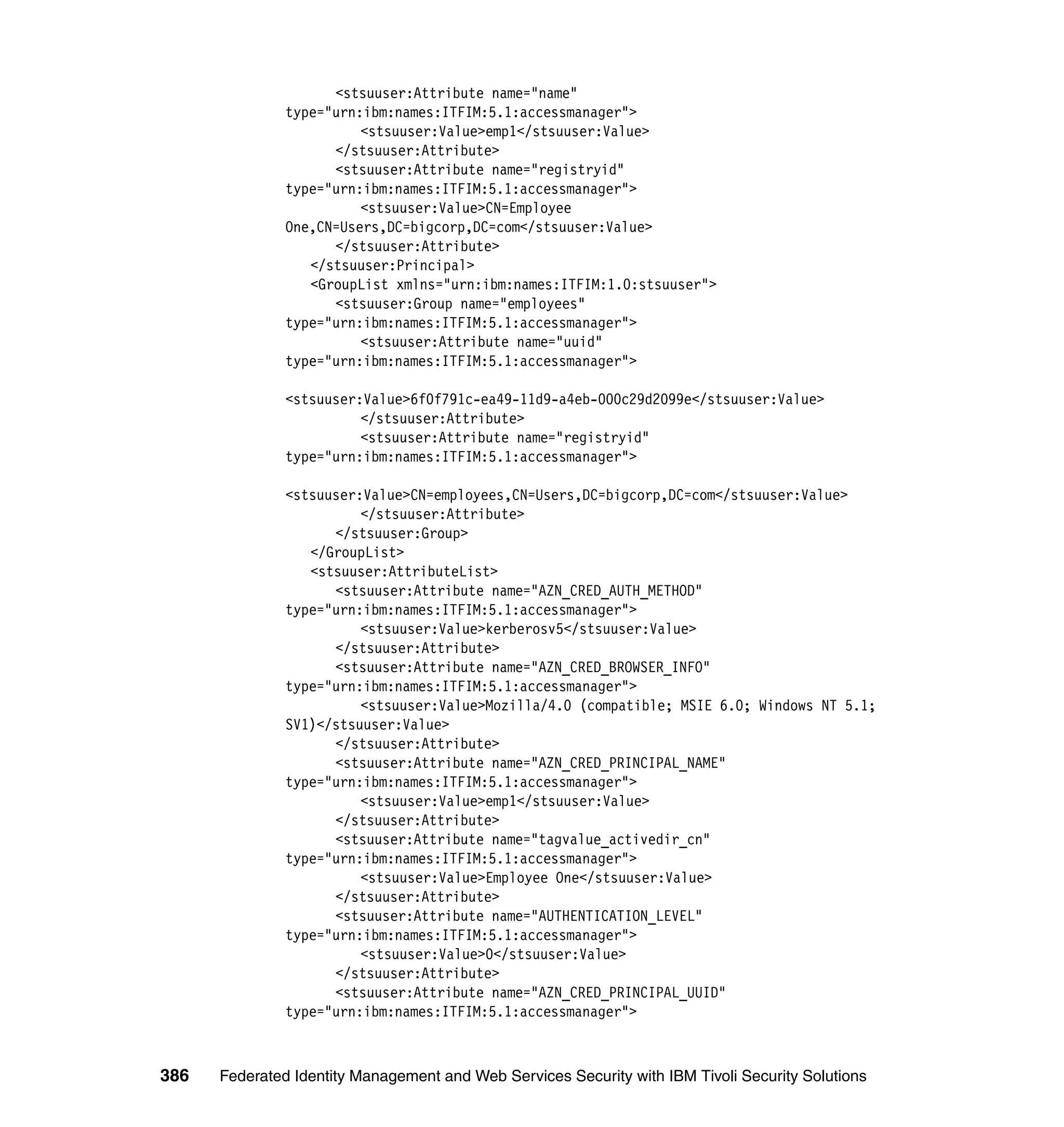 <stsuuser:Attribute name="name"
               type="urn:ibm:names:ITFIM:5.1:accessmanager">
                         <stsuuser:Value>emp1</stsuuser:Value>
                     </stsuuser:Attribute>
                     <stsuuser:Attribute name="registryid"
               type="urn:ibm:names:ITFIM:5.1:accessmanager">
                         <stsuuser:Value>CN=Employee
               One,CN=Users,DC=bigcorp,DC=com</stsuuser:Value>
                     </stsuuser:Attribute>
                  </stsuuser:Principal>
                  <GroupList xmlns="urn:ibm:names:ITFIM:1.0:stsuuser">
                     <stsuuser:Group name="employees"
               type="urn:ibm:names:ITFIM:5.1:accessmanager">
                         <stsuuser:Attribute name="uuid"
               type="urn:ibm:names:ITFIM:5.1:accessmanager">

               <stsuuser:Value>6f0f791c-ea49-11d9-a4eb-000c29d2099e</stsuuser:Value>
                         </stsuuser:Attribute>
                         <stsuuser:Attribute name="registryid"
               type="urn:ibm:names:ITFIM:5.1:accessmanager">

               <stsuuser:Value>CN=employees,CN=Users,DC=bigcorp,DC=com</stsuuser:Value>
                         </stsuuser:Attribute>
                     </stsuuser:Group>
                  </GroupList>
                  <stsuuser:AttributeList>
                     <stsuuser:Attribute name="AZN_CRED_AUTH_METHOD"
               type="urn:ibm:names:ITFIM:5.1:accessmanager">
                         <stsuuser:Value>kerberosv5</stsuuser:Value>
                     </stsuuser:Attribute>
                     <stsuuser:Attribute name="AZN_CRED_BROWSER_INFO"
               type="urn:ibm:names:ITFIM:5.1:accessmanager">
                         <stsuuser:Value>Mozilla/4.0 (compatible; MSIE 6.0; Windows NT 5.1;
               SV1)</stsuuser:Value>
                     </stsuuser:Attribute>
                     <stsuuser:Attribute name="AZN_CRED_PRINCIPAL_NAME"
               type="urn:ibm:names:ITFIM:5.1:accessmanager">
                         <stsuuser:Value>emp1</stsuuser:Value>
                     </stsuuser:Attribute>
                     <stsuuser:Attribute name="tagvalue_activedir_cn"
               type="urn:ibm:names:ITFIM:5.1:accessmanager">
                         <stsuuser:Value>Employee One</stsuuser:Value>
                     </stsuuser:Attribute>
                     <stsuuser:Attribute name="AUTHENTICATION_LEVEL"
               type="urn:ibm:names:ITFIM:5.1:accessmanager">
                         <stsuuser:Value>0</stsuuser:Value>
                     </stsuuser:Attribute>
                     <stsuuser:Attribute name="AZN_CRED_PRINCIPAL_UUID"
               type="urn:ibm:names:ITFIM:5.1:accessmanager">



386   Federated Identity Management and Web Services Security with IBM Tivoli Security Solutions
 