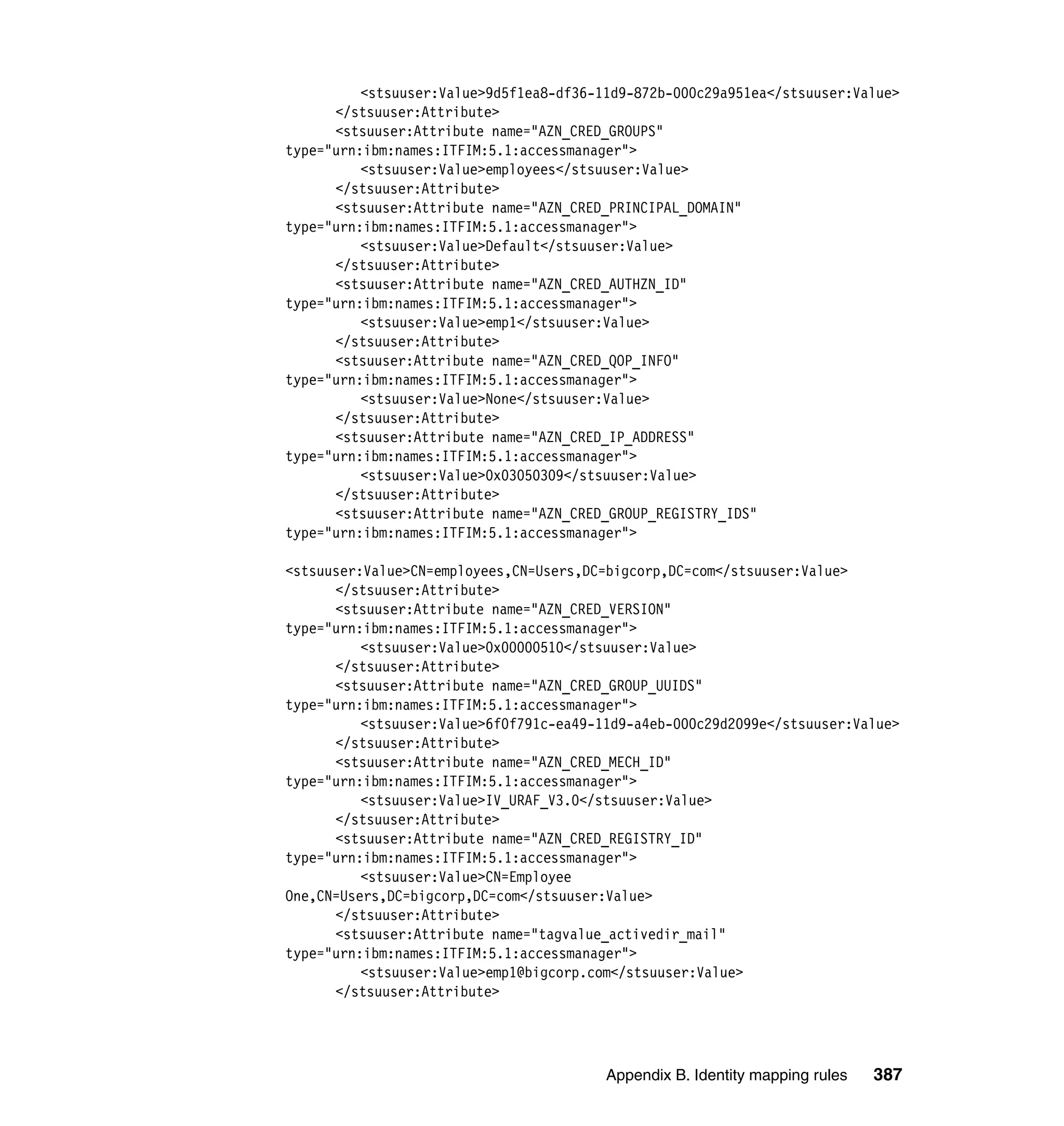 <stsuuser:Value>9d5f1ea8-df36-11d9-872b-000c29a951ea</stsuuser:Value>
      </stsuuser:Attribute>
      <stsuuser:Attribute name="AZN_CRED_GROUPS"
type="urn:ibm:names:ITFIM:5.1:accessmanager">
          <stsuuser:Value>employees</stsuuser:Value>
      </stsuuser:Attribute>
      <stsuuser:Attribute name="AZN_CRED_PRINCIPAL_DOMAIN"
type="urn:ibm:names:ITFIM:5.1:accessmanager">
          <stsuuser:Value>Default</stsuuser:Value>
      </stsuuser:Attribute>
      <stsuuser:Attribute name="AZN_CRED_AUTHZN_ID"
type="urn:ibm:names:ITFIM:5.1:accessmanager">
          <stsuuser:Value>emp1</stsuuser:Value>
      </stsuuser:Attribute>
      <stsuuser:Attribute name="AZN_CRED_QOP_INFO"
type="urn:ibm:names:ITFIM:5.1:accessmanager">
          <stsuuser:Value>None</stsuuser:Value>
      </stsuuser:Attribute>
      <stsuuser:Attribute name="AZN_CRED_IP_ADDRESS"
type="urn:ibm:names:ITFIM:5.1:accessmanager">
          <stsuuser:Value>0x03050309</stsuuser:Value>
      </stsuuser:Attribute>
      <stsuuser:Attribute name="AZN_CRED_GROUP_REGISTRY_IDS"
type="urn:ibm:names:ITFIM:5.1:accessmanager">

<stsuuser:Value>CN=employees,CN=Users,DC=bigcorp,DC=com</stsuuser:Value>
      </stsuuser:Attribute>
      <stsuuser:Attribute name="AZN_CRED_VERSION"
type="urn:ibm:names:ITFIM:5.1:accessmanager">
          <stsuuser:Value>0x00000510</stsuuser:Value>
      </stsuuser:Attribute>
      <stsuuser:Attribute name="AZN_CRED_GROUP_UUIDS"
type="urn:ibm:names:ITFIM:5.1:accessmanager">
          <stsuuser:Value>6f0f791c-ea49-11d9-a4eb-000c29d2099e</stsuuser:Value>
      </stsuuser:Attribute>
      <stsuuser:Attribute name="AZN_CRED_MECH_ID"
type="urn:ibm:names:ITFIM:5.1:accessmanager">
          <stsuuser:Value>IV_URAF_V3.0</stsuuser:Value>
      </stsuuser:Attribute>
      <stsuuser:Attribute name="AZN_CRED_REGISTRY_ID"
type="urn:ibm:names:ITFIM:5.1:accessmanager">
          <stsuuser:Value>CN=Employee
One,CN=Users,DC=bigcorp,DC=com</stsuuser:Value>
      </stsuuser:Attribute>
      <stsuuser:Attribute name="tagvalue_activedir_mail"
type="urn:ibm:names:ITFIM:5.1:accessmanager">
          <stsuuser:Value>emp1@bigcorp.com</stsuuser:Value>
      </stsuuser:Attribute>




                                         Appendix B. Identity mapping rules   387
 