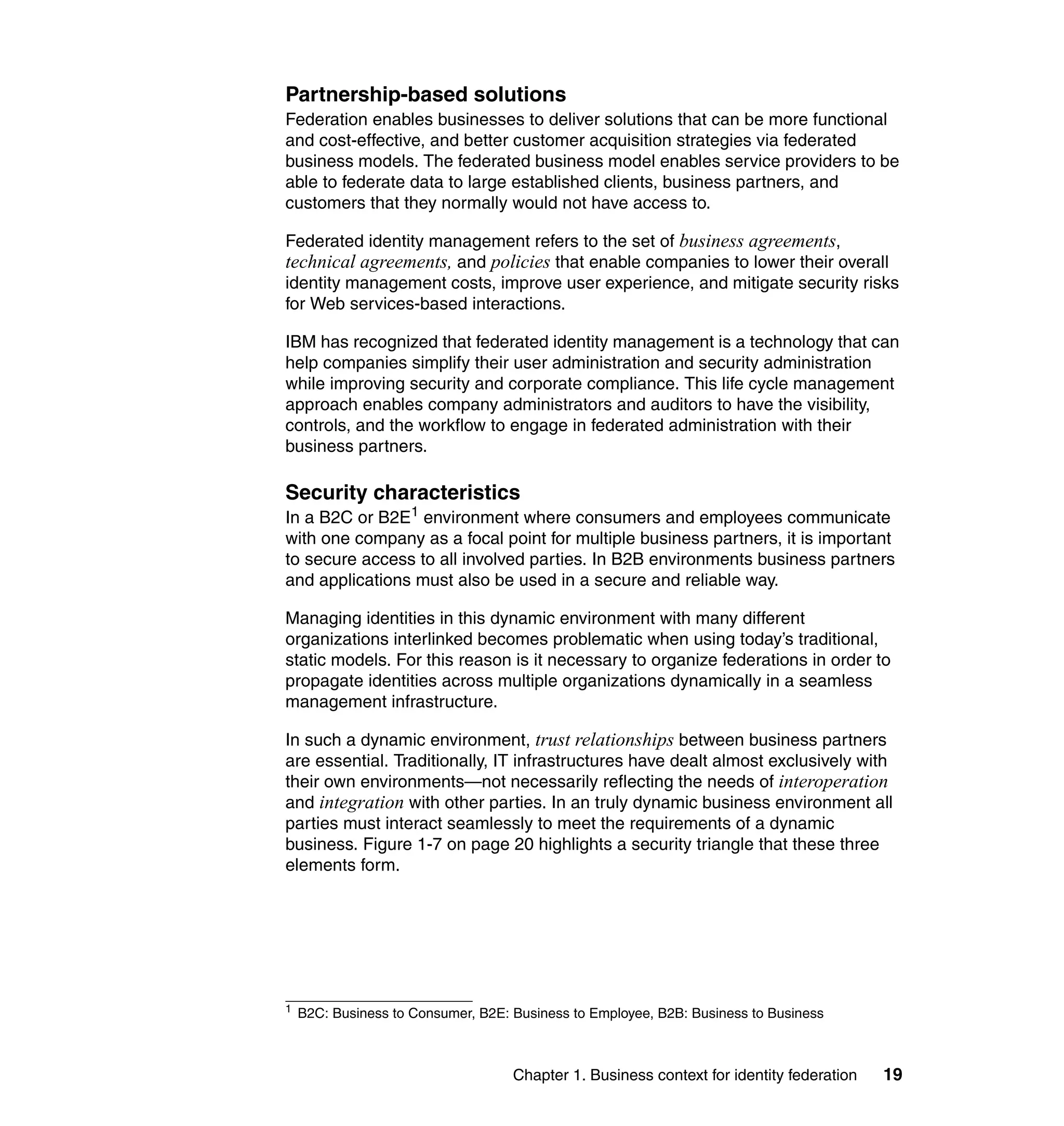 Partnership-based solutions
Federation enables businesses to deliver solutions that can be more functional
and cost-effective, and better customer acquisition strategies via federated
business models. The federated business model enables service providers to be
able to federate data to large established clients, business partners, and
customers that they normally would not have access to.

Federated identity management refers to the set of business agreements,
technical agreements, and policies that enable companies to lower their overall
identity management costs, improve user experience, and mitigate security risks
for Web services-based interactions.

IBM has recognized that federated identity management is a technology that can
help companies simplify their user administration and security administration
while improving security and corporate compliance. This life cycle management
approach enables company administrators and auditors to have the visibility,
controls, and the workflow to engage in federated administration with their
business partners.

Security characteristics
In a B2C or B2E1 environment where consumers and employees communicate
with one company as a focal point for multiple business partners, it is important
to secure access to all involved parties. In B2B environments business partners
and applications must also be used in a secure and reliable way.

Managing identities in this dynamic environment with many different
organizations interlinked becomes problematic when using today’s traditional,
static models. For this reason is it necessary to organize federations in order to
propagate identities across multiple organizations dynamically in a seamless
management infrastructure.

In such a dynamic environment, trust relationships between business partners
are essential. Traditionally, IT infrastructures have dealt almost exclusively with
their own environments—not necessarily reflecting the needs of interoperation
and integration with other parties. In an truly dynamic business environment all
parties must interact seamlessly to meet the requirements of a dynamic
business. Figure 1-7 on page 20 highlights a security triangle that these three
elements form.




1
    B2C: Business to Consumer, B2E: Business to Employee, B2B: Business to Business



                                    Chapter 1. Business context for identity federation   19
 