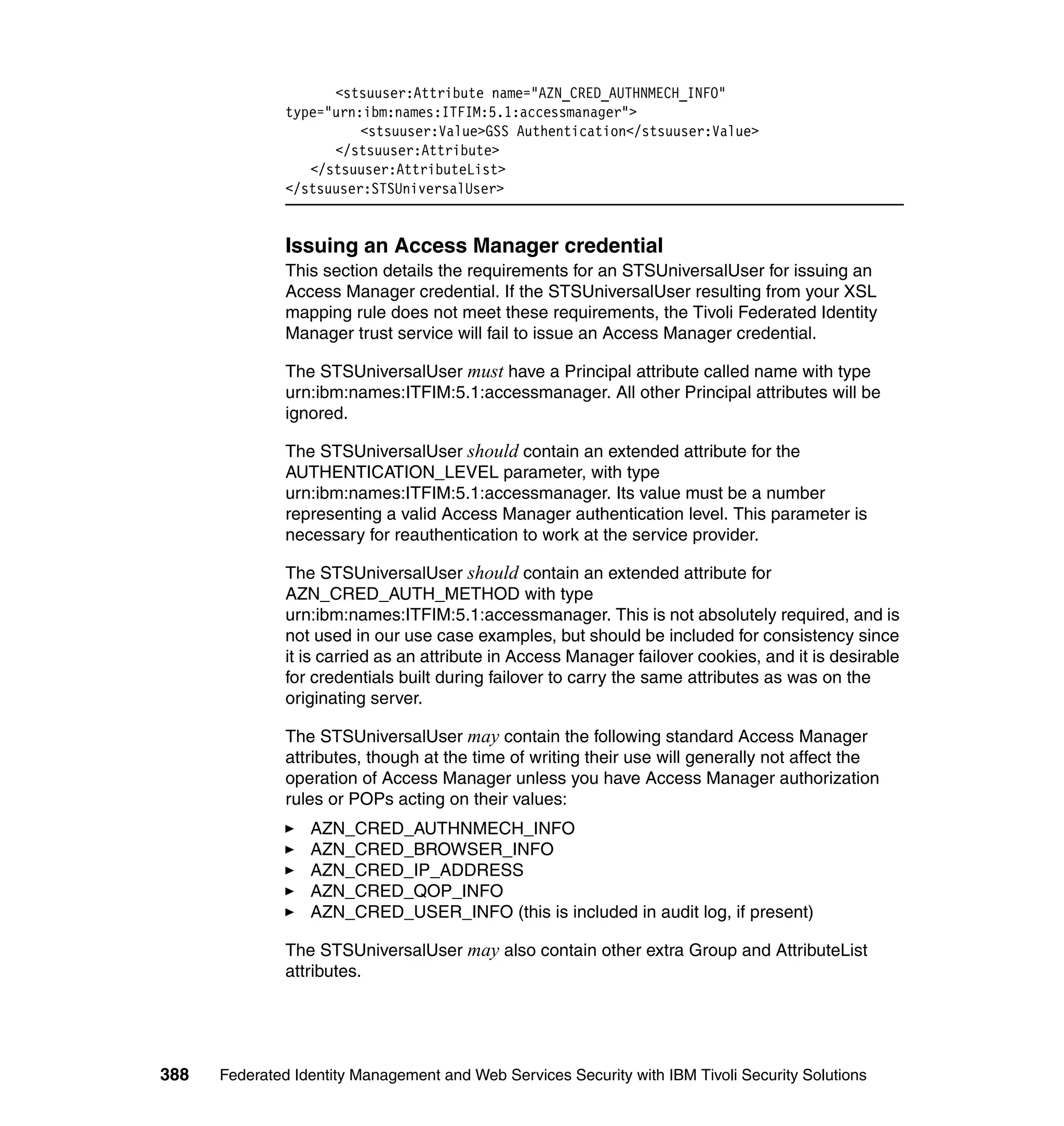 <stsuuser:Attribute name="AZN_CRED_AUTHNMECH_INFO"
               type="urn:ibm:names:ITFIM:5.1:accessmanager">
                         <stsuuser:Value>GSS Authentication</stsuuser:Value>
                     </stsuuser:Attribute>
                  </stsuuser:AttributeList>
               </stsuuser:STSUniversalUser>


               Issuing an Access Manager credential
               This section details the requirements for an STSUniversalUser for issuing an
               Access Manager credential. If the STSUniversalUser resulting from your XSL
               mapping rule does not meet these requirements, the Tivoli Federated Identity
               Manager trust service will fail to issue an Access Manager credential.

               The STSUniversalUser must have a Principal attribute called name with type
               urn:ibm:names:ITFIM:5.1:accessmanager. All other Principal attributes will be
               ignored.

               The STSUniversalUser should contain an extended attribute for the
               AUTHENTICATION_LEVEL parameter, with type
               urn:ibm:names:ITFIM:5.1:accessmanager. Its value must be a number
               representing a valid Access Manager authentication level. This parameter is
               necessary for reauthentication to work at the service provider.

               The STSUniversalUser should contain an extended attribute for
               AZN_CRED_AUTH_METHOD with type
               urn:ibm:names:ITFIM:5.1:accessmanager. This is not absolutely required, and is
               not used in our use case examples, but should be included for consistency since
               it is carried as an attribute in Access Manager failover cookies, and it is desirable
               for credentials built during failover to carry the same attributes as was on the
               originating server.

               The STSUniversalUser may contain the following standard Access Manager
               attributes, though at the time of writing their use will generally not affect the
               operation of Access Manager unless you have Access Manager authorization
               rules or POPs acting on their values:
                  AZN_CRED_AUTHNMECH_INFO
                  AZN_CRED_BROWSER_INFO
                  AZN_CRED_IP_ADDRESS
                  AZN_CRED_QOP_INFO
                  AZN_CRED_USER_INFO (this is included in audit log, if present)

               The STSUniversalUser may also contain other extra Group and AttributeList
               attributes.




388   Federated Identity Management and Web Services Security with IBM Tivoli Security Solutions
 