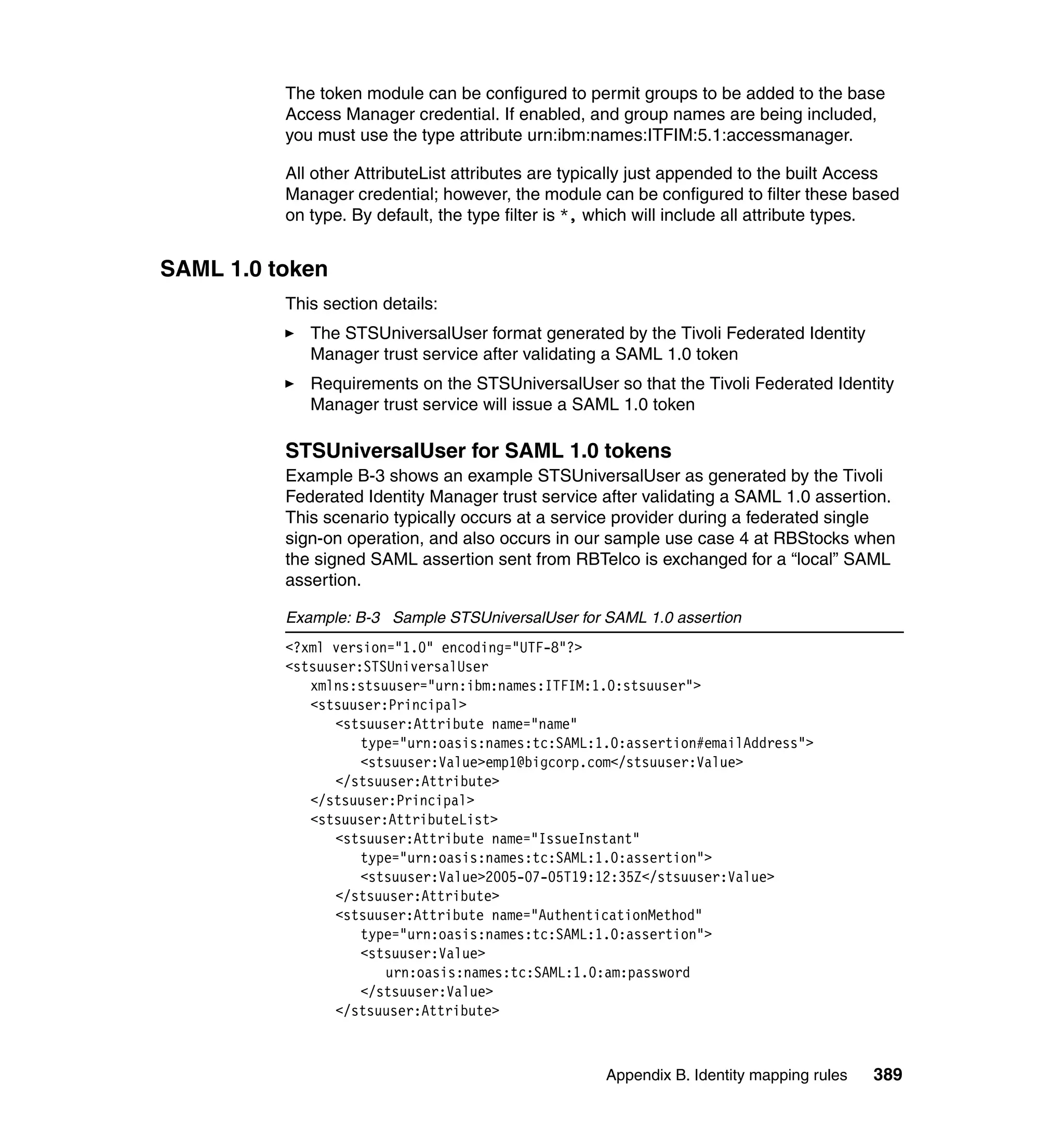 The token module can be configured to permit groups to be added to the base
          Access Manager credential. If enabled, and group names are being included,
          you must use the type attribute urn:ibm:names:ITFIM:5.1:accessmanager.

          All other AttributeList attributes are typically just appended to the built Access
          Manager credential; however, the module can be configured to filter these based
          on type. By default, the type filter is *, which will include all attribute types.


SAML 1.0 token
          This section details:
             The STSUniversalUser format generated by the Tivoli Federated Identity
             Manager trust service after validating a SAML 1.0 token
             Requirements on the STSUniversalUser so that the Tivoli Federated Identity
             Manager trust service will issue a SAML 1.0 token

          STSUniversalUser for SAML 1.0 tokens
          Example B-3 shows an example STSUniversalUser as generated by the Tivoli
          Federated Identity Manager trust service after validating a SAML 1.0 assertion.
          This scenario typically occurs at a service provider during a federated single
          sign-on operation, and also occurs in our sample use case 4 at RBStocks when
          the signed SAML assertion sent from RBTelco is exchanged for a “local” SAML
          assertion.

          Example: B-3 Sample STSUniversalUser for SAML 1.0 assertion
          <?xml version="1.0" encoding="UTF-8"?>
          <stsuuser:STSUniversalUser
             xmlns:stsuuser="urn:ibm:names:ITFIM:1.0:stsuuser">
             <stsuuser:Principal>
                <stsuuser:Attribute name="name"
                    type="urn:oasis:names:tc:SAML:1.0:assertion#emailAddress">
                    <stsuuser:Value>emp1@bigcorp.com</stsuuser:Value>
                </stsuuser:Attribute>
             </stsuuser:Principal>
             <stsuuser:AttributeList>
                <stsuuser:Attribute name="IssueInstant"
                    type="urn:oasis:names:tc:SAML:1.0:assertion">
                    <stsuuser:Value>2005-07-05T19:12:35Z</stsuuser:Value>
                </stsuuser:Attribute>
                <stsuuser:Attribute name="AuthenticationMethod"
                    type="urn:oasis:names:tc:SAML:1.0:assertion">
                    <stsuuser:Value>
                       urn:oasis:names:tc:SAML:1.0:am:password
                    </stsuuser:Value>
                </stsuuser:Attribute>



                                                    Appendix B. Identity mapping rules   389
 