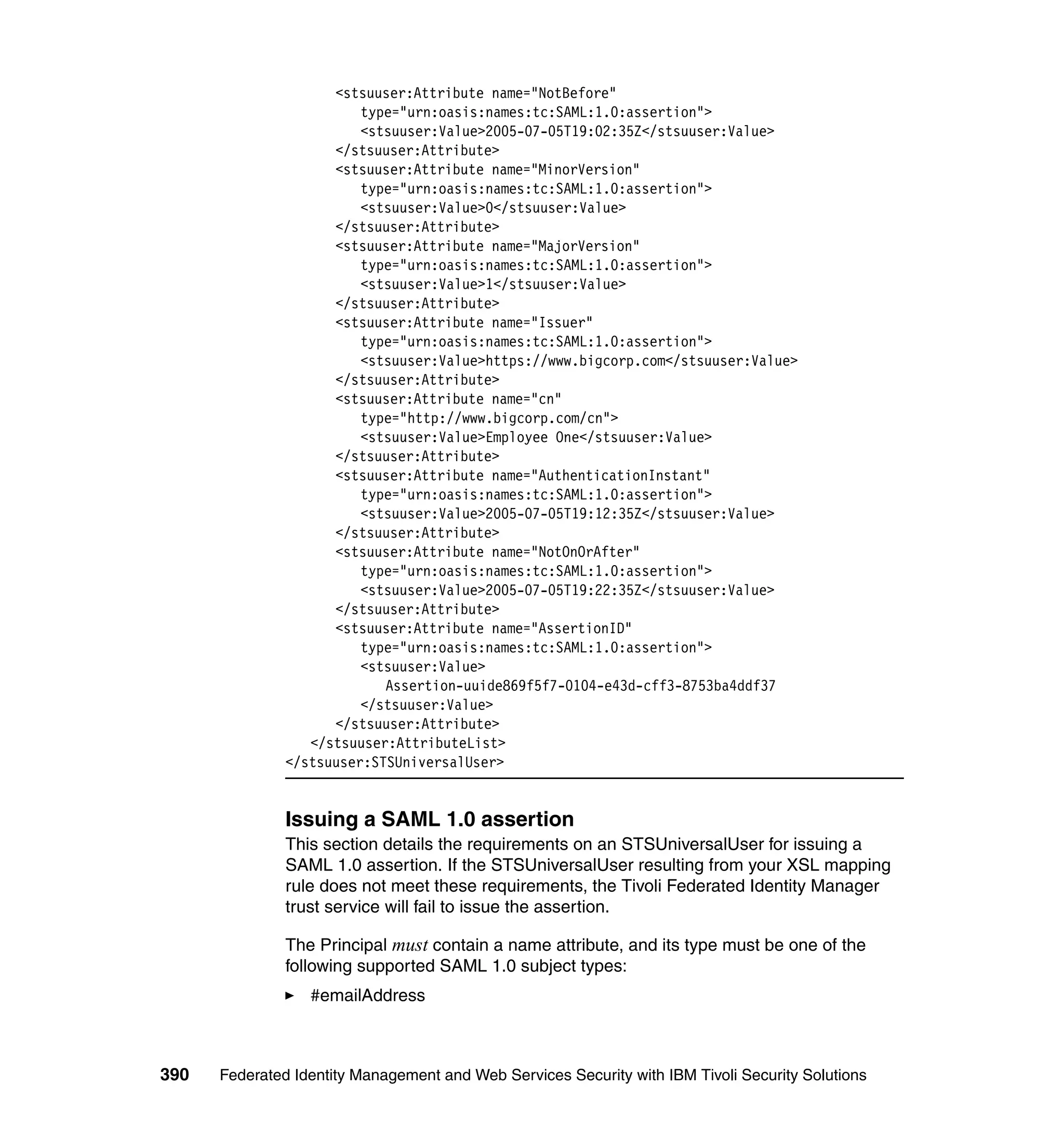<stsuuser:Attribute name="NotBefore"
                         type="urn:oasis:names:tc:SAML:1.0:assertion">
                         <stsuuser:Value>2005-07-05T19:02:35Z</stsuuser:Value>
                     </stsuuser:Attribute>
                     <stsuuser:Attribute name="MinorVersion"
                         type="urn:oasis:names:tc:SAML:1.0:assertion">
                         <stsuuser:Value>0</stsuuser:Value>
                     </stsuuser:Attribute>
                     <stsuuser:Attribute name="MajorVersion"
                         type="urn:oasis:names:tc:SAML:1.0:assertion">
                         <stsuuser:Value>1</stsuuser:Value>
                     </stsuuser:Attribute>
                     <stsuuser:Attribute name="Issuer"
                         type="urn:oasis:names:tc:SAML:1.0:assertion">
                         <stsuuser:Value>https://www.bigcorp.com</stsuuser:Value>
                     </stsuuser:Attribute>
                     <stsuuser:Attribute name="cn"
                         type="http://www.bigcorp.com/cn">
                         <stsuuser:Value>Employee One</stsuuser:Value>
                     </stsuuser:Attribute>
                     <stsuuser:Attribute name="AuthenticationInstant"
                         type="urn:oasis:names:tc:SAML:1.0:assertion">
                         <stsuuser:Value>2005-07-05T19:12:35Z</stsuuser:Value>
                     </stsuuser:Attribute>
                     <stsuuser:Attribute name="NotOnOrAfter"
                         type="urn:oasis:names:tc:SAML:1.0:assertion">
                         <stsuuser:Value>2005-07-05T19:22:35Z</stsuuser:Value>
                     </stsuuser:Attribute>
                     <stsuuser:Attribute name="AssertionID"
                         type="urn:oasis:names:tc:SAML:1.0:assertion">
                         <stsuuser:Value>
                            Assertion-uuide869f5f7-0104-e43d-cff3-8753ba4ddf37
                         </stsuuser:Value>
                     </stsuuser:Attribute>
                  </stsuuser:AttributeList>
               </stsuuser:STSUniversalUser>


               Issuing a SAML 1.0 assertion
               This section details the requirements on an STSUniversalUser for issuing a
               SAML 1.0 assertion. If the STSUniversalUser resulting from your XSL mapping
               rule does not meet these requirements, the Tivoli Federated Identity Manager
               trust service will fail to issue the assertion.

               The Principal must contain a name attribute, and its type must be one of the
               following supported SAML 1.0 subject types:
                  #emailAddress



390   Federated Identity Management and Web Services Security with IBM Tivoli Security Solutions
 