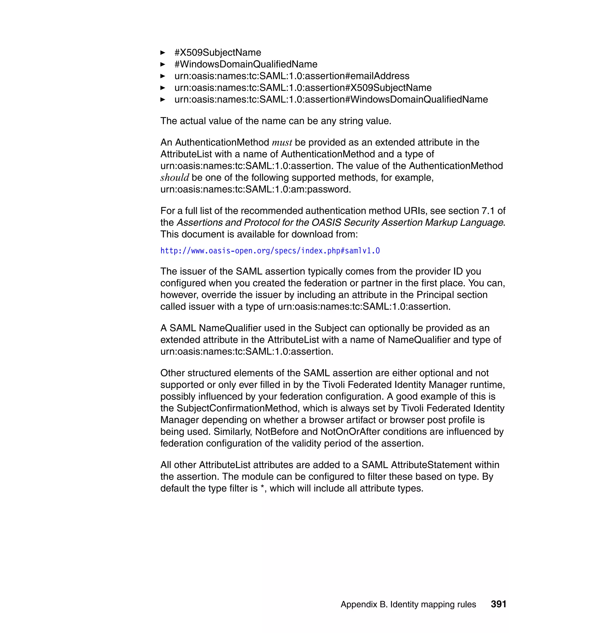 #X509SubjectName
   #WindowsDomainQualifiedName
   urn:oasis:names:tc:SAML:1.0:assertion#emailAddress
   urn:oasis:names:tc:SAML:1.0:assertion#X509SubjectName
   urn:oasis:names:tc:SAML:1.0:assertion#WindowsDomainQualifiedName

The actual value of the name can be any string value.

An AuthenticationMethod must be provided as an extended attribute in the
AttributeList with a name of AuthenticationMethod and a type of
urn:oasis:names:tc:SAML:1.0:assertion. The value of the AuthenticationMethod
should be one of the following supported methods, for example,
urn:oasis:names:tc:SAML:1.0:am:password.

For a full list of the recommended authentication method URIs, see section 7.1 of
the Assertions and Protocol for the OASIS Security Assertion Markup Language.
This document is available for download from:
http://www.oasis-open.org/specs/index.php#samlv1.0

The issuer of the SAML assertion typically comes from the provider ID you
configured when you created the federation or partner in the first place. You can,
however, override the issuer by including an attribute in the Principal section
called issuer with a type of urn:oasis:names:tc:SAML:1.0:assertion.

A SAML NameQualifier used in the Subject can optionally be provided as an
extended attribute in the AttributeList with a name of NameQualifier and type of
urn:oasis:names:tc:SAML:1.0:assertion.

Other structured elements of the SAML assertion are either optional and not
supported or only ever filled in by the Tivoli Federated Identity Manager runtime,
possibly influenced by your federation configuration. A good example of this is
the SubjectConfirmationMethod, which is always set by Tivoli Federated Identity
Manager depending on whether a browser artifact or browser post profile is
being used. Similarly, NotBefore and NotOnOrAfter conditions are influenced by
federation configuration of the validity period of the assertion.

All other AttributeList attributes are added to a SAML AttributeStatement within
the assertion. The module can be configured to filter these based on type. By
default the type filter is *, which will include all attribute types.




                                          Appendix B. Identity mapping rules   391
 