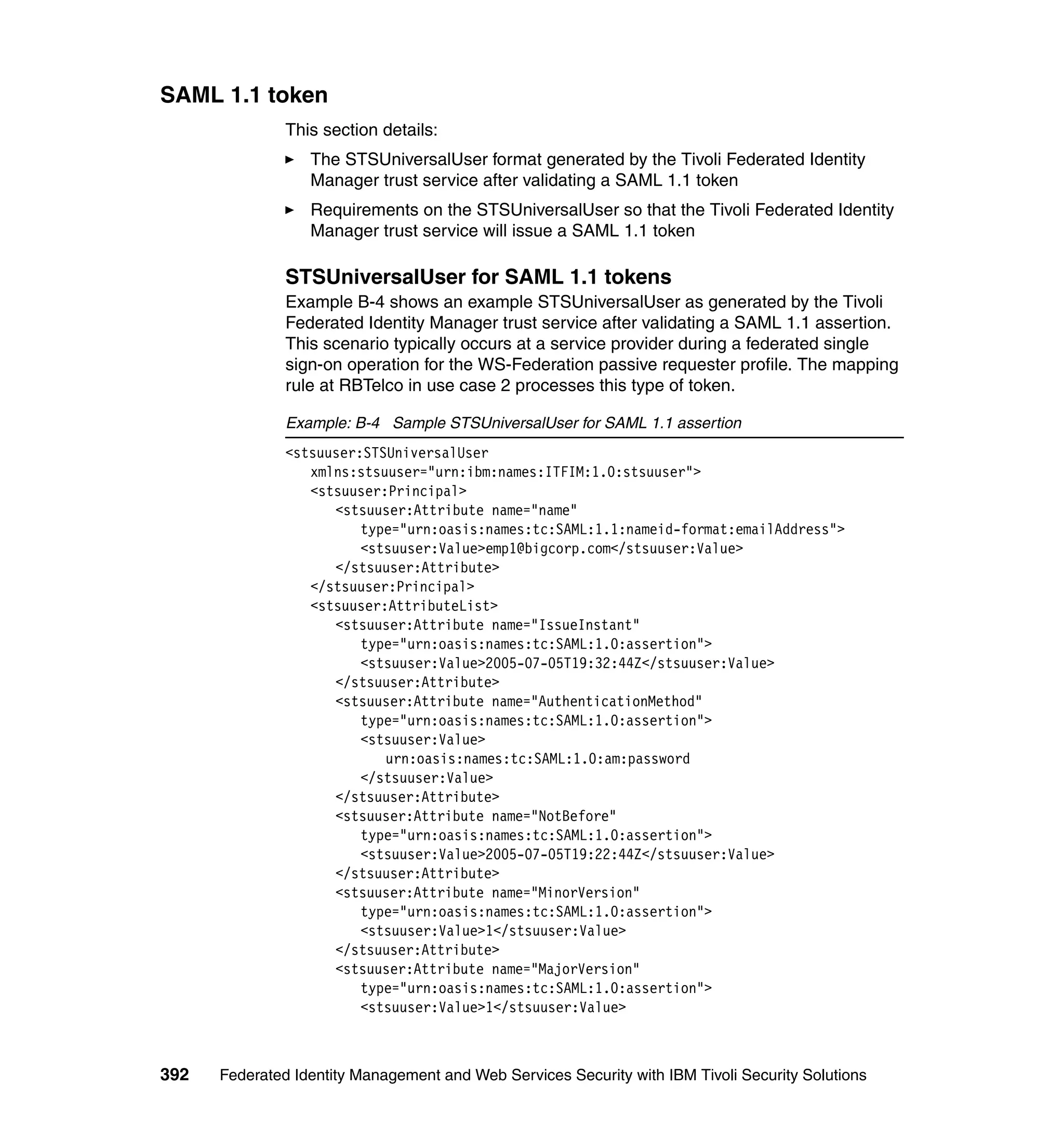SAML 1.1 token
               This section details:
                  The STSUniversalUser format generated by the Tivoli Federated Identity
                  Manager trust service after validating a SAML 1.1 token
                  Requirements on the STSUniversalUser so that the Tivoli Federated Identity
                  Manager trust service will issue a SAML 1.1 token

               STSUniversalUser for SAML 1.1 tokens
               Example B-4 shows an example STSUniversalUser as generated by the Tivoli
               Federated Identity Manager trust service after validating a SAML 1.1 assertion.
               This scenario typically occurs at a service provider during a federated single
               sign-on operation for the WS-Federation passive requester profile. The mapping
               rule at RBTelco in use case 2 processes this type of token.

               Example: B-4 Sample STSUniversalUser for SAML 1.1 assertion
               <stsuuser:STSUniversalUser
                  xmlns:stsuuser="urn:ibm:names:ITFIM:1.0:stsuuser">
                  <stsuuser:Principal>
                     <stsuuser:Attribute name="name"
                         type="urn:oasis:names:tc:SAML:1.1:nameid-format:emailAddress">
                         <stsuuser:Value>emp1@bigcorp.com</stsuuser:Value>
                     </stsuuser:Attribute>
                  </stsuuser:Principal>
                  <stsuuser:AttributeList>
                     <stsuuser:Attribute name="IssueInstant"
                         type="urn:oasis:names:tc:SAML:1.0:assertion">
                         <stsuuser:Value>2005-07-05T19:32:44Z</stsuuser:Value>
                     </stsuuser:Attribute>
                     <stsuuser:Attribute name="AuthenticationMethod"
                         type="urn:oasis:names:tc:SAML:1.0:assertion">
                         <stsuuser:Value>
                            urn:oasis:names:tc:SAML:1.0:am:password
                         </stsuuser:Value>
                     </stsuuser:Attribute>
                     <stsuuser:Attribute name="NotBefore"
                         type="urn:oasis:names:tc:SAML:1.0:assertion">
                         <stsuuser:Value>2005-07-05T19:22:44Z</stsuuser:Value>
                     </stsuuser:Attribute>
                     <stsuuser:Attribute name="MinorVersion"
                         type="urn:oasis:names:tc:SAML:1.0:assertion">
                         <stsuuser:Value>1</stsuuser:Value>
                     </stsuuser:Attribute>
                     <stsuuser:Attribute name="MajorVersion"
                         type="urn:oasis:names:tc:SAML:1.0:assertion">
                         <stsuuser:Value>1</stsuuser:Value>



392   Federated Identity Management and Web Services Security with IBM Tivoli Security Solutions
 