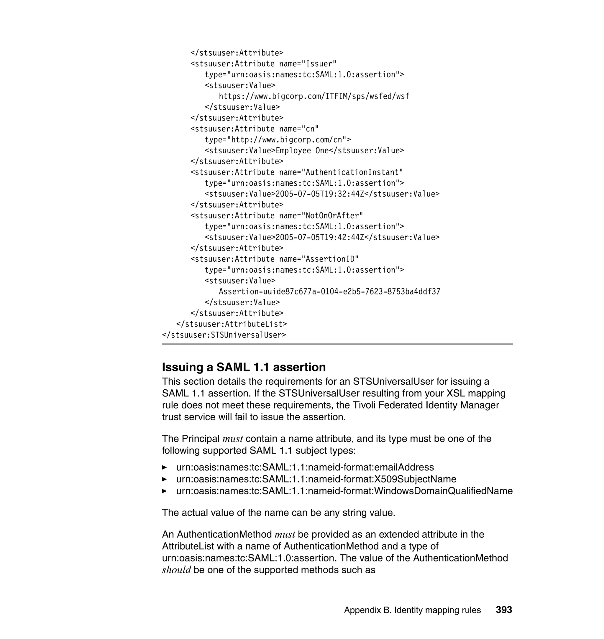 </stsuuser:Attribute>
      <stsuuser:Attribute name="Issuer"
          type="urn:oasis:names:tc:SAML:1.0:assertion">
          <stsuuser:Value>
             https://www.bigcorp.com/ITFIM/sps/wsfed/wsf
          </stsuuser:Value>
      </stsuuser:Attribute>
      <stsuuser:Attribute name="cn"
          type="http://www.bigcorp.com/cn">
          <stsuuser:Value>Employee One</stsuuser:Value>
      </stsuuser:Attribute>
      <stsuuser:Attribute name="AuthenticationInstant"
          type="urn:oasis:names:tc:SAML:1.0:assertion">
          <stsuuser:Value>2005-07-05T19:32:44Z</stsuuser:Value>
      </stsuuser:Attribute>
      <stsuuser:Attribute name="NotOnOrAfter"
          type="urn:oasis:names:tc:SAML:1.0:assertion">
          <stsuuser:Value>2005-07-05T19:42:44Z</stsuuser:Value>
      </stsuuser:Attribute>
      <stsuuser:Attribute name="AssertionID"
          type="urn:oasis:names:tc:SAML:1.0:assertion">
          <stsuuser:Value>
             Assertion-uuide87c677a-0104-e2b5-7623-8753ba4ddf37
          </stsuuser:Value>
      </stsuuser:Attribute>
   </stsuuser:AttributeList>
</stsuuser:STSUniversalUser>


Issuing a SAML 1.1 assertion
This section details the requirements for an STSUniversalUser for issuing a
SAML 1.1 assertion. If the STSUniversalUser resulting from your XSL mapping
rule does not meet these requirements, the Tivoli Federated Identity Manager
trust service will fail to issue the assertion.

The Principal must contain a name attribute, and its type must be one of the
following supported SAML 1.1 subject types:
   urn:oasis:names:tc:SAML:1.1:nameid-format:emailAddress
   urn:oasis:names:tc:SAML:1.1:nameid-format:X509SubjectName
   urn:oasis:names:tc:SAML:1.1:nameid-format:WindowsDomainQualifiedName

The actual value of the name can be any string value.

An AuthenticationMethod must be provided as an extended attribute in the
AttributeList with a name of AuthenticationMethod and a type of
urn:oasis:names:tc:SAML:1.0:assertion. The value of the AuthenticationMethod
should be one of the supported methods such as


                                         Appendix B. Identity mapping rules    393
 