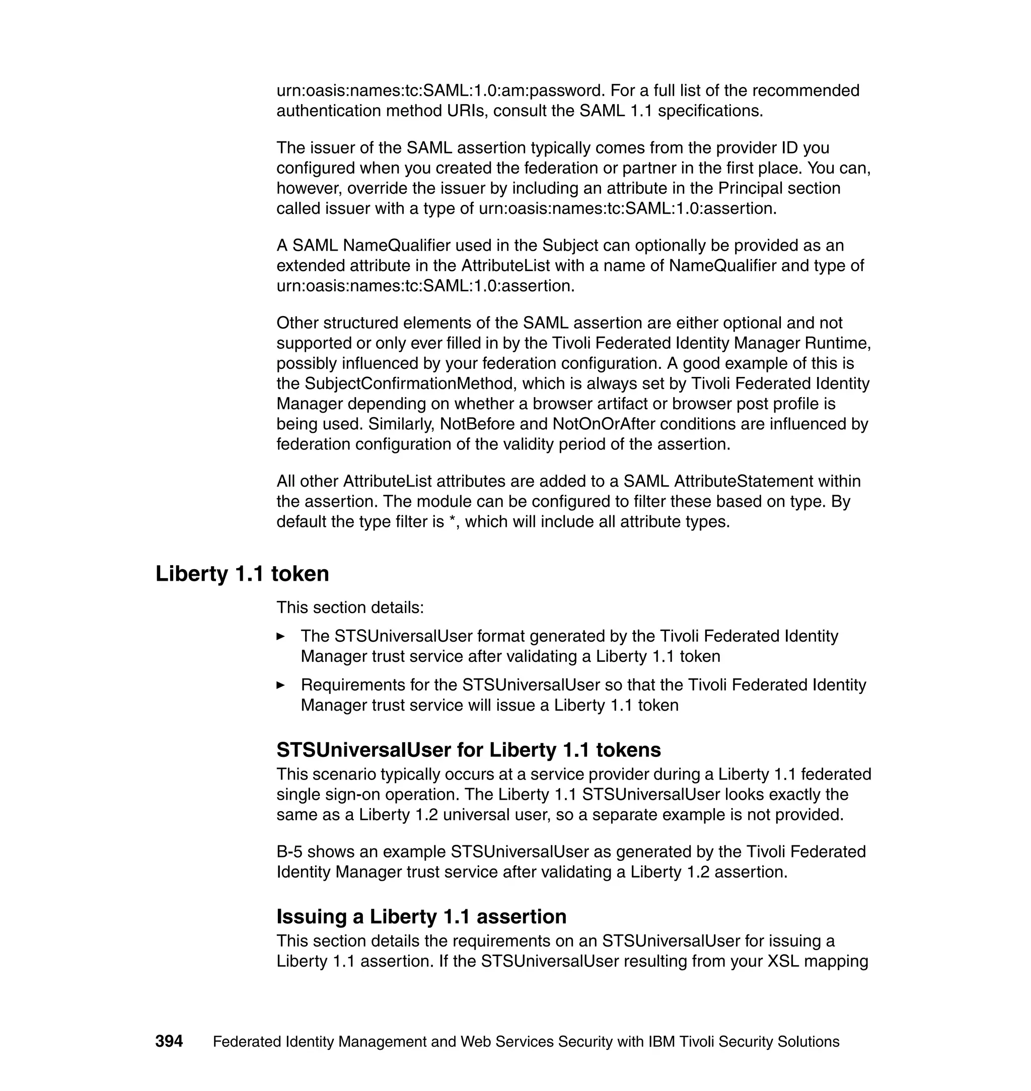urn:oasis:names:tc:SAML:1.0:am:password. For a full list of the recommended
               authentication method URIs, consult the SAML 1.1 specifications.

               The issuer of the SAML assertion typically comes from the provider ID you
               configured when you created the federation or partner in the first place. You can,
               however, override the issuer by including an attribute in the Principal section
               called issuer with a type of urn:oasis:names:tc:SAML:1.0:assertion.

               A SAML NameQualifier used in the Subject can optionally be provided as an
               extended attribute in the AttributeList with a name of NameQualifier and type of
               urn:oasis:names:tc:SAML:1.0:assertion.

               Other structured elements of the SAML assertion are either optional and not
               supported or only ever filled in by the Tivoli Federated Identity Manager Runtime,
               possibly influenced by your federation configuration. A good example of this is
               the SubjectConfirmationMethod, which is always set by Tivoli Federated Identity
               Manager depending on whether a browser artifact or browser post profile is
               being used. Similarly, NotBefore and NotOnOrAfter conditions are influenced by
               federation configuration of the validity period of the assertion.

               All other AttributeList attributes are added to a SAML AttributeStatement within
               the assertion. The module can be configured to filter these based on type. By
               default the type filter is *, which will include all attribute types.


Liberty 1.1 token
               This section details:
                  The STSUniversalUser format generated by the Tivoli Federated Identity
                  Manager trust service after validating a Liberty 1.1 token
                  Requirements for the STSUniversalUser so that the Tivoli Federated Identity
                  Manager trust service will issue a Liberty 1.1 token

               STSUniversalUser for Liberty 1.1 tokens
               This scenario typically occurs at a service provider during a Liberty 1.1 federated
               single sign-on operation. The Liberty 1.1 STSUniversalUser looks exactly the
               same as a Liberty 1.2 universal user, so a separate example is not provided.

               B-5 shows an example STSUniversalUser as generated by the Tivoli Federated
               Identity Manager trust service after validating a Liberty 1.2 assertion.

               Issuing a Liberty 1.1 assertion
               This section details the requirements on an STSUniversalUser for issuing a
               Liberty 1.1 assertion. If the STSUniversalUser resulting from your XSL mapping



394   Federated Identity Management and Web Services Security with IBM Tivoli Security Solutions
 
