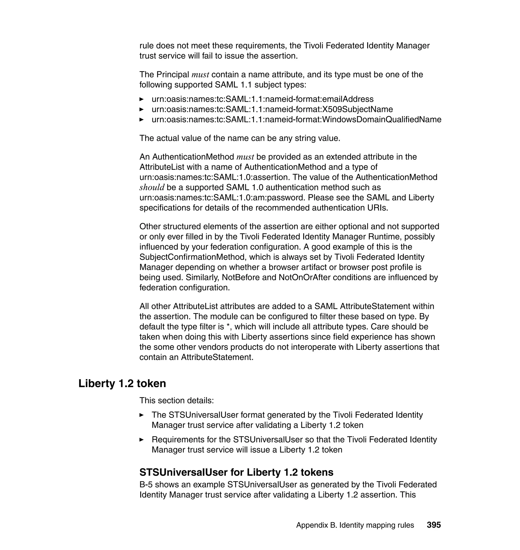 rule does not meet these requirements, the Tivoli Federated Identity Manager
           trust service will fail to issue the assertion.

           The Principal must contain a name attribute, and its type must be one of the
           following supported SAML 1.1 subject types:
              urn:oasis:names:tc:SAML:1.1:nameid-format:emailAddress
              urn:oasis:names:tc:SAML:1.1:nameid-format:X509SubjectName
              urn:oasis:names:tc:SAML:1.1:nameid-format:WindowsDomainQualifiedName

           The actual value of the name can be any string value.

           An AuthenticationMethod must be provided as an extended attribute in the
           AttributeList with a name of AuthenticationMethod and a type of
           urn:oasis:names:tc:SAML:1.0:assertion. The value of the AuthenticationMethod
           should be a supported SAML 1.0 authentication method such as
           urn:oasis:names:tc:SAML:1.0:am:password. Please see the SAML and Liberty
           specifications for details of the recommended authentication URIs.

           Other structured elements of the assertion are either optional and not supported
           or only ever filled in by the Tivoli Federated Identity Manager Runtime, possibly
           influenced by your federation configuration. A good example of this is the
           SubjectConfirmationMethod, which is always set by Tivoli Federated Identity
           Manager depending on whether a browser artifact or browser post profile is
           being used. Similarly, NotBefore and NotOnOrAfter conditions are influenced by
           federation configuration.

           All other AttributeList attributes are added to a SAML AttributeStatement within
           the assertion. The module can be configured to filter these based on type. By
           default the type filter is *, which will include all attribute types. Care should be
           taken when doing this with Liberty assertions since field experience has shown
           the some other vendors products do not interoperate with Liberty assertions that
           contain an AttributeStatement.


Liberty 1.2 token
           This section details:
              The STSUniversalUser format generated by the Tivoli Federated Identity
              Manager trust service after validating a Liberty 1.2 token
              Requirements for the STSUniversalUser so that the Tivoli Federated Identity
              Manager trust service will issue a Liberty 1.2 token

           STSUniversalUser for Liberty 1.2 tokens
           B-5 shows an example STSUniversalUser as generated by the Tivoli Federated
           Identity Manager trust service after validating a Liberty 1.2 assertion. This


                                                      Appendix B. Identity mapping rules   395
 