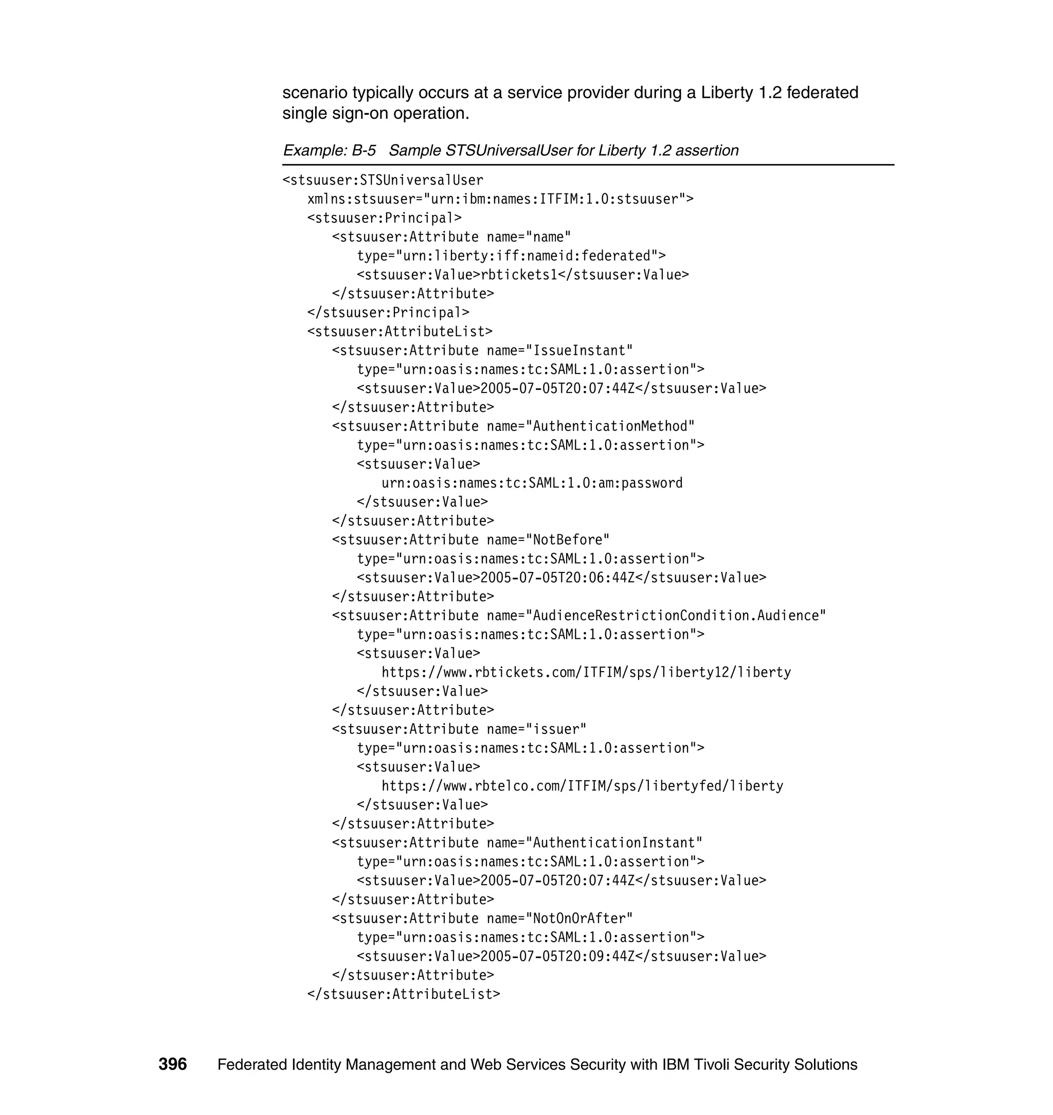 scenario typically occurs at a service provider during a Liberty 1.2 federated
               single sign-on operation.

               Example: B-5 Sample STSUniversalUser for Liberty 1.2 assertion
               <stsuuser:STSUniversalUser
                  xmlns:stsuuser="urn:ibm:names:ITFIM:1.0:stsuuser">
                  <stsuuser:Principal>
                     <stsuuser:Attribute name="name"
                         type="urn:liberty:iff:nameid:federated">
                         <stsuuser:Value>rbtickets1</stsuuser:Value>
                     </stsuuser:Attribute>
                  </stsuuser:Principal>
                  <stsuuser:AttributeList>
                     <stsuuser:Attribute name="IssueInstant"
                         type="urn:oasis:names:tc:SAML:1.0:assertion">
                         <stsuuser:Value>2005-07-05T20:07:44Z</stsuuser:Value>
                     </stsuuser:Attribute>
                     <stsuuser:Attribute name="AuthenticationMethod"
                         type="urn:oasis:names:tc:SAML:1.0:assertion">
                         <stsuuser:Value>
                            urn:oasis:names:tc:SAML:1.0:am:password
                         </stsuuser:Value>
                     </stsuuser:Attribute>
                     <stsuuser:Attribute name="NotBefore"
                         type="urn:oasis:names:tc:SAML:1.0:assertion">
                         <stsuuser:Value>2005-07-05T20:06:44Z</stsuuser:Value>
                     </stsuuser:Attribute>
                     <stsuuser:Attribute name="AudienceRestrictionCondition.Audience"
                         type="urn:oasis:names:tc:SAML:1.0:assertion">
                         <stsuuser:Value>
                            https://www.rbtickets.com/ITFIM/sps/liberty12/liberty
                         </stsuuser:Value>
                     </stsuuser:Attribute>
                     <stsuuser:Attribute name="issuer"
                         type="urn:oasis:names:tc:SAML:1.0:assertion">
                         <stsuuser:Value>
                            https://www.rbtelco.com/ITFIM/sps/libertyfed/liberty
                         </stsuuser:Value>
                     </stsuuser:Attribute>
                     <stsuuser:Attribute name="AuthenticationInstant"
                         type="urn:oasis:names:tc:SAML:1.0:assertion">
                         <stsuuser:Value>2005-07-05T20:07:44Z</stsuuser:Value>
                     </stsuuser:Attribute>
                     <stsuuser:Attribute name="NotOnOrAfter"
                         type="urn:oasis:names:tc:SAML:1.0:assertion">
                         <stsuuser:Value>2005-07-05T20:09:44Z</stsuuser:Value>
                     </stsuuser:Attribute>
                  </stsuuser:AttributeList>



396   Federated Identity Management and Web Services Security with IBM Tivoli Security Solutions
 