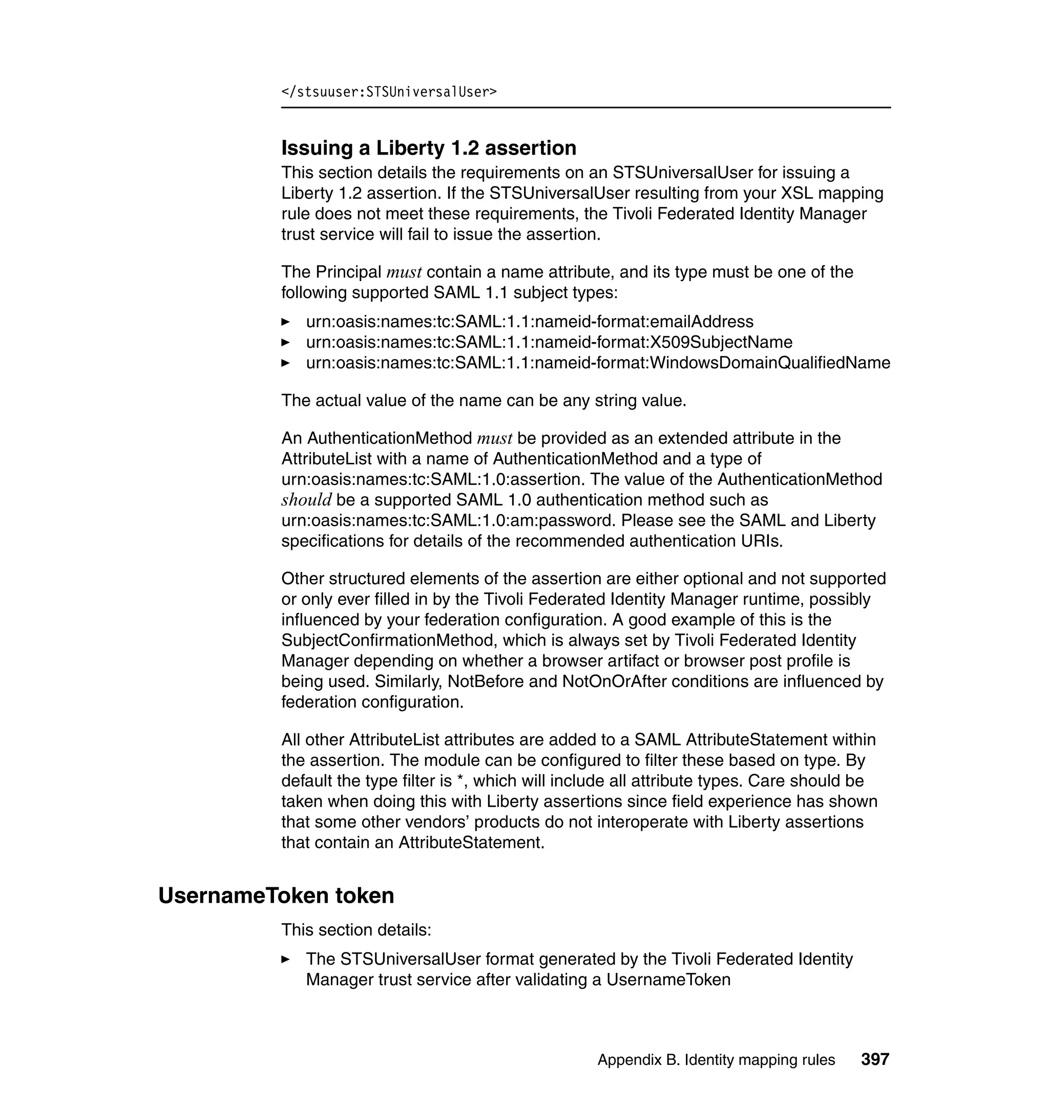 </stsuuser:STSUniversalUser>


         Issuing a Liberty 1.2 assertion
         This section details the requirements on an STSUniversalUser for issuing a
         Liberty 1.2 assertion. If the STSUniversalUser resulting from your XSL mapping
         rule does not meet these requirements, the Tivoli Federated Identity Manager
         trust service will fail to issue the assertion.

         The Principal must contain a name attribute, and its type must be one of the
         following supported SAML 1.1 subject types:
            urn:oasis:names:tc:SAML:1.1:nameid-format:emailAddress
            urn:oasis:names:tc:SAML:1.1:nameid-format:X509SubjectName
            urn:oasis:names:tc:SAML:1.1:nameid-format:WindowsDomainQualifiedName

         The actual value of the name can be any string value.

         An AuthenticationMethod must be provided as an extended attribute in the
         AttributeList with a name of AuthenticationMethod and a type of
         urn:oasis:names:tc:SAML:1.0:assertion. The value of the AuthenticationMethod
         should be a supported SAML 1.0 authentication method such as
         urn:oasis:names:tc:SAML:1.0:am:password. Please see the SAML and Liberty
         specifications for details of the recommended authentication URIs.

         Other structured elements of the assertion are either optional and not supported
         or only ever filled in by the Tivoli Federated Identity Manager runtime, possibly
         influenced by your federation configuration. A good example of this is the
         SubjectConfirmationMethod, which is always set by Tivoli Federated Identity
         Manager depending on whether a browser artifact or browser post profile is
         being used. Similarly, NotBefore and NotOnOrAfter conditions are influenced by
         federation configuration.

         All other AttributeList attributes are added to a SAML AttributeStatement within
         the assertion. The module can be configured to filter these based on type. By
         default the type filter is *, which will include all attribute types. Care should be
         taken when doing this with Liberty assertions since field experience has shown
         that some other vendors’ products do not interoperate with Liberty assertions
         that contain an AttributeStatement.


UsernameToken token
         This section details:
            The STSUniversalUser format generated by the Tivoli Federated Identity
            Manager trust service after validating a UsernameToken



                                                     Appendix B. Identity mapping rules   397
 