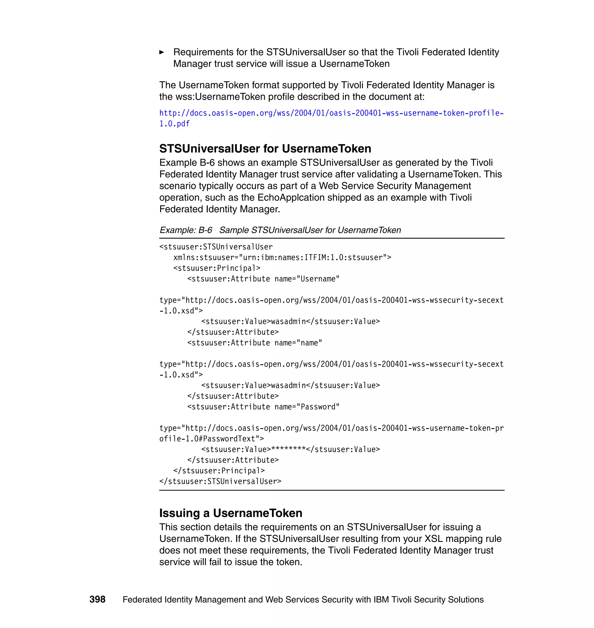 Requirements for the STSUniversalUser so that the Tivoli Federated Identity
                  Manager trust service will issue a UsernameToken

               The UsernameToken format supported by Tivoli Federated Identity Manager is
               the wss:UsernameToken profile described in the document at:
               http://docs.oasis-open.org/wss/2004/01/oasis-200401-wss-username-token-profile-
               1.0.pdf


               STSUniversalUser for UsernameToken
               Example B-6 shows an example STSUniversalUser as generated by the Tivoli
               Federated Identity Manager trust service after validating a UsernameToken. This
               scenario typically occurs as part of a Web Service Security Management
               operation, such as the EchoApplcation shipped as an example with Tivoli
               Federated Identity Manager.

               Example: B-6 Sample STSUniversalUser for UsernameToken
               <stsuuser:STSUniversalUser
                  xmlns:stsuuser="urn:ibm:names:ITFIM:1.0:stsuuser">
                  <stsuuser:Principal>
                     <stsuuser:Attribute name="Username"

               type="http://docs.oasis-open.org/wss/2004/01/oasis-200401-wss-wssecurity-secext
               -1.0.xsd">
                         <stsuuser:Value>wasadmin</stsuuser:Value>
                     </stsuuser:Attribute>
                     <stsuuser:Attribute name="name"

               type="http://docs.oasis-open.org/wss/2004/01/oasis-200401-wss-wssecurity-secext
               -1.0.xsd">
                         <stsuuser:Value>wasadmin</stsuuser:Value>
                     </stsuuser:Attribute>
                     <stsuuser:Attribute name="Password"

               type="http://docs.oasis-open.org/wss/2004/01/oasis-200401-wss-username-token-pr
               ofile-1.0#PasswordText">
                         <stsuuser:Value>********</stsuuser:Value>
                     </stsuuser:Attribute>
                  </stsuuser:Principal>
               </stsuuser:STSUniversalUser>


               Issuing a UsernameToken
               This section details the requirements on an STSUniversalUser for issuing a
               UsernameToken. If the STSUniversalUser resulting from your XSL mapping rule
               does not meet these requirements, the Tivoli Federated Identity Manager trust
               service will fail to issue the token.


398   Federated Identity Management and Web Services Security with IBM Tivoli Security Solutions
 