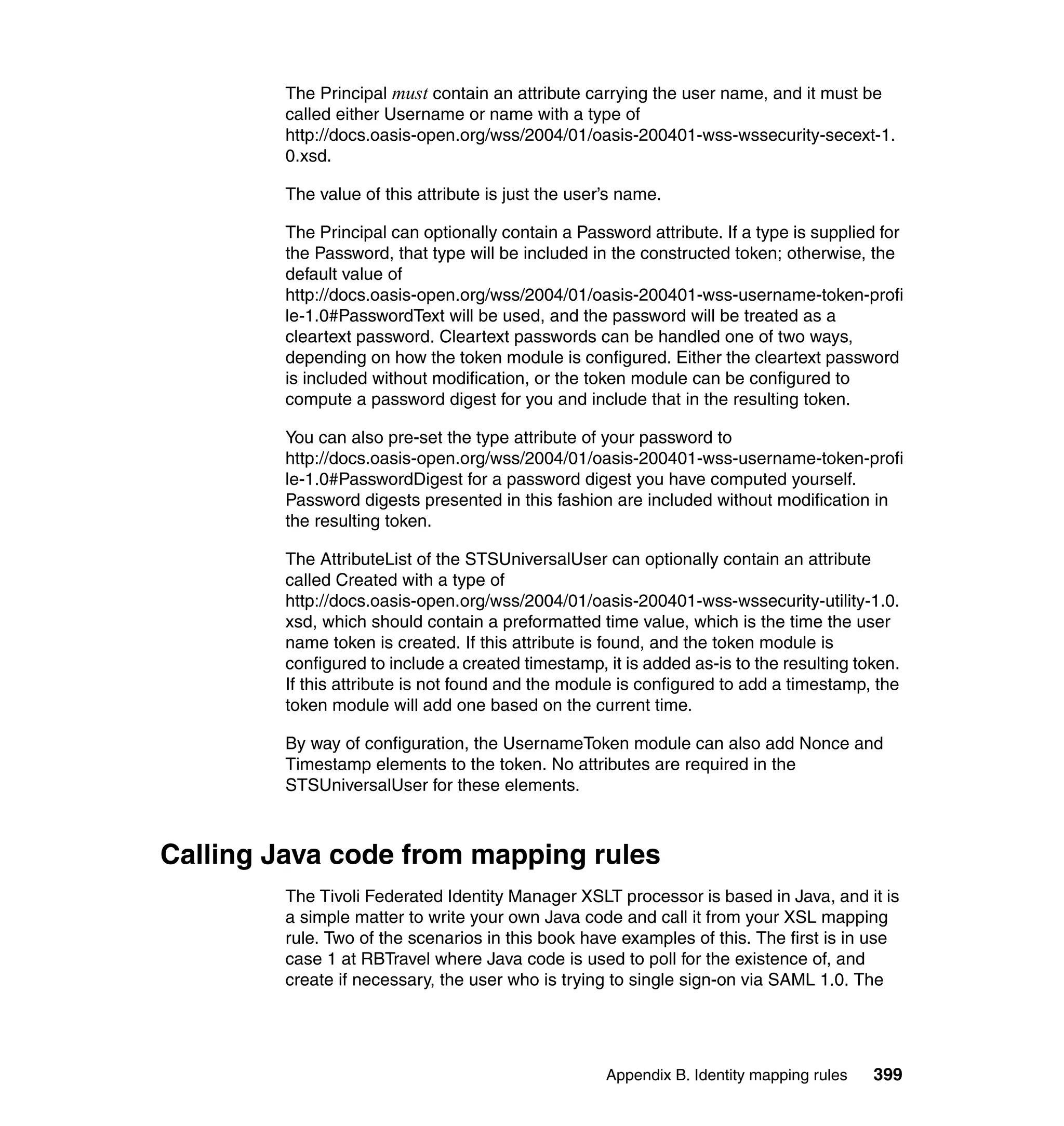 The Principal must contain an attribute carrying the user name, and it must be
         called either Username or name with a type of
         http://docs.oasis-open.org/wss/2004/01/oasis-200401-wss-wssecurity-secext-1.
         0.xsd.

         The value of this attribute is just the user’s name.

         The Principal can optionally contain a Password attribute. If a type is supplied for
         the Password, that type will be included in the constructed token; otherwise, the
         default value of
         http://docs.oasis-open.org/wss/2004/01/oasis-200401-wss-username-token-profi
         le-1.0#PasswordText will be used, and the password will be treated as a
         cleartext password. Cleartext passwords can be handled one of two ways,
         depending on how the token module is configured. Either the cleartext password
         is included without modification, or the token module can be configured to
         compute a password digest for you and include that in the resulting token.

         You can also pre-set the type attribute of your password to
         http://docs.oasis-open.org/wss/2004/01/oasis-200401-wss-username-token-profi
         le-1.0#PasswordDigest for a password digest you have computed yourself.
         Password digests presented in this fashion are included without modification in
         the resulting token.

         The AttributeList of the STSUniversalUser can optionally contain an attribute
         called Created with a type of
         http://docs.oasis-open.org/wss/2004/01/oasis-200401-wss-wssecurity-utility-1.0.
         xsd, which should contain a preformatted time value, which is the time the user
         name token is created. If this attribute is found, and the token module is
         configured to include a created timestamp, it is added as-is to the resulting token.
         If this attribute is not found and the module is configured to add a timestamp, the
         token module will add one based on the current time.

         By way of configuration, the UsernameToken module can also add Nonce and
         Timestamp elements to the token. No attributes are required in the
         STSUniversalUser for these elements.



Calling Java code from mapping rules
         The Tivoli Federated Identity Manager XSLT processor is based in Java, and it is
         a simple matter to write your own Java code and call it from your XSL mapping
         rule. Two of the scenarios in this book have examples of this. The first is in use
         case 1 at RBTravel where Java code is used to poll for the existence of, and
         create if necessary, the user who is trying to single sign-on via SAML 1.0. The




                                                     Appendix B. Identity mapping rules   399
 
