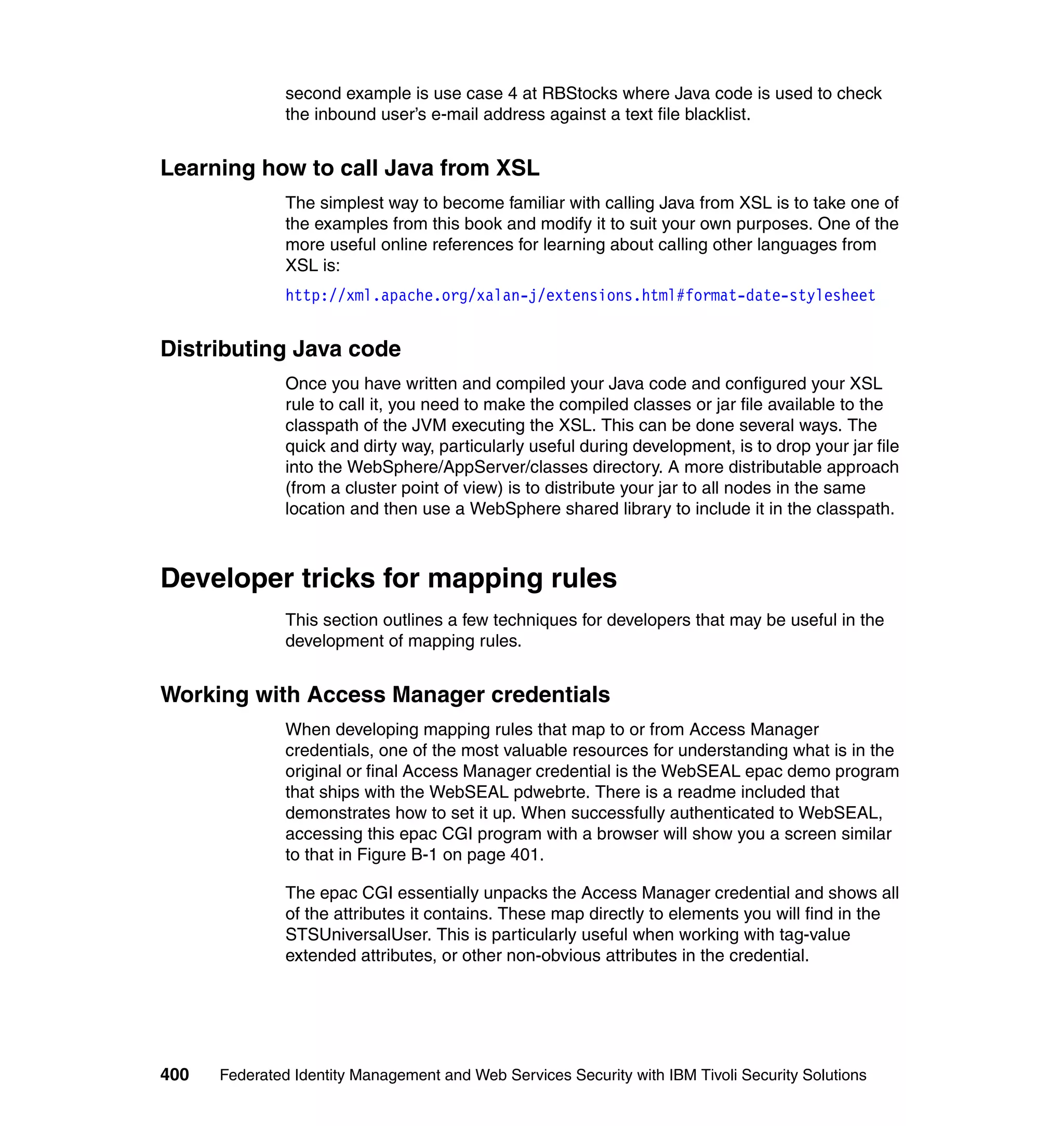 second example is use case 4 at RBStocks where Java code is used to check
               the inbound user’s e-mail address against a text file blacklist.


Learning how to call Java from XSL
               The simplest way to become familiar with calling Java from XSL is to take one of
               the examples from this book and modify it to suit your own purposes. One of the
               more useful online references for learning about calling other languages from
               XSL is:
               http://xml.apache.org/xalan-j/extensions.html#format-date-stylesheet


Distributing Java code
               Once you have written and compiled your Java code and configured your XSL
               rule to call it, you need to make the compiled classes or jar file available to the
               classpath of the JVM executing the XSL. This can be done several ways. The
               quick and dirty way, particularly useful during development, is to drop your jar file
               into the WebSphere/AppServer/classes directory. A more distributable approach
               (from a cluster point of view) is to distribute your jar to all nodes in the same
               location and then use a WebSphere shared library to include it in the classpath.



Developer tricks for mapping rules
               This section outlines a few techniques for developers that may be useful in the
               development of mapping rules.


Working with Access Manager credentials
               When developing mapping rules that map to or from Access Manager
               credentials, one of the most valuable resources for understanding what is in the
               original or final Access Manager credential is the WebSEAL epac demo program
               that ships with the WebSEAL pdwebrte. There is a readme included that
               demonstrates how to set it up. When successfully authenticated to WebSEAL,
               accessing this epac CGI program with a browser will show you a screen similar
               to that in Figure B-1 on page 401.

               The epac CGI essentially unpacks the Access Manager credential and shows all
               of the attributes it contains. These map directly to elements you will find in the
               STSUniversalUser. This is particularly useful when working with tag-value
               extended attributes, or other non-obvious attributes in the credential.




400   Federated Identity Management and Web Services Security with IBM Tivoli Security Solutions
 