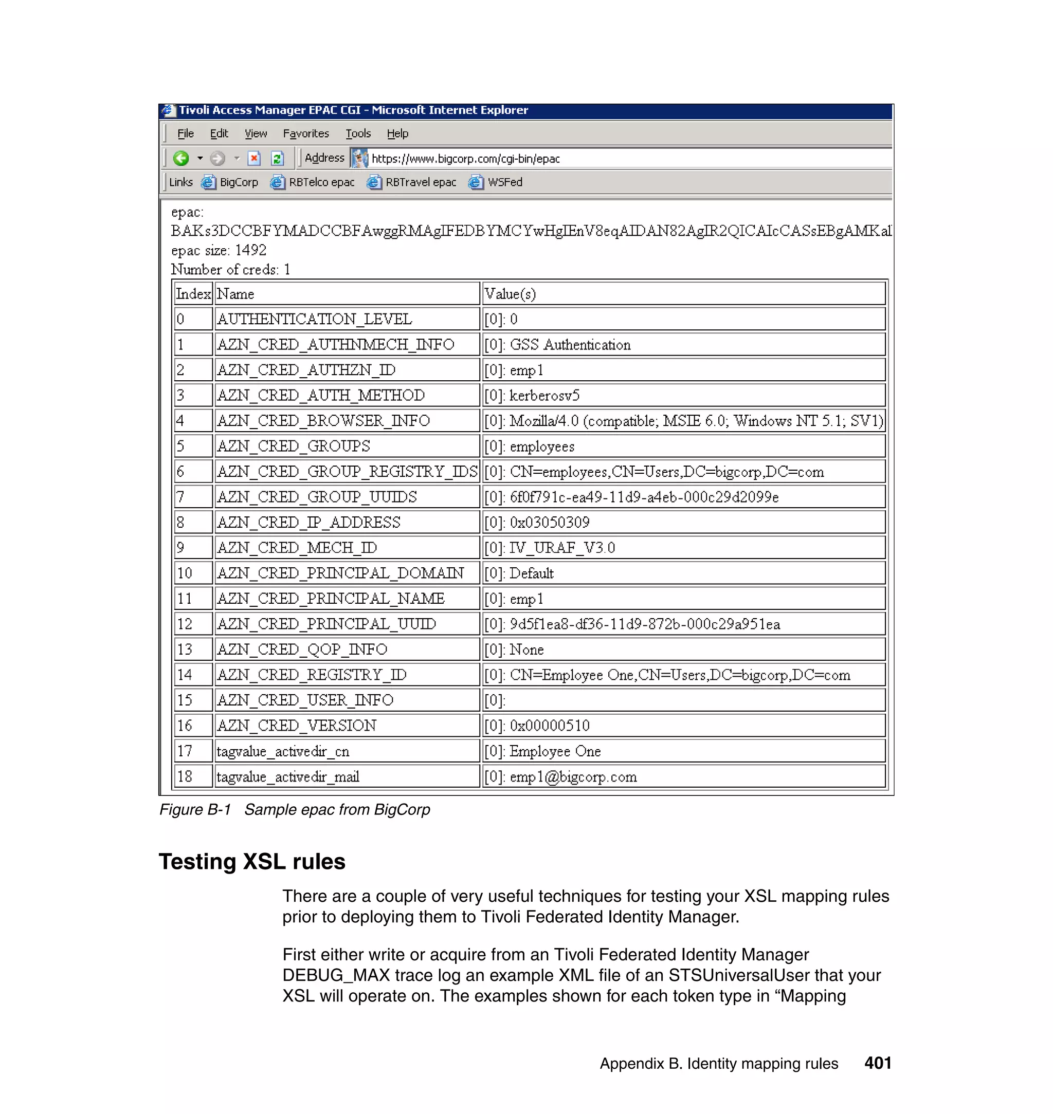 Figure B-1 Sample epac from BigCorp


Testing XSL rules
               There are a couple of very useful techniques for testing your XSL mapping rules
               prior to deploying them to Tivoli Federated Identity Manager.

               First either write or acquire from an Tivoli Federated Identity Manager
               DEBUG_MAX trace log an example XML file of an STSUniversalUser that your
               XSL will operate on. The examples shown for each token type in “Mapping


                                                        Appendix B. Identity mapping rules   401
 
