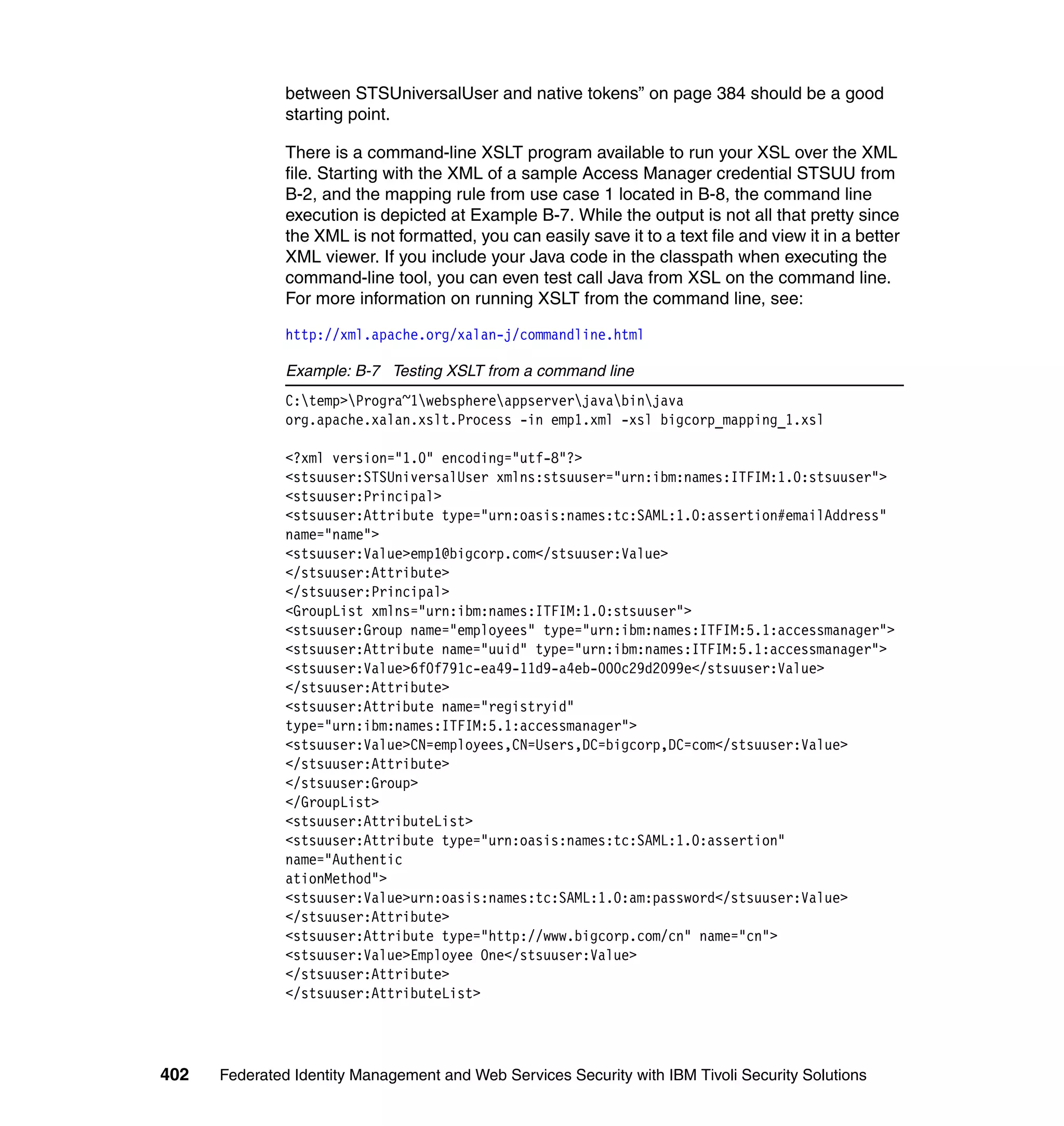 between STSUniversalUser and native tokens” on page 384 should be a good
               starting point.

               There is a command-line XSLT program available to run your XSL over the XML
               file. Starting with the XML of a sample Access Manager credential STSUU from
               B-2, and the mapping rule from use case 1 located in B-8, the command line
               execution is depicted at Example B-7. While the output is not all that pretty since
               the XML is not formatted, you can easily save it to a text file and view it in a better
               XML viewer. If you include your Java code in the classpath when executing the
               command-line tool, you can even test call Java from XSL on the command line.
               For more information on running XSLT from the command line, see:

               http://xml.apache.org/xalan-j/commandline.html

               Example: B-7 Testing XSLT from a command line
               C:temp>Progra~1websphereappserverjavabinjava
               org.apache.xalan.xslt.Process -in emp1.xml -xsl bigcorp_mapping_1.xsl

               <?xml version="1.0" encoding="utf-8"?>
               <stsuuser:STSUniversalUser xmlns:stsuuser="urn:ibm:names:ITFIM:1.0:stsuuser">
               <stsuuser:Principal>
               <stsuuser:Attribute type="urn:oasis:names:tc:SAML:1.0:assertion#emailAddress"
               name="name">
               <stsuuser:Value>emp1@bigcorp.com</stsuuser:Value>
               </stsuuser:Attribute>
               </stsuuser:Principal>
               <GroupList xmlns="urn:ibm:names:ITFIM:1.0:stsuuser">
               <stsuuser:Group name="employees" type="urn:ibm:names:ITFIM:5.1:accessmanager">
               <stsuuser:Attribute name="uuid" type="urn:ibm:names:ITFIM:5.1:accessmanager">
               <stsuuser:Value>6f0f791c-ea49-11d9-a4eb-000c29d2099e</stsuuser:Value>
               </stsuuser:Attribute>
               <stsuuser:Attribute name="registryid"
               type="urn:ibm:names:ITFIM:5.1:accessmanager">
               <stsuuser:Value>CN=employees,CN=Users,DC=bigcorp,DC=com</stsuuser:Value>
               </stsuuser:Attribute>
               </stsuuser:Group>
               </GroupList>
               <stsuuser:AttributeList>
               <stsuuser:Attribute type="urn:oasis:names:tc:SAML:1.0:assertion"
               name="Authentic
               ationMethod">
               <stsuuser:Value>urn:oasis:names:tc:SAML:1.0:am:password</stsuuser:Value>
               </stsuuser:Attribute>
               <stsuuser:Attribute type="http://www.bigcorp.com/cn" name="cn">
               <stsuuser:Value>Employee One</stsuuser:Value>
               </stsuuser:Attribute>
               </stsuuser:AttributeList>




402   Federated Identity Management and Web Services Security with IBM Tivoli Security Solutions
 