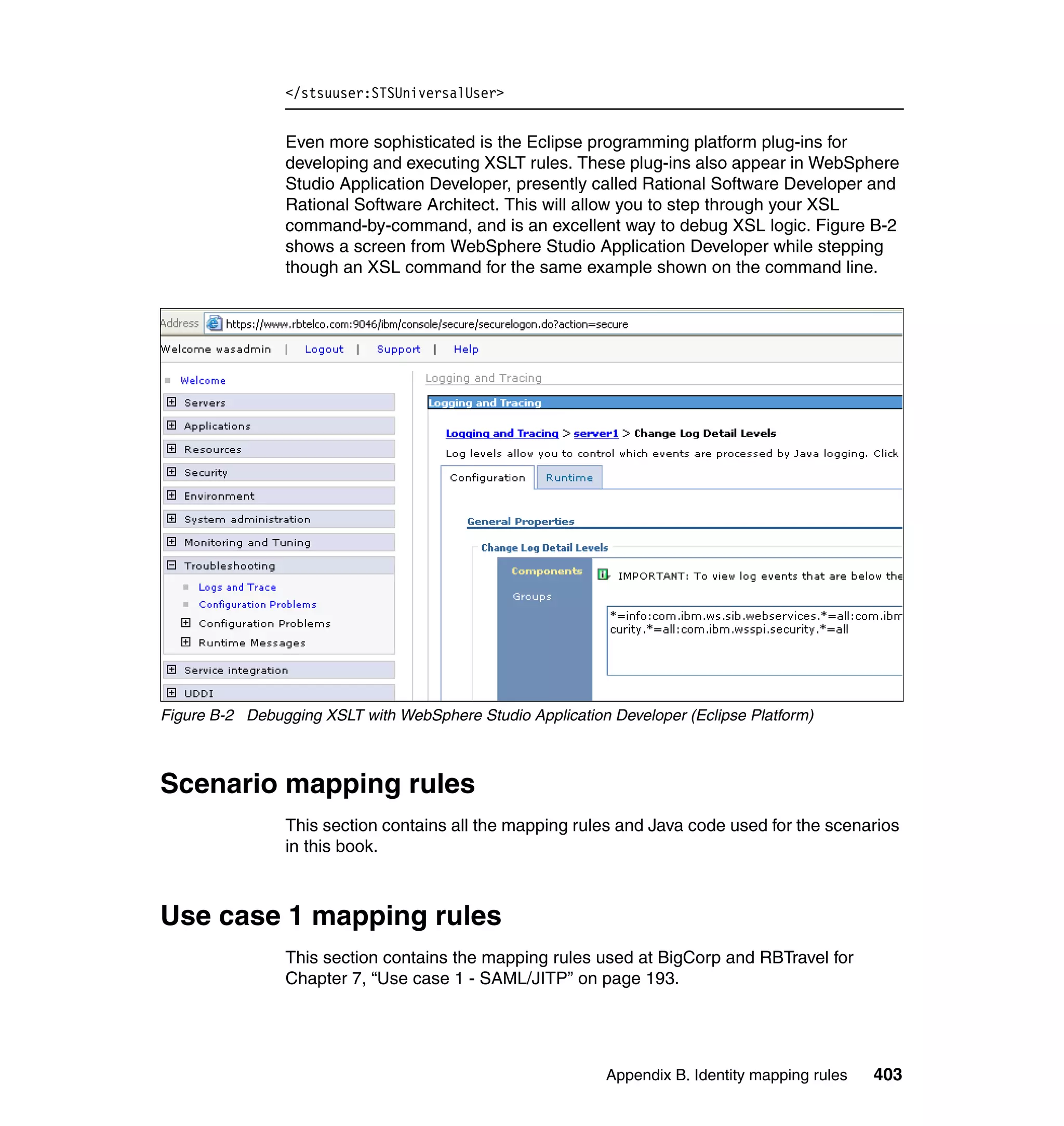 </stsuuser:STSUniversalUser>


                Even more sophisticated is the Eclipse programming platform plug-ins for
                developing and executing XSLT rules. These plug-ins also appear in WebSphere
                Studio Application Developer, presently called Rational Software Developer and
                Rational Software Architect. This will allow you to step through your XSL
                command-by-command, and is an excellent way to debug XSL logic. Figure B-2
                shows a screen from WebSphere Studio Application Developer while stepping
                though an XSL command for the same example shown on the command line.




Figure B-2 Debugging XSLT with WebSphere Studio Application Developer (Eclipse Platform)



Scenario mapping rules
                This section contains all the mapping rules and Java code used for the scenarios
                in this book.



Use case 1 mapping rules
                This section contains the mapping rules used at BigCorp and RBTravel for
                Chapter 7, “Use case 1 - SAML/JITP” on page 193.




                                                            Appendix B. Identity mapping rules   403
 