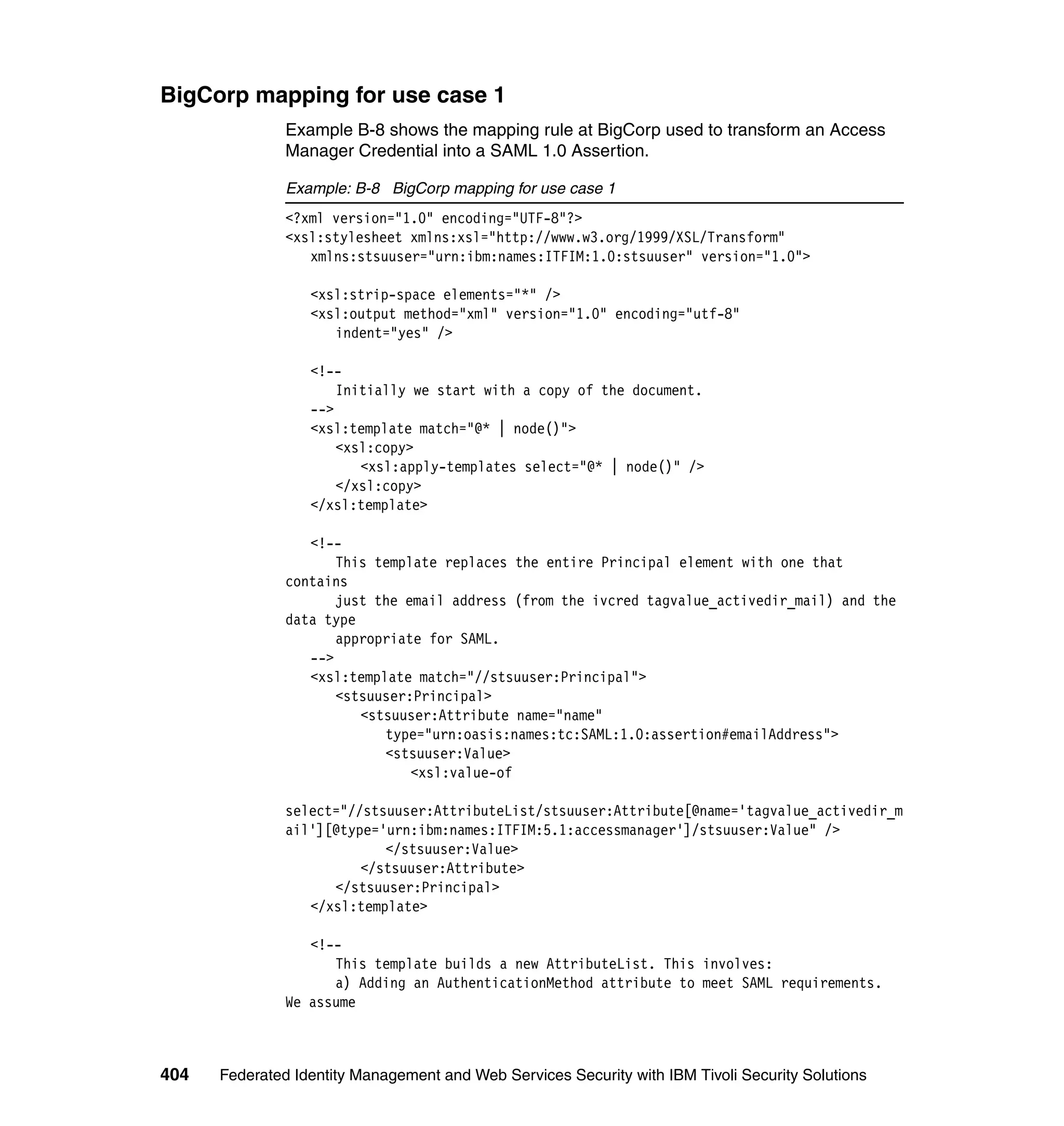 BigCorp mapping for use case 1
               Example B-8 shows the mapping rule at BigCorp used to transform an Access
               Manager Credential into a SAML 1.0 Assertion.

               Example: B-8 BigCorp mapping for use case 1
               <?xml version="1.0" encoding="UTF-8"?>
               <xsl:stylesheet xmlns:xsl="http://www.w3.org/1999/XSL/Transform"
                  xmlns:stsuuser="urn:ibm:names:ITFIM:1.0:stsuuser" version="1.0">

                  <xsl:strip-space elements="*" />
                  <xsl:output method="xml" version="1.0" encoding="utf-8"
                     indent="yes" />

                  <!--
                      Initially we start with a copy of the document.
                  -->
                  <xsl:template match="@* | node()">
                      <xsl:copy>
                         <xsl:apply-templates select="@* | node()" />
                      </xsl:copy>
                  </xsl:template>

                  <!--
                      This template replaces the entire Principal element with one that
               contains
                      just the email address (from the ivcred tagvalue_activedir_mail) and the
               data type
                      appropriate for SAML.
                  -->
                  <xsl:template match="//stsuuser:Principal">
                      <stsuuser:Principal>
                         <stsuuser:Attribute name="name"
                            type="urn:oasis:names:tc:SAML:1.0:assertion#emailAddress">
                            <stsuuser:Value>
                                <xsl:value-of

               select="//stsuuser:AttributeList/stsuuser:Attribute[@name='tagvalue_activedir_m
               ail'][@type='urn:ibm:names:ITFIM:5.1:accessmanager']/stsuuser:Value" />
                            </stsuuser:Value>
                         </stsuuser:Attribute>
                     </stsuuser:Principal>
                  </xsl:template>

                  <!--
                     This template builds a new AttributeList. This involves:
                     a) Adding an AuthenticationMethod attribute to meet SAML requirements.
               We assume



404   Federated Identity Management and Web Services Security with IBM Tivoli Security Solutions
 