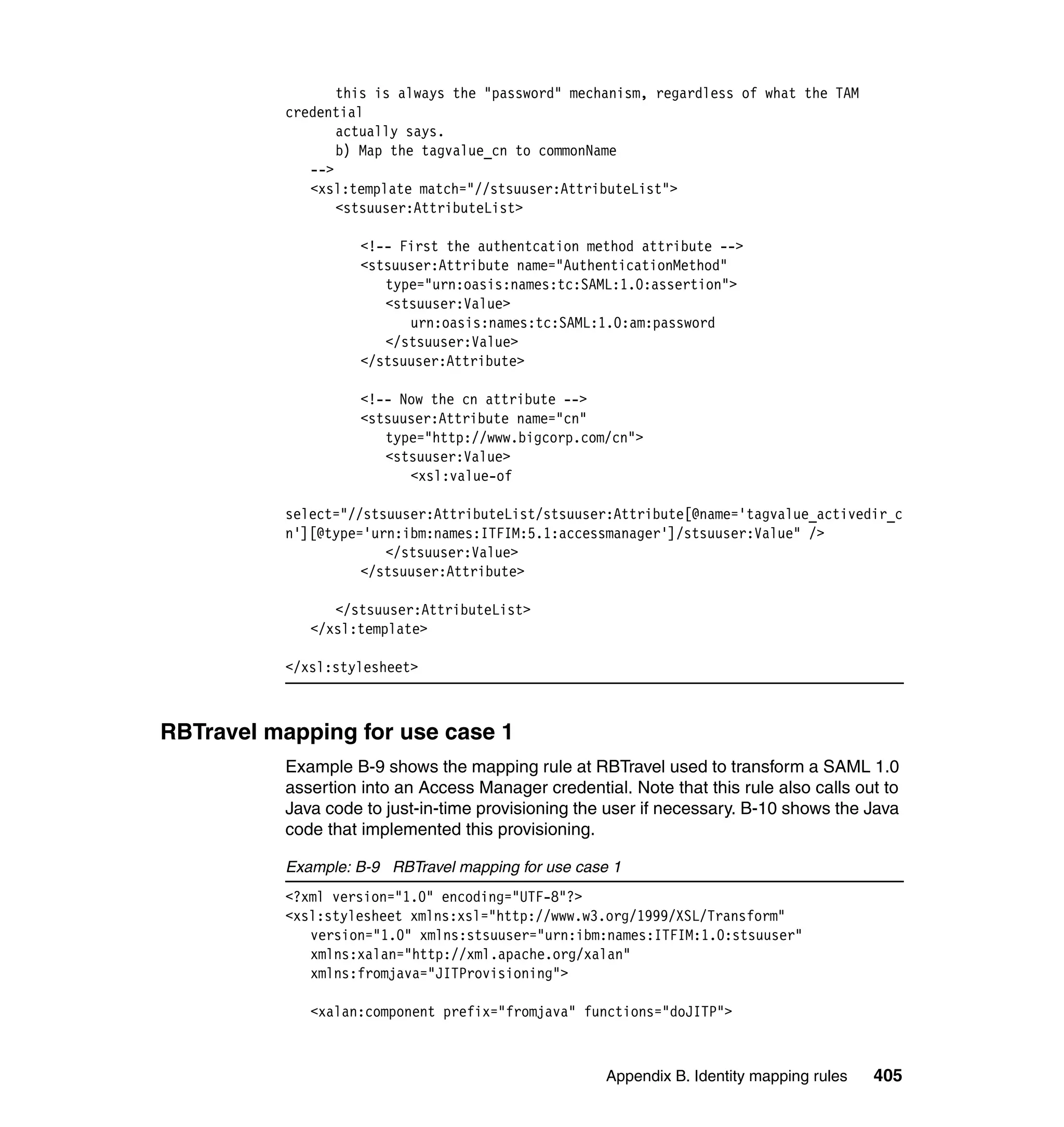 this is always the "password" mechanism, regardless of what the TAM
          credential
                 actually says.
                 b) Map the tagvalue_cn to commonName
             -->
             <xsl:template match="//stsuuser:AttributeList">
                 <stsuuser:AttributeList>

                    <!-- First the authentcation method attribute -->
                    <stsuuser:Attribute name="AuthenticationMethod"
                       type="urn:oasis:names:tc:SAML:1.0:assertion">
                       <stsuuser:Value>
                          urn:oasis:names:tc:SAML:1.0:am:password
                       </stsuuser:Value>
                    </stsuuser:Attribute>

                    <!-- Now the cn attribute -->
                    <stsuuser:Attribute name="cn"
                       type="http://www.bigcorp.com/cn">
                       <stsuuser:Value>
                          <xsl:value-of

          select="//stsuuser:AttributeList/stsuuser:Attribute[@name='tagvalue_activedir_c
          n'][@type='urn:ibm:names:ITFIM:5.1:accessmanager']/stsuuser:Value" />
                       </stsuuser:Value>
                    </stsuuser:Attribute>

                </stsuuser:AttributeList>
             </xsl:template>

          </xsl:stylesheet>



RBTravel mapping for use case 1
          Example B-9 shows the mapping rule at RBTravel used to transform a SAML 1.0
          assertion into an Access Manager credential. Note that this rule also calls out to
          Java code to just-in-time provisioning the user if necessary. B-10 shows the Java
          code that implemented this provisioning.

          Example: B-9 RBTravel mapping for use case 1
          <?xml version="1.0" encoding="UTF-8"?>
          <xsl:stylesheet xmlns:xsl="http://www.w3.org/1999/XSL/Transform"
             version="1.0" xmlns:stsuuser="urn:ibm:names:ITFIM:1.0:stsuuser"
             xmlns:xalan="http://xml.apache.org/xalan"
             xmlns:fromjava="JITProvisioning">

             <xalan:component prefix="fromjava" functions="doJITP">



                                                    Appendix B. Identity mapping rules   405
 