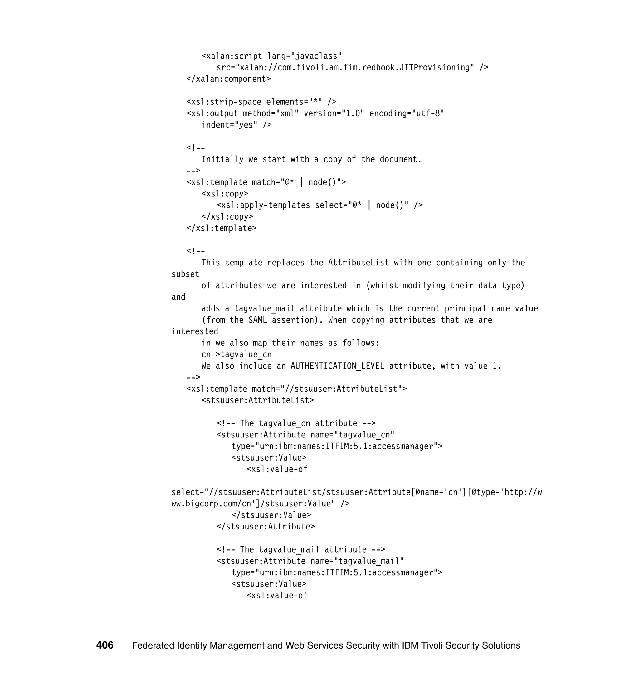 <xalan:script lang="javaclass"
                        src="xalan://com.tivoli.am.fim.redbook.JITProvisioning" />
                  </xalan:component>

                  <xsl:strip-space elements="*" />
                  <xsl:output method="xml" version="1.0" encoding="utf-8"
                     indent="yes" />

                  <!--
                      Initially we start with a copy of the document.
                  -->
                  <xsl:template match="@* | node()">
                      <xsl:copy>
                         <xsl:apply-templates select="@* | node()" />
                      </xsl:copy>
                  </xsl:template>

                   <!--
                       This template replaces the AttributeList with one containing only the
               subset
                       of attributes we are interested in (whilst modifying their data type)
               and
                       adds a tagvalue_mail attribute which is the current principal name value
                       (from the SAML assertion). When copying attributes that we are
               interested
                       in we also map their names as follows:
                       cn->tagvalue_cn
                       We also include an AUTHENTICATION_LEVEL attribute, with value 1.
                   -->
                   <xsl:template match="//stsuuser:AttributeList">
                       <stsuuser:AttributeList>

                         <!-- The tagvalue_cn attribute -->
                         <stsuuser:Attribute name="tagvalue_cn"
                            type="urn:ibm:names:ITFIM:5.1:accessmanager">
                            <stsuuser:Value>
                               <xsl:value-of

               select="//stsuuser:AttributeList/stsuuser:Attribute[@name='cn'][@type='http://w
               ww.bigcorp.com/cn']/stsuuser:Value" />
                            </stsuuser:Value>
                         </stsuuser:Attribute>

                         <!-- The tagvalue_mail attribute -->
                         <stsuuser:Attribute name="tagvalue_mail"
                            type="urn:ibm:names:ITFIM:5.1:accessmanager">
                            <stsuuser:Value>
                               <xsl:value-of




406   Federated Identity Management and Web Services Security with IBM Tivoli Security Solutions
 