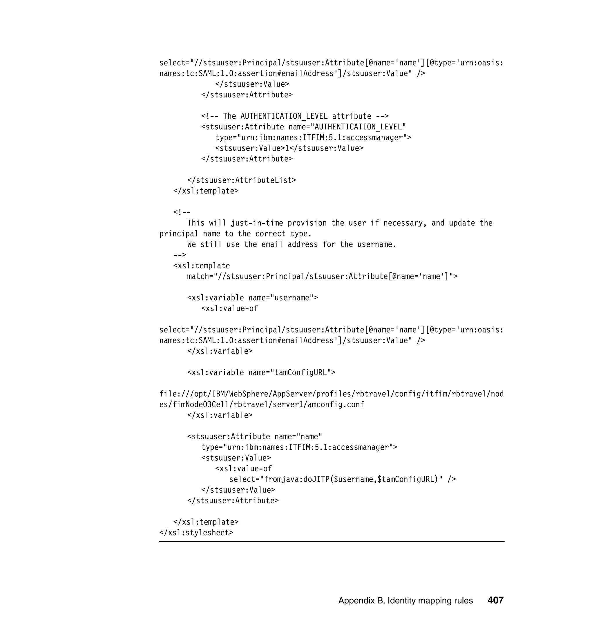 select="//stsuuser:Principal/stsuuser:Attribute[@name='name'][@type='urn:oasis:
names:tc:SAML:1.0:assertion#emailAddress']/stsuuser:Value" />
             </stsuuser:Value>
          </stsuuser:Attribute>

         <!-- The AUTHENTICATION_LEVEL attribute -->
         <stsuuser:Attribute name="AUTHENTICATION_LEVEL"
            type="urn:ibm:names:ITFIM:5.1:accessmanager">
            <stsuuser:Value>1</stsuuser:Value>
         </stsuuser:Attribute>

      </stsuuser:AttributeList>
   </xsl:template>

   <!--
       This will just-in-time provision the user if necessary, and update the
principal name to the correct type.
       We still use the email address for the username.
   -->
   <xsl:template
       match="//stsuuser:Principal/stsuuser:Attribute[@name='name']">

      <xsl:variable name="username">
         <xsl:value-of

select="//stsuuser:Principal/stsuuser:Attribute[@name='name'][@type='urn:oasis:
names:tc:SAML:1.0:assertion#emailAddress']/stsuuser:Value" />
      </xsl:variable>

      <xsl:variable name="tamConfigURL">

file:///opt/IBM/WebSphere/AppServer/profiles/rbtravel/config/itfim/rbtravel/nod
es/fimNode03Cell/rbtravel/server1/amconfig.conf
      </xsl:variable>

      <stsuuser:Attribute name="name"
         type="urn:ibm:names:ITFIM:5.1:accessmanager">
         <stsuuser:Value>
            <xsl:value-of
                select="fromjava:doJITP($username,$tamConfigURL)" />
         </stsuuser:Value>
      </stsuuser:Attribute>

   </xsl:template>
</xsl:stylesheet>




                                           Appendix B. Identity mapping rules   407
 