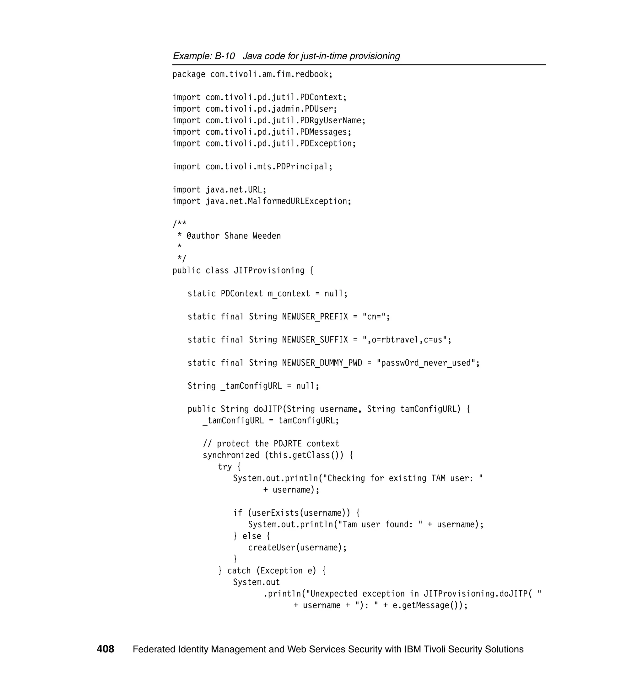 Example: B-10 Java code for just-in-time provisioning
               package com.tivoli.am.fim.redbook;

               import   com.tivoli.pd.jutil.PDContext;
               import   com.tivoli.pd.jadmin.PDUser;
               import   com.tivoli.pd.jutil.PDRgyUserName;
               import   com.tivoli.pd.jutil.PDMessages;
               import   com.tivoli.pd.jutil.PDException;

               import com.tivoli.mts.PDPrincipal;

               import java.net.URL;
               import java.net.MalformedURLException;

               /**
                * @author Shane Weeden
                *
                */
               public class JITProvisioning {

                  static PDContext m_context = null;

                  static final String NEWUSER_PREFIX = "cn=";

                  static final String NEWUSER_SUFFIX = ",o=rbtravel,c=us";

                  static final String NEWUSER_DUMMY_PWD = "passw0rd_never_used";

                  String _tamConfigURL = null;

                  public String doJITP(String username, String tamConfigURL) {
                     _tamConfigURL = tamConfigURL;

                        // protect the PDJRTE context
                        synchronized (this.getClass()) {
                           try {
                              System.out.println("Checking for existing TAM user: "
                                     + username);

                              if (userExists(username)) {
                                 System.out.println("Tam user found: " + username);
                              } else {
                                 createUser(username);
                              }
                           } catch (Exception e) {
                              System.out
                                     .println("Unexpected exception in JITProvisioning.doJITP( "
                                           + username + "): " + e.getMessage());



408   Federated Identity Management and Web Services Security with IBM Tivoli Security Solutions
 