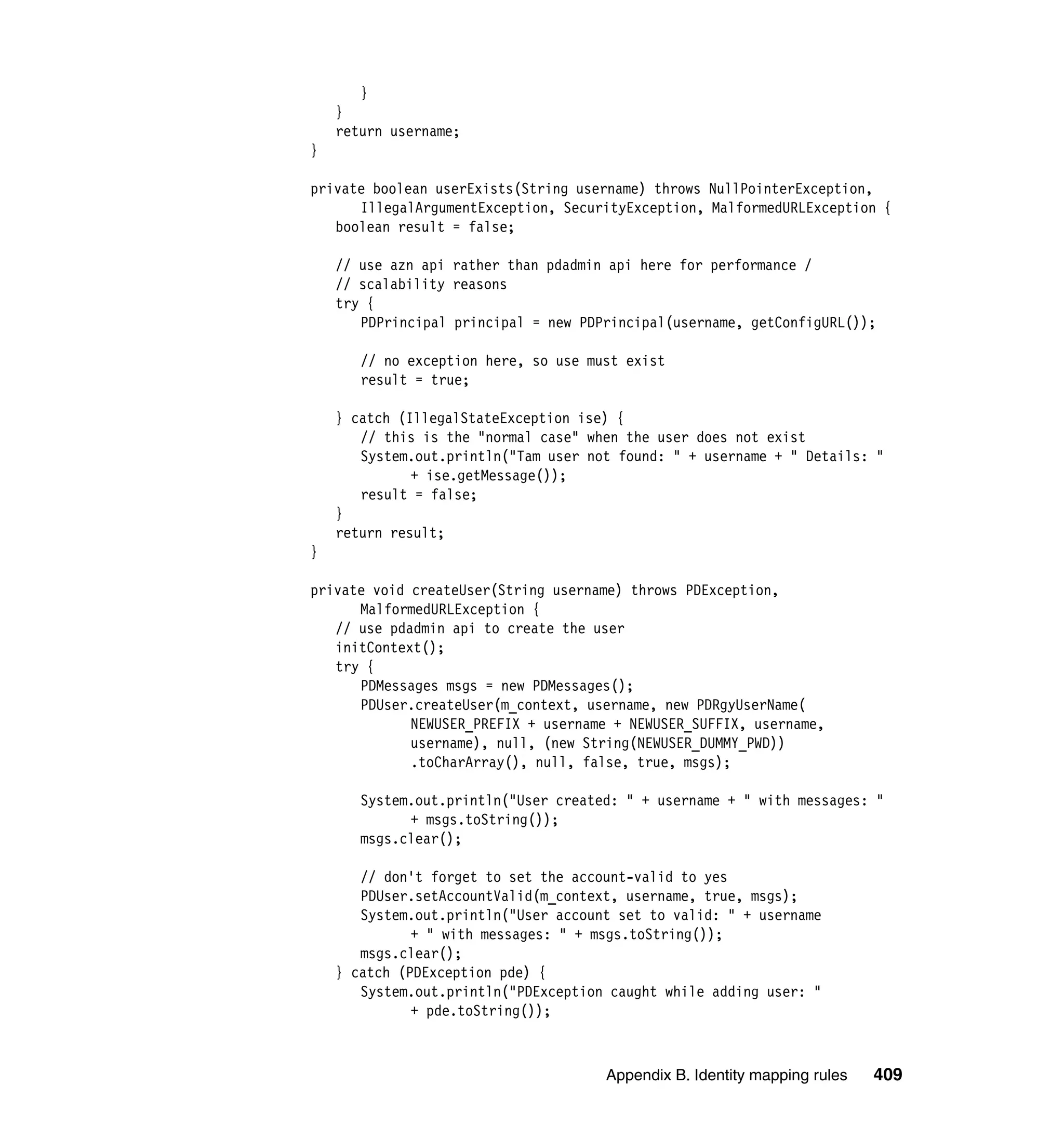 }
    }
    return username;
}

private boolean userExists(String username) throws NullPointerException,
      IllegalArgumentException, SecurityException, MalformedURLException {
   boolean result = false;

    // use azn api rather than pdadmin api here for performance /
    // scalability reasons
    try {
       PDPrincipal principal = new PDPrincipal(username, getConfigURL());

       // no exception here, so use must exist
       result = true;

    } catch (IllegalStateException ise) {
       // this is the "normal case" when the user does not exist
       System.out.println("Tam user not found: " + username + " Details: "
              + ise.getMessage());
       result = false;
    }
    return result;
}

private void createUser(String username) throws PDException,
      MalformedURLException {
   // use pdadmin api to create the user
   initContext();
   try {
      PDMessages msgs = new PDMessages();
      PDUser.createUser(m_context, username, new PDRgyUserName(
             NEWUSER_PREFIX + username + NEWUSER_SUFFIX, username,
             username), null, (new String(NEWUSER_DUMMY_PWD))
             .toCharArray(), null, false, true, msgs);

       System.out.println("User created: " + username + " with messages: "
             + msgs.toString());
       msgs.clear();

       // don't forget to set the account-valid to yes
       PDUser.setAccountValid(m_context, username, true, msgs);
       System.out.println("User account set to valid: " + username
              + " with messages: " + msgs.toString());
       msgs.clear();
    } catch (PDException pde) {
       System.out.println("PDException caught while adding user: "
              + pde.toString());



                                      Appendix B. Identity mapping rules   409
 
