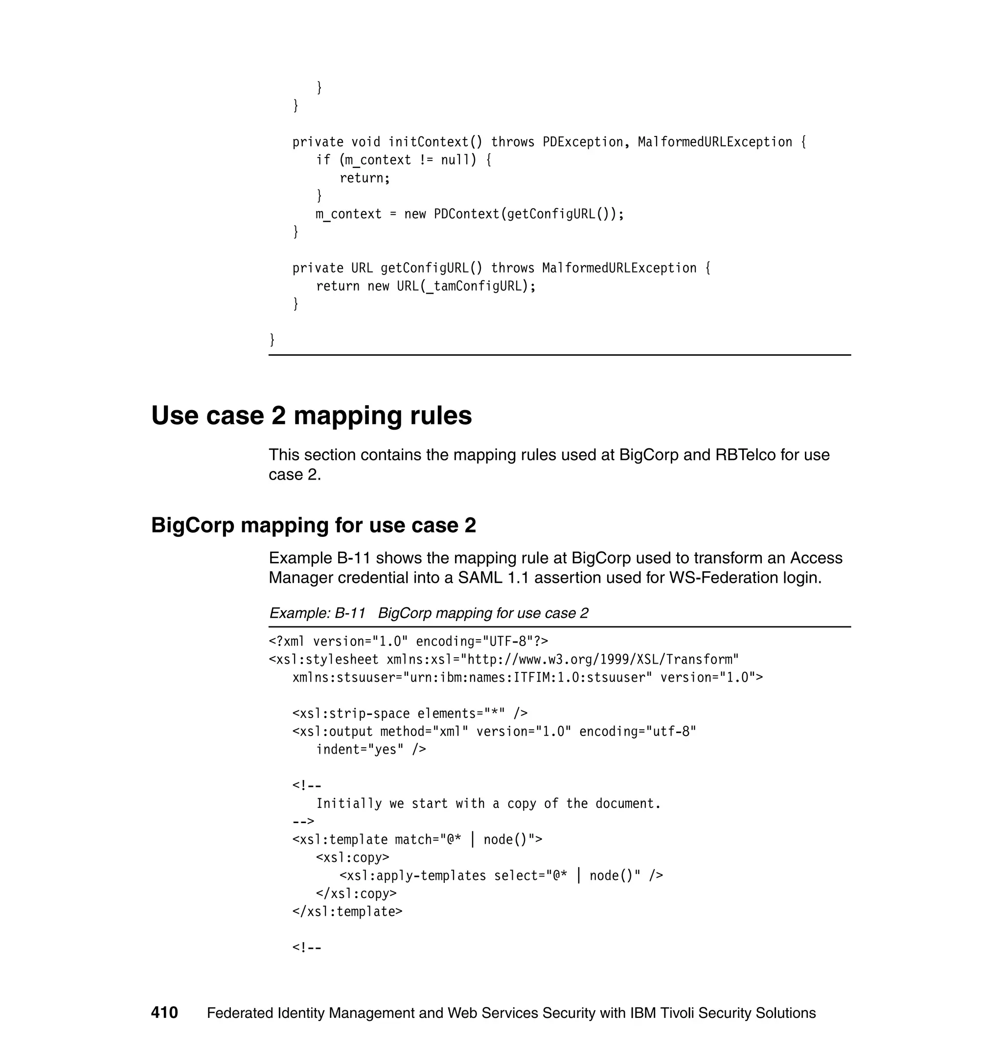 }
                   }

                   private void initContext() throws PDException, MalformedURLException {
                      if (m_context != null) {
                         return;
                      }
                      m_context = new PDContext(getConfigURL());
                   }

                   private URL getConfigURL() throws MalformedURLException {
                      return new URL(_tamConfigURL);
                   }

               }




Use case 2 mapping rules
               This section contains the mapping rules used at BigCorp and RBTelco for use
               case 2.


BigCorp mapping for use case 2
               Example B-11 shows the mapping rule at BigCorp used to transform an Access
               Manager credential into a SAML 1.1 assertion used for WS-Federation login.

               Example: B-11 BigCorp mapping for use case 2
               <?xml version="1.0" encoding="UTF-8"?>
               <xsl:stylesheet xmlns:xsl="http://www.w3.org/1999/XSL/Transform"
                  xmlns:stsuuser="urn:ibm:names:ITFIM:1.0:stsuuser" version="1.0">

                   <xsl:strip-space elements="*" />
                   <xsl:output method="xml" version="1.0" encoding="utf-8"
                      indent="yes" />

                   <!--
                       Initially we start with a copy of the document.
                   -->
                   <xsl:template match="@* | node()">
                       <xsl:copy>
                          <xsl:apply-templates select="@* | node()" />
                       </xsl:copy>
                   </xsl:template>

                   <!--



410   Federated Identity Management and Web Services Security with IBM Tivoli Security Solutions
 