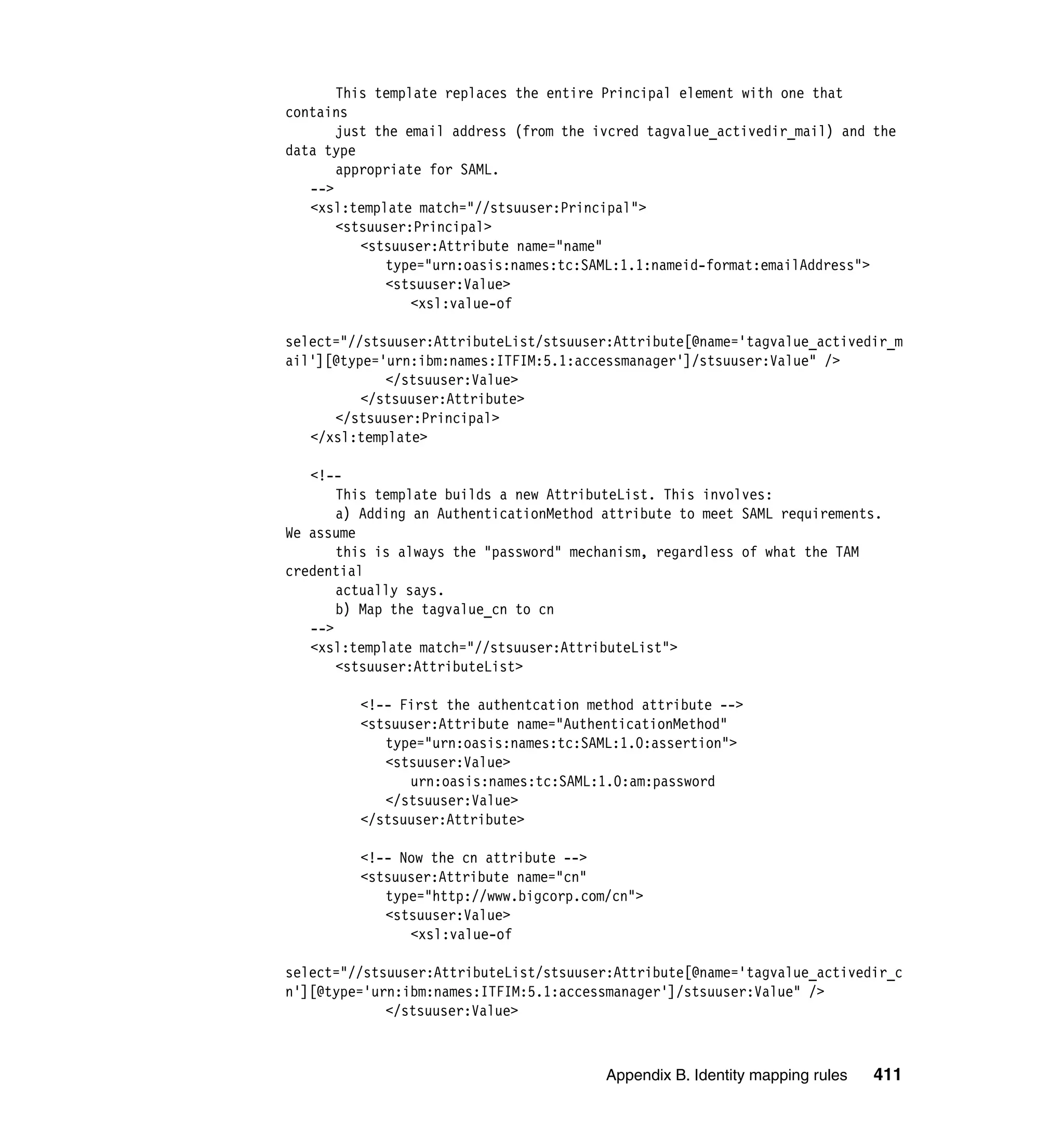 This template replaces the entire Principal element with one that
contains
       just the email address (from the ivcred tagvalue_activedir_mail) and the
data type
       appropriate for SAML.
   -->
   <xsl:template match="//stsuuser:Principal">
       <stsuuser:Principal>
          <stsuuser:Attribute name="name"
             type="urn:oasis:names:tc:SAML:1.1:nameid-format:emailAddress">
             <stsuuser:Value>
                 <xsl:value-of

select="//stsuuser:AttributeList/stsuuser:Attribute[@name='tagvalue_activedir_m
ail'][@type='urn:ibm:names:ITFIM:5.1:accessmanager']/stsuuser:Value" />
             </stsuuser:Value>
          </stsuuser:Attribute>
      </stsuuser:Principal>
   </xsl:template>

   <!--
       This template builds a new AttributeList. This involves:
       a) Adding an AuthenticationMethod attribute to meet SAML requirements.
We assume
       this is always the "password" mechanism, regardless of what the TAM
credential
       actually says.
       b) Map the tagvalue_cn to cn
   -->
   <xsl:template match="//stsuuser:AttributeList">
       <stsuuser:AttributeList>

         <!-- First the authentcation method attribute -->
         <stsuuser:Attribute name="AuthenticationMethod"
            type="urn:oasis:names:tc:SAML:1.0:assertion">
            <stsuuser:Value>
               urn:oasis:names:tc:SAML:1.0:am:password
            </stsuuser:Value>
         </stsuuser:Attribute>

         <!-- Now the cn attribute -->
         <stsuuser:Attribute name="cn"
            type="http://www.bigcorp.com/cn">
            <stsuuser:Value>
               <xsl:value-of

select="//stsuuser:AttributeList/stsuuser:Attribute[@name='tagvalue_activedir_c
n'][@type='urn:ibm:names:ITFIM:5.1:accessmanager']/stsuuser:Value" />
             </stsuuser:Value>



                                         Appendix B. Identity mapping rules   411
 