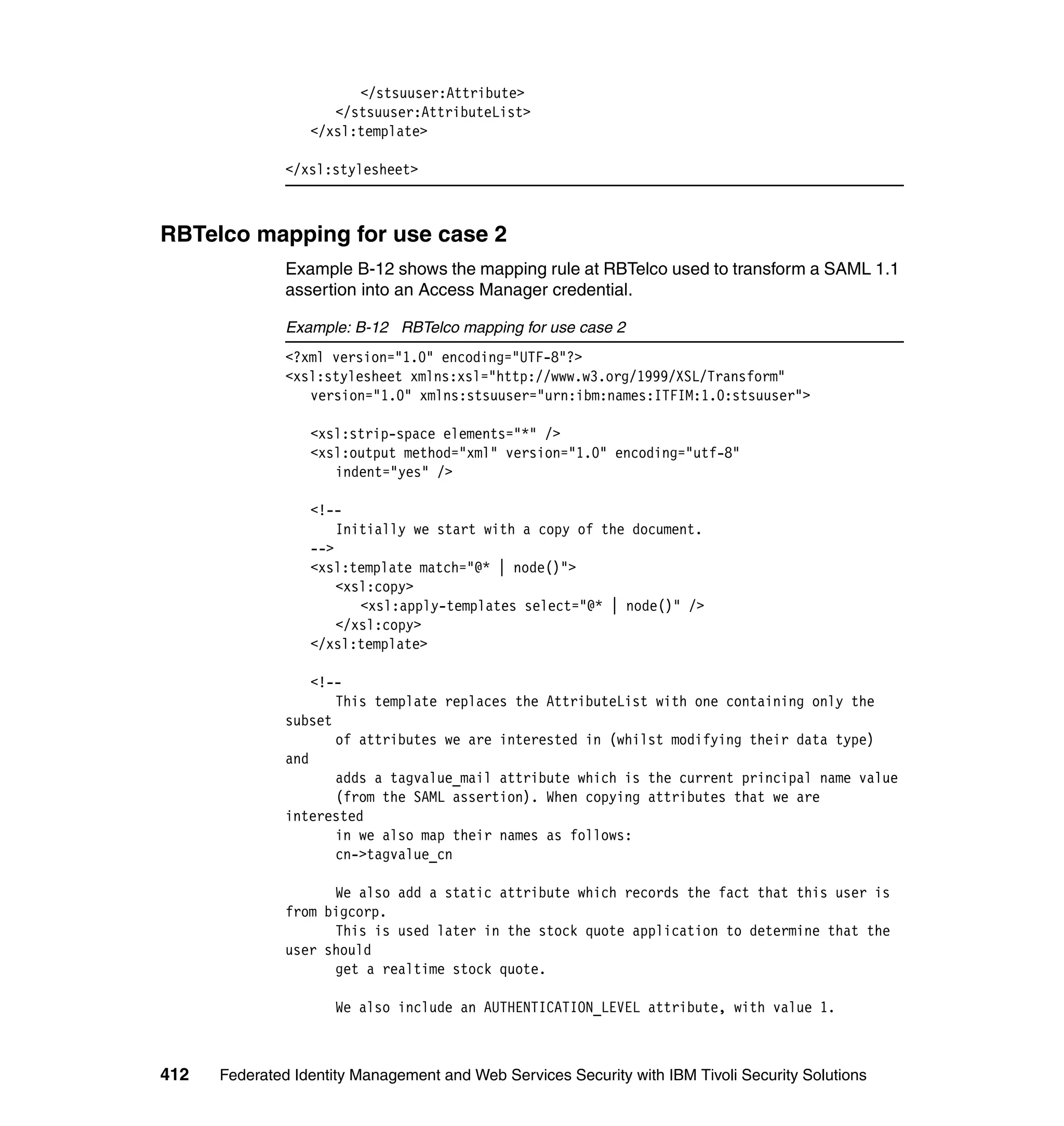 </stsuuser:Attribute>
                     </stsuuser:AttributeList>
                  </xsl:template>

               </xsl:stylesheet>



RBTelco mapping for use case 2
               Example B-12 shows the mapping rule at RBTelco used to transform a SAML 1.1
               assertion into an Access Manager credential.

               Example: B-12 RBTelco mapping for use case 2
               <?xml version="1.0" encoding="UTF-8"?>
               <xsl:stylesheet xmlns:xsl="http://www.w3.org/1999/XSL/Transform"
                  version="1.0" xmlns:stsuuser="urn:ibm:names:ITFIM:1.0:stsuuser">

                  <xsl:strip-space elements="*" />
                  <xsl:output method="xml" version="1.0" encoding="utf-8"
                     indent="yes" />

                  <!--
                      Initially we start with a copy of the document.
                  -->
                  <xsl:template match="@* | node()">
                      <xsl:copy>
                         <xsl:apply-templates select="@* | node()" />
                      </xsl:copy>
                  </xsl:template>

                   <!--
                      This template replaces the AttributeList with one containing only the
               subset
                      of attributes we are interested in (whilst modifying their data type)
               and
                      adds a tagvalue_mail attribute which is the current principal name value
                      (from the SAML assertion). When copying attributes that we are
               interested
                      in we also map their names as follows:
                      cn->tagvalue_cn

                     We also add a static attribute which records the fact that this user is
               from bigcorp.
                     This is used later in the stock quote application to determine that the
               user should
                     get a realtime stock quote.

                      We also include an AUTHENTICATION_LEVEL attribute, with value 1.



412   Federated Identity Management and Web Services Security with IBM Tivoli Security Solutions
 
