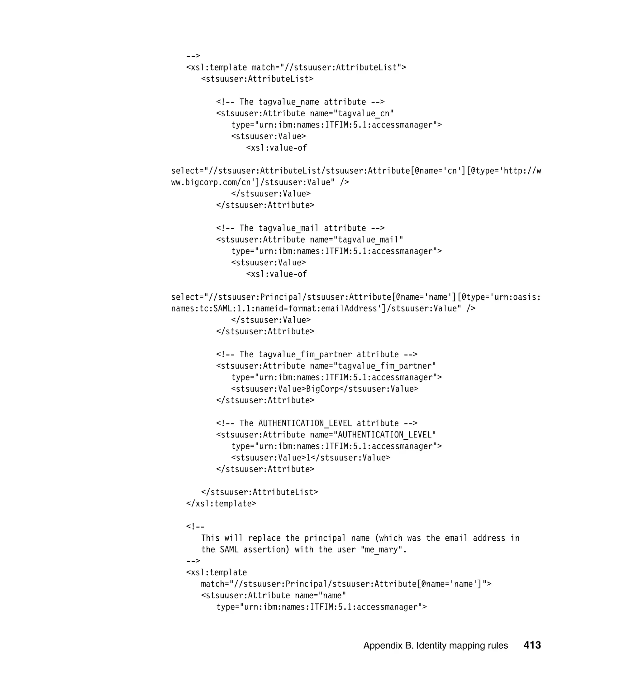 -->
   <xsl:template match="//stsuuser:AttributeList">
       <stsuuser:AttributeList>

         <!-- The tagvalue_name attribute -->
         <stsuuser:Attribute name="tagvalue_cn"
            type="urn:ibm:names:ITFIM:5.1:accessmanager">
            <stsuuser:Value>
               <xsl:value-of

select="//stsuuser:AttributeList/stsuuser:Attribute[@name='cn'][@type='http://w
ww.bigcorp.com/cn']/stsuuser:Value" />
             </stsuuser:Value>
          </stsuuser:Attribute>

         <!-- The tagvalue_mail attribute -->
         <stsuuser:Attribute name="tagvalue_mail"
            type="urn:ibm:names:ITFIM:5.1:accessmanager">
            <stsuuser:Value>
               <xsl:value-of

select="//stsuuser:Principal/stsuuser:Attribute[@name='name'][@type='urn:oasis:
names:tc:SAML:1.1:nameid-format:emailAddress']/stsuuser:Value" />
             </stsuuser:Value>
          </stsuuser:Attribute>

         <!-- The tagvalue_fim_partner attribute -->
         <stsuuser:Attribute name="tagvalue_fim_partner"
            type="urn:ibm:names:ITFIM:5.1:accessmanager">
            <stsuuser:Value>BigCorp</stsuuser:Value>
         </stsuuser:Attribute>

         <!-- The AUTHENTICATION_LEVEL attribute -->
         <stsuuser:Attribute name="AUTHENTICATION_LEVEL"
            type="urn:ibm:names:ITFIM:5.1:accessmanager">
            <stsuuser:Value>1</stsuuser:Value>
         </stsuuser:Attribute>

      </stsuuser:AttributeList>
   </xsl:template>

   <!--
       This will replace the principal name (which was the email address in
       the SAML assertion) with the user "me_mary".
   -->
   <xsl:template
       match="//stsuuser:Principal/stsuuser:Attribute[@name='name']">
       <stsuuser:Attribute name="name"
          type="urn:ibm:names:ITFIM:5.1:accessmanager">



                                         Appendix B. Identity mapping rules   413
 