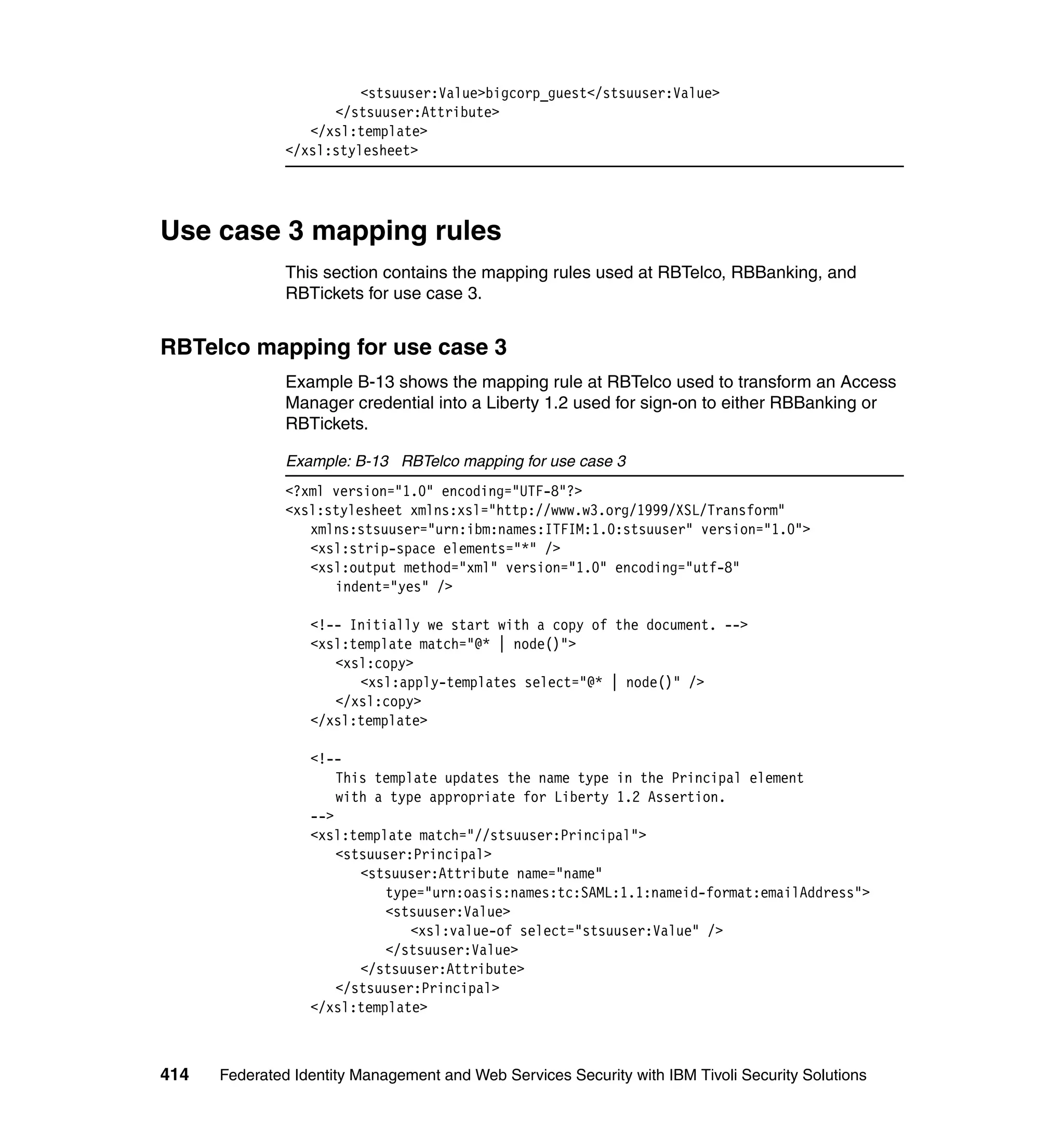 <stsuuser:Value>bigcorp_guest</stsuuser:Value>
                     </stsuuser:Attribute>
                  </xsl:template>
               </xsl:stylesheet>




Use case 3 mapping rules
               This section contains the mapping rules used at RBTelco, RBBanking, and
               RBTickets for use case 3.


RBTelco mapping for use case 3
               Example B-13 shows the mapping rule at RBTelco used to transform an Access
               Manager credential into a Liberty 1.2 used for sign-on to either RBBanking or
               RBTickets.

               Example: B-13 RBTelco mapping for use case 3
               <?xml version="1.0" encoding="UTF-8"?>
               <xsl:stylesheet xmlns:xsl="http://www.w3.org/1999/XSL/Transform"
                  xmlns:stsuuser="urn:ibm:names:ITFIM:1.0:stsuuser" version="1.0">
                  <xsl:strip-space elements="*" />
                  <xsl:output method="xml" version="1.0" encoding="utf-8"
                     indent="yes" />

                  <!-- Initially we start with a copy of the document. -->
                  <xsl:template match="@* | node()">
                     <xsl:copy>
                        <xsl:apply-templates select="@* | node()" />
                     </xsl:copy>
                  </xsl:template>

                  <!--
                      This template updates the name type in the Principal element
                      with a type appropriate for Liberty 1.2 Assertion.
                  -->
                  <xsl:template match="//stsuuser:Principal">
                      <stsuuser:Principal>
                         <stsuuser:Attribute name="name"
                            type="urn:oasis:names:tc:SAML:1.1:nameid-format:emailAddress">
                            <stsuuser:Value>
                                <xsl:value-of select="stsuuser:Value" />
                            </stsuuser:Value>
                         </stsuuser:Attribute>
                      </stsuuser:Principal>
                  </xsl:template>



414   Federated Identity Management and Web Services Security with IBM Tivoli Security Solutions
 
