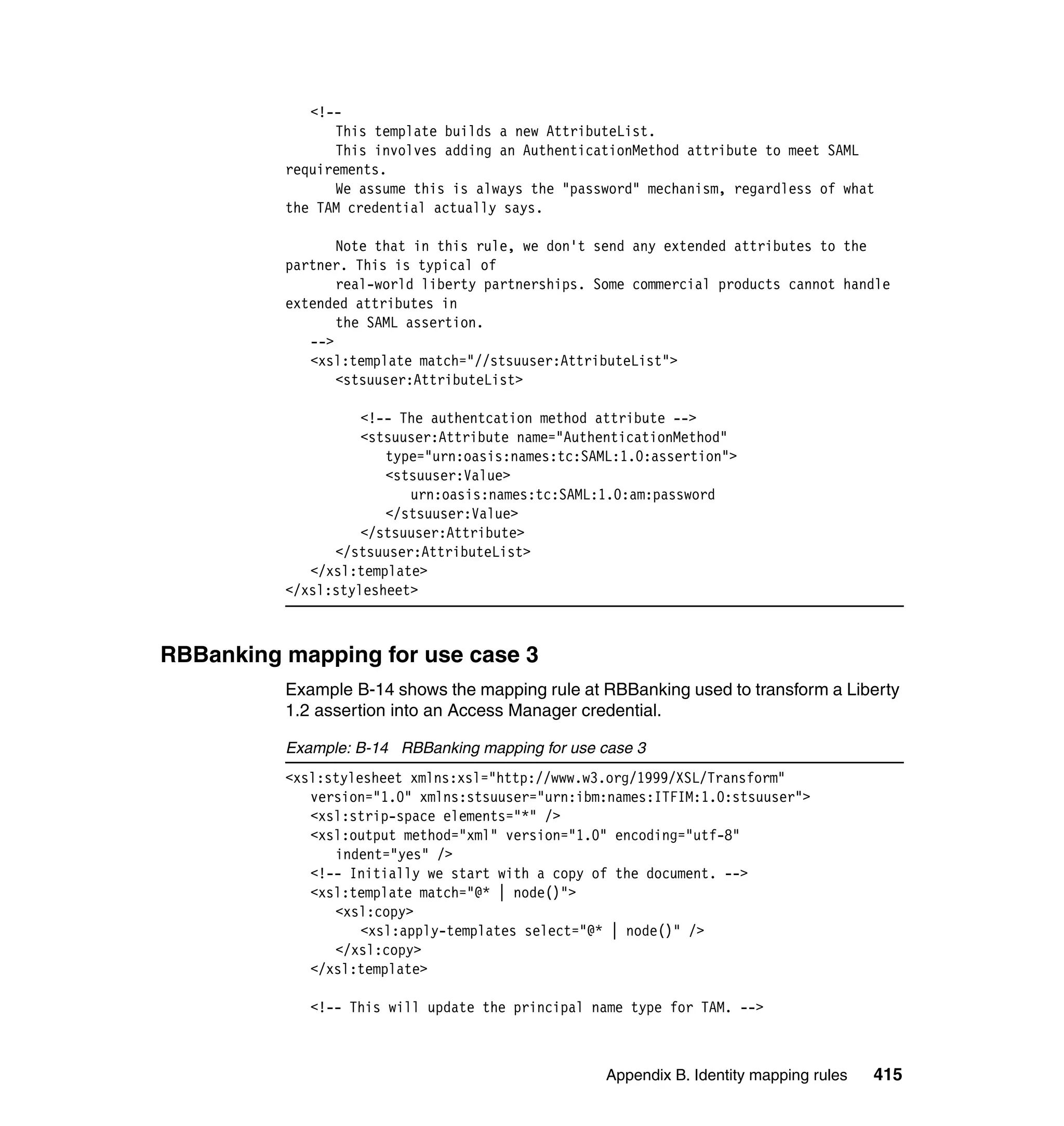 <!--
                This template builds a new AttributeList.
                This involves adding an AuthenticationMethod attribute to meet SAML
          requirements.
                We assume this is always the "password" mechanism, regardless of what
          the TAM credential actually says.

                 Note that in this rule, we don't send any extended attributes to the
          partner. This is typical of
                 real-world liberty partnerships. Some commercial products cannot handle
          extended attributes in
                 the SAML assertion.
             -->
             <xsl:template match="//stsuuser:AttributeList">
                 <stsuuser:AttributeList>

                    <!-- The authentcation method attribute -->
                    <stsuuser:Attribute name="AuthenticationMethod"
                       type="urn:oasis:names:tc:SAML:1.0:assertion">
                       <stsuuser:Value>
                          urn:oasis:names:tc:SAML:1.0:am:password
                       </stsuuser:Value>
                    </stsuuser:Attribute>
                </stsuuser:AttributeList>
             </xsl:template>
          </xsl:stylesheet>



RBBanking mapping for use case 3
          Example B-14 shows the mapping rule at RBBanking used to transform a Liberty
          1.2 assertion into an Access Manager credential.

          Example: B-14 RBBanking mapping for use case 3
          <xsl:stylesheet xmlns:xsl="http://www.w3.org/1999/XSL/Transform"
             version="1.0" xmlns:stsuuser="urn:ibm:names:ITFIM:1.0:stsuuser">
             <xsl:strip-space elements="*" />
             <xsl:output method="xml" version="1.0" encoding="utf-8"
                indent="yes" />
             <!-- Initially we start with a copy of the document. -->
             <xsl:template match="@* | node()">
                <xsl:copy>
                    <xsl:apply-templates select="@* | node()" />
                </xsl:copy>
             </xsl:template>

             <!-- This will update the principal name type for TAM. -->



                                                   Appendix B. Identity mapping rules   415
 