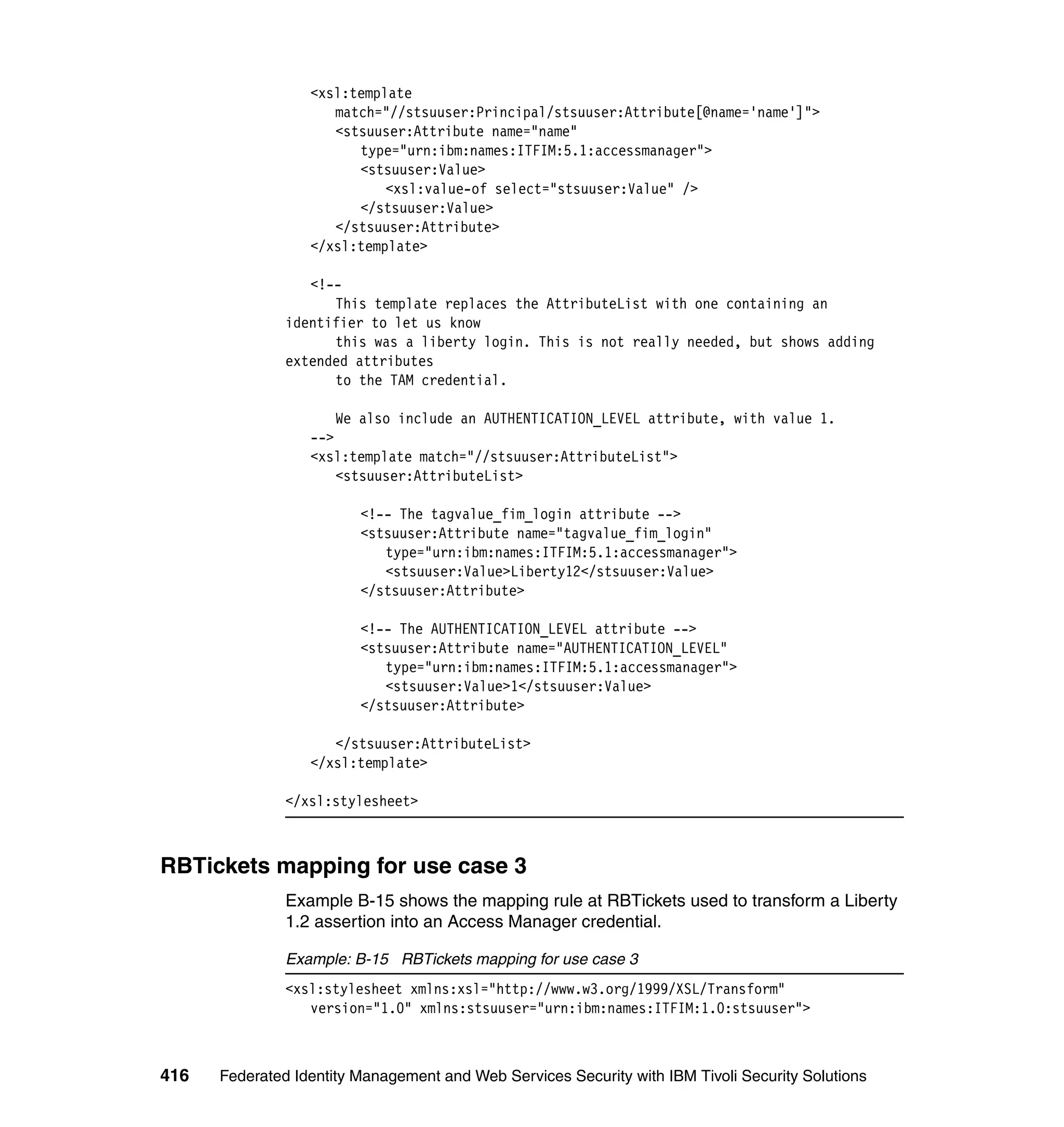 <xsl:template
                     match="//stsuuser:Principal/stsuuser:Attribute[@name='name']">
                     <stsuuser:Attribute name="name"
                        type="urn:ibm:names:ITFIM:5.1:accessmanager">
                        <stsuuser:Value>
                            <xsl:value-of select="stsuuser:Value" />
                        </stsuuser:Value>
                     </stsuuser:Attribute>
                  </xsl:template>

                  <!--
                     This template replaces the AttributeList with one containing an
               identifier to let us know
                     this was a liberty login. This is not really needed, but shows adding
               extended attributes
                     to the TAM credential.

                      We also include an AUTHENTICATION_LEVEL attribute, with value 1.
                  -->
                  <xsl:template match="//stsuuser:AttributeList">
                      <stsuuser:AttributeList>

                         <!-- The tagvalue_fim_login attribute -->
                         <stsuuser:Attribute name="tagvalue_fim_login"
                            type="urn:ibm:names:ITFIM:5.1:accessmanager">
                            <stsuuser:Value>Liberty12</stsuuser:Value>
                         </stsuuser:Attribute>

                         <!-- The AUTHENTICATION_LEVEL attribute -->
                         <stsuuser:Attribute name="AUTHENTICATION_LEVEL"
                            type="urn:ibm:names:ITFIM:5.1:accessmanager">
                            <stsuuser:Value>1</stsuuser:Value>
                         </stsuuser:Attribute>

                     </stsuuser:AttributeList>
                  </xsl:template>

               </xsl:stylesheet>



RBTickets mapping for use case 3
               Example B-15 shows the mapping rule at RBTickets used to transform a Liberty
               1.2 assertion into an Access Manager credential.

               Example: B-15 RBTickets mapping for use case 3
               <xsl:stylesheet xmlns:xsl="http://www.w3.org/1999/XSL/Transform"
                  version="1.0" xmlns:stsuuser="urn:ibm:names:ITFIM:1.0:stsuuser">



416   Federated Identity Management and Web Services Security with IBM Tivoli Security Solutions
 