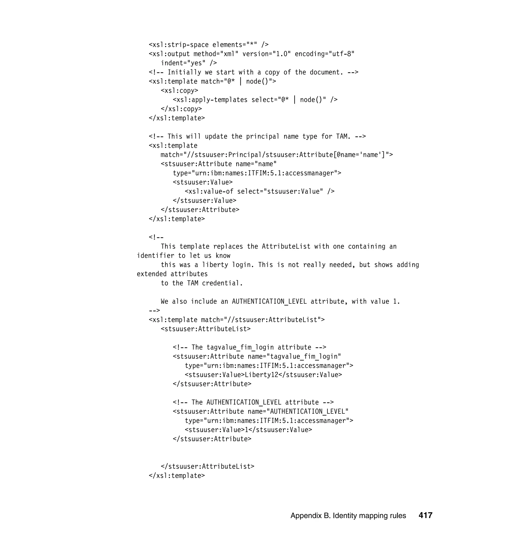 <xsl:strip-space elements="*" />
   <xsl:output method="xml" version="1.0" encoding="utf-8"
      indent="yes" />
   <!-- Initially we start with a copy of the document. -->
   <xsl:template match="@* | node()">
      <xsl:copy>
         <xsl:apply-templates select="@* | node()" />
      </xsl:copy>
   </xsl:template>

   <!-- This will update the principal name type for TAM. -->
   <xsl:template
      match="//stsuuser:Principal/stsuuser:Attribute[@name='name']">
      <stsuuser:Attribute name="name"
         type="urn:ibm:names:ITFIM:5.1:accessmanager">
         <stsuuser:Value>
             <xsl:value-of select="stsuuser:Value" />
         </stsuuser:Value>
      </stsuuser:Attribute>
   </xsl:template>

   <!--
      This template replaces the AttributeList with one containing an
identifier to let us know
      this was a liberty login. This is not really needed, but shows adding
extended attributes
      to the TAM credential.

       We also include an AUTHENTICATION_LEVEL attribute, with value 1.
   -->
   <xsl:template match="//stsuuser:AttributeList">
       <stsuuser:AttributeList>

         <!-- The tagvalue_fim_login attribute -->
         <stsuuser:Attribute name="tagvalue_fim_login"
            type="urn:ibm:names:ITFIM:5.1:accessmanager">
            <stsuuser:Value>Liberty12</stsuuser:Value>
         </stsuuser:Attribute>

         <!-- The AUTHENTICATION_LEVEL attribute -->
         <stsuuser:Attribute name="AUTHENTICATION_LEVEL"
            type="urn:ibm:names:ITFIM:5.1:accessmanager">
            <stsuuser:Value>1</stsuuser:Value>
         </stsuuser:Attribute>


      </stsuuser:AttributeList>
   </xsl:template>




                                         Appendix B. Identity mapping rules   417
 
