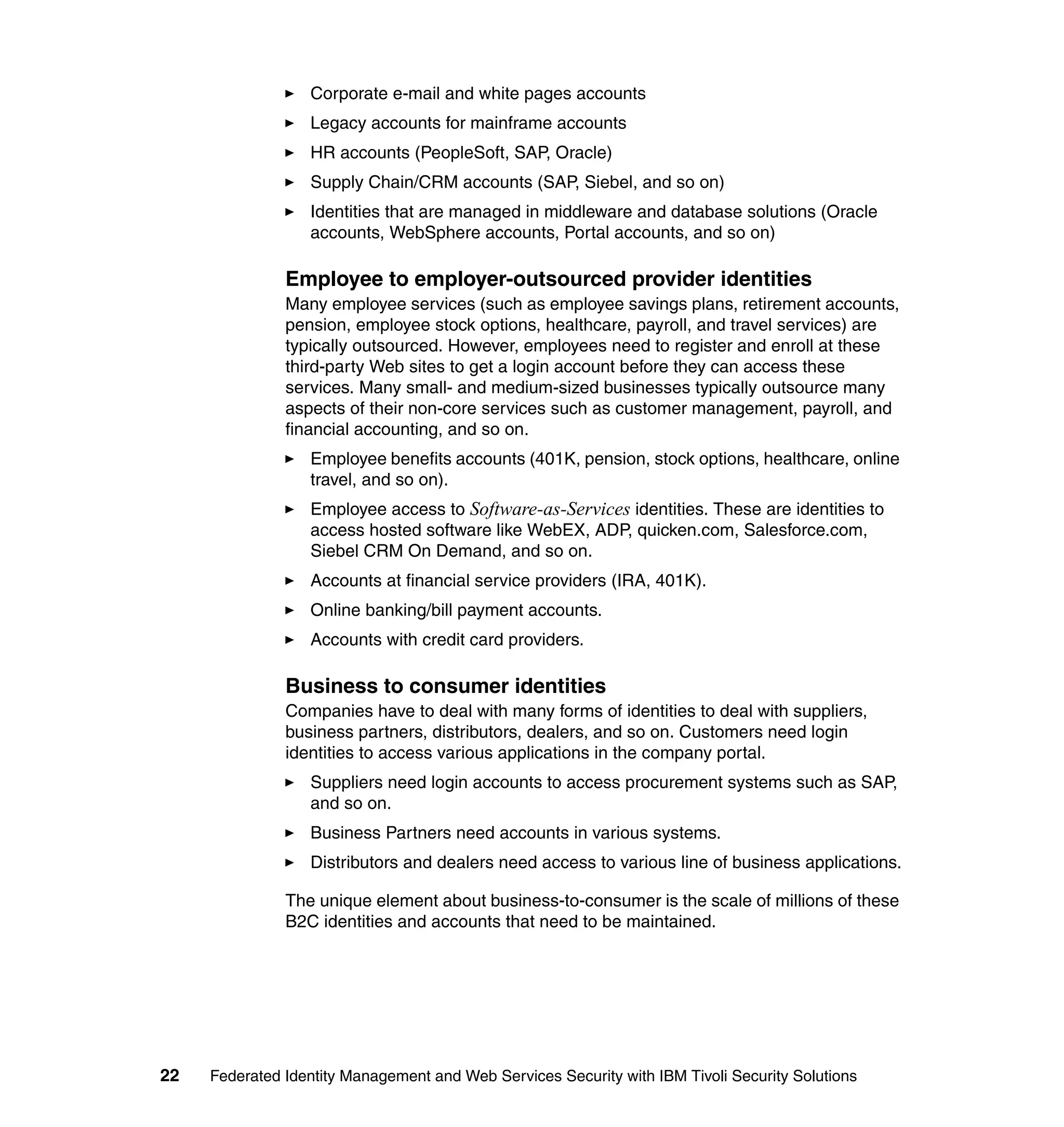 Corporate e-mail and white pages accounts
                  Legacy accounts for mainframe accounts
                  HR accounts (PeopleSoft, SAP, Oracle)
                  Supply Chain/CRM accounts (SAP, Siebel, and so on)
                  Identities that are managed in middleware and database solutions (Oracle
                  accounts, WebSphere accounts, Portal accounts, and so on)

               Employee to employer-outsourced provider identities
               Many employee services (such as employee savings plans, retirement accounts,
               pension, employee stock options, healthcare, payroll, and travel services) are
               typically outsourced. However, employees need to register and enroll at these
               third-party Web sites to get a login account before they can access these
               services. Many small- and medium-sized businesses typically outsource many
               aspects of their non-core services such as customer management, payroll, and
               financial accounting, and so on.
                  Employee benefits accounts (401K, pension, stock options, healthcare, online
                  travel, and so on).
                  Employee access to Software-as-Services identities. These are identities to
                  access hosted software like WebEX, ADP, quicken.com, Salesforce.com,
                  Siebel CRM On Demand, and so on.
                  Accounts at financial service providers (IRA, 401K).
                  Online banking/bill payment accounts.
                  Accounts with credit card providers.

               Business to consumer identities
               Companies have to deal with many forms of identities to deal with suppliers,
               business partners, distributors, dealers, and so on. Customers need login
               identities to access various applications in the company portal.
                  Suppliers need login accounts to access procurement systems such as SAP,
                  and so on.
                  Business Partners need accounts in various systems.
                  Distributors and dealers need access to various line of business applications.

               The unique element about business-to-consumer is the scale of millions of these
               B2C identities and accounts that need to be maintained.




22   Federated Identity Management and Web Services Security with IBM Tivoli Security Solutions
 