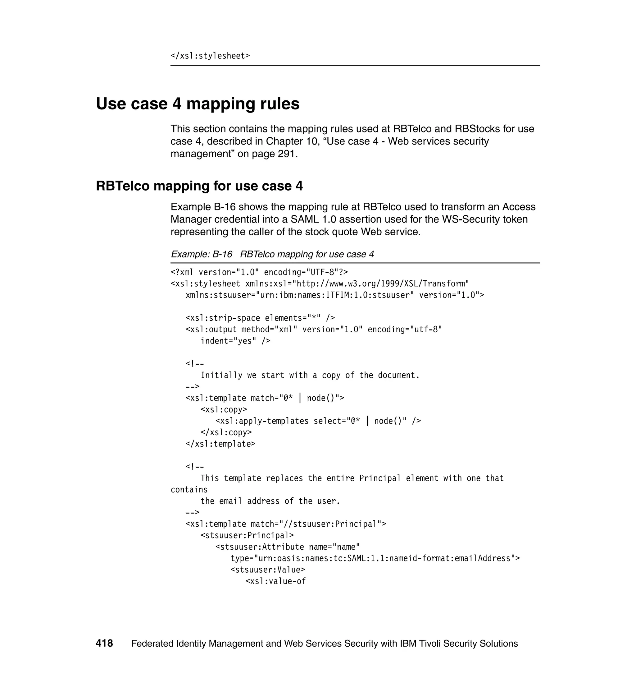 </xsl:stylesheet>




Use case 4 mapping rules
               This section contains the mapping rules used at RBTelco and RBStocks for use
               case 4, described in Chapter 10, “Use case 4 - Web services security
               management” on page 291.


RBTelco mapping for use case 4
               Example B-16 shows the mapping rule at RBTelco used to transform an Access
               Manager credential into a SAML 1.0 assertion used for the WS-Security token
               representing the caller of the stock quote Web service.

               Example: B-16 RBTelco mapping for use case 4
               <?xml version="1.0" encoding="UTF-8"?>
               <xsl:stylesheet xmlns:xsl="http://www.w3.org/1999/XSL/Transform"
                  xmlns:stsuuser="urn:ibm:names:ITFIM:1.0:stsuuser" version="1.0">

                  <xsl:strip-space elements="*" />
                  <xsl:output method="xml" version="1.0" encoding="utf-8"
                     indent="yes" />

                  <!--
                      Initially we start with a copy of the document.
                  -->
                  <xsl:template match="@* | node()">
                      <xsl:copy>
                         <xsl:apply-templates select="@* | node()" />
                      </xsl:copy>
                  </xsl:template>

                  <!--
                      This template replaces the entire Principal element with one that
               contains
                      the email address of the user.
                  -->
                  <xsl:template match="//stsuuser:Principal">
                      <stsuuser:Principal>
                         <stsuuser:Attribute name="name"
                            type="urn:oasis:names:tc:SAML:1.1:nameid-format:emailAddress">
                            <stsuuser:Value>
                                <xsl:value-of




418   Federated Identity Management and Web Services Security with IBM Tivoli Security Solutions
 