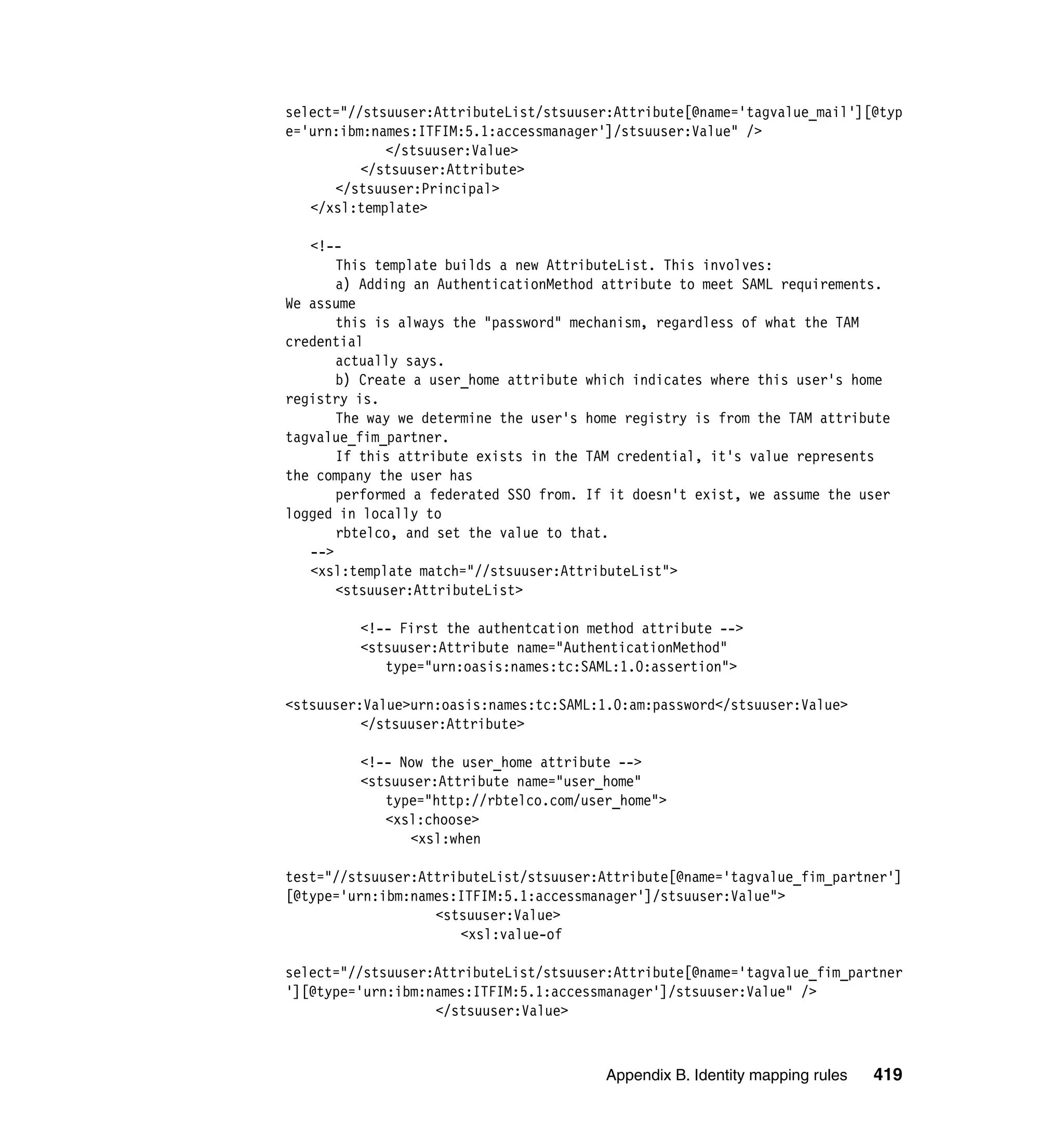select="//stsuuser:AttributeList/stsuuser:Attribute[@name='tagvalue_mail'][@typ
e='urn:ibm:names:ITFIM:5.1:accessmanager']/stsuuser:Value" />
             </stsuuser:Value>
          </stsuuser:Attribute>
      </stsuuser:Principal>
   </xsl:template>

   <!--
       This template builds a new AttributeList. This involves:
       a) Adding an AuthenticationMethod attribute to meet SAML requirements.
We assume
       this is always the "password" mechanism, regardless of what the TAM
credential
       actually says.
       b) Create a user_home attribute which indicates where this user's home
registry is.
       The way we determine the user's home registry is from the TAM attribute
tagvalue_fim_partner.
       If this attribute exists in the TAM credential, it's value represents
the company the user has
       performed a federated SSO from. If it doesn't exist, we assume the user
logged in locally to
       rbtelco, and set the value to that.
   -->
   <xsl:template match="//stsuuser:AttributeList">
       <stsuuser:AttributeList>

         <!-- First the authentcation method attribute -->
         <stsuuser:Attribute name="AuthenticationMethod"
            type="urn:oasis:names:tc:SAML:1.0:assertion">

<stsuuser:Value>urn:oasis:names:tc:SAML:1.0:am:password</stsuuser:Value>
          </stsuuser:Attribute>

         <!-- Now the user_home attribute -->
         <stsuuser:Attribute name="user_home"
            type="http://rbtelco.com/user_home">
            <xsl:choose>
               <xsl:when

test="//stsuuser:AttributeList/stsuuser:Attribute[@name='tagvalue_fim_partner']
[@type='urn:ibm:names:ITFIM:5.1:accessmanager']/stsuuser:Value">
                   <stsuuser:Value>
                      <xsl:value-of

select="//stsuuser:AttributeList/stsuuser:Attribute[@name='tagvalue_fim_partner
'][@type='urn:ibm:names:ITFIM:5.1:accessmanager']/stsuuser:Value" />
                   </stsuuser:Value>



                                         Appendix B. Identity mapping rules   419
 