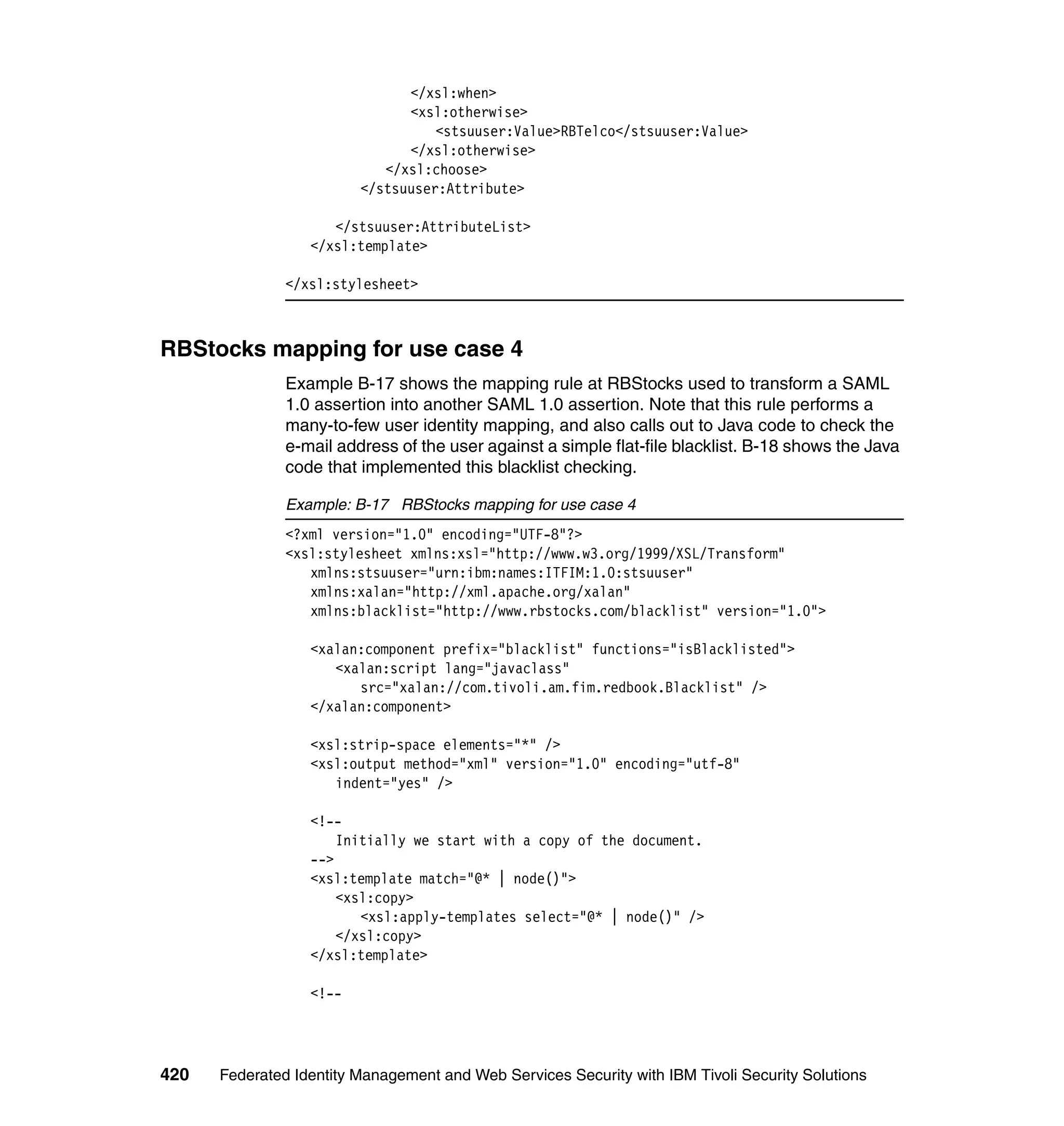 </xsl:when>
                               <xsl:otherwise>
                                   <stsuuser:Value>RBTelco</stsuuser:Value>
                               </xsl:otherwise>
                            </xsl:choose>
                         </stsuuser:Attribute>

                     </stsuuser:AttributeList>
                  </xsl:template>

               </xsl:stylesheet>



RBStocks mapping for use case 4
               Example B-17 shows the mapping rule at RBStocks used to transform a SAML
               1.0 assertion into another SAML 1.0 assertion. Note that this rule performs a
               many-to-few user identity mapping, and also calls out to Java code to check the
               e-mail address of the user against a simple flat-file blacklist. B-18 shows the Java
               code that implemented this blacklist checking.

               Example: B-17 RBStocks mapping for use case 4
               <?xml version="1.0" encoding="UTF-8"?>
               <xsl:stylesheet xmlns:xsl="http://www.w3.org/1999/XSL/Transform"
                  xmlns:stsuuser="urn:ibm:names:ITFIM:1.0:stsuuser"
                  xmlns:xalan="http://xml.apache.org/xalan"
                  xmlns:blacklist="http://www.rbstocks.com/blacklist" version="1.0">

                  <xalan:component prefix="blacklist" functions="isBlacklisted">
                     <xalan:script lang="javaclass"
                        src="xalan://com.tivoli.am.fim.redbook.Blacklist" />
                  </xalan:component>

                  <xsl:strip-space elements="*" />
                  <xsl:output method="xml" version="1.0" encoding="utf-8"
                     indent="yes" />

                  <!--
                      Initially we start with a copy of the document.
                  -->
                  <xsl:template match="@* | node()">
                      <xsl:copy>
                         <xsl:apply-templates select="@* | node()" />
                      </xsl:copy>
                  </xsl:template>

                  <!--




420   Federated Identity Management and Web Services Security with IBM Tivoli Security Solutions
 